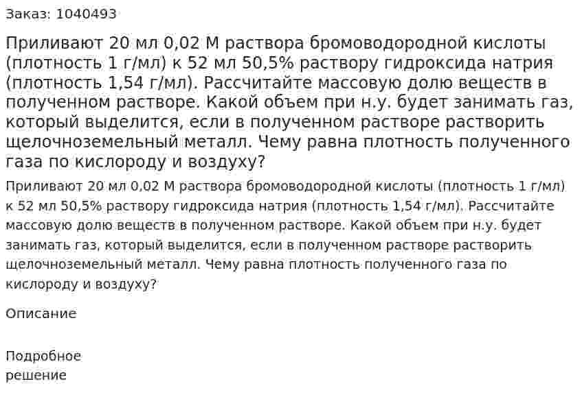 Приливают 20 мл 0,02 М раствора бромоводородной кислоты (плотность 1 г/мл) к 52 мл 50,5% раствору гидроксида натрия (плотность 1,54 г/мл). Рассчитайте массовую долю веществ в полученном растворе. Какой объем при н.у. будет занимать газ, который выделится, если в полученном растворе растворить щелочноземельный металл. Чему равна плотность полученного газа по кислороду и воздуху? 