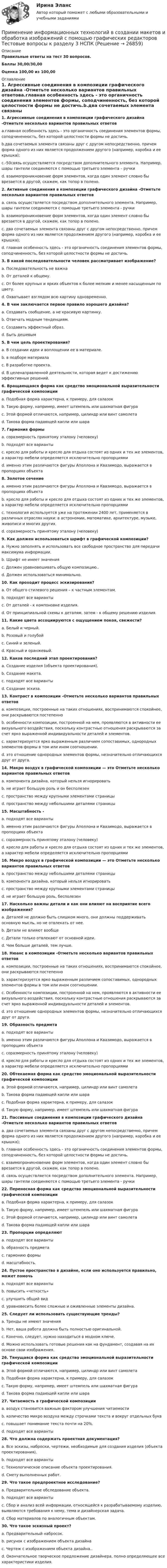    
          Описание
          Правильные ответы на тест 30 вопросов.Баллы 30,00/30,00Оценка 100,00 из 100,00 
          Оглавление
          1. Агрессивные соединения в композиции графического дизайна -Отметьте несколько вариантов правильных ответовa.главная особенность здесь - это органичность соединения элементов формы, соподчиненность, без которой целостности формы не достичь.b.два сочетаемых элемента связаны друг с другом непосредственно, причем форма одного из них является продолжением другого (например, коробка и ее крышка);c.-50связь осуществляется посредством дополнительного элемента. Например, шары гантели соединяются с помощью третьего элемента – ручкиd. взаимопроникновение форм элементов, когда один элемент словно бы врезается в другой, скажем, как топор в полено. 2. Активные соединения в композиции графического дизайна -Отметьте несколько вариантов правильных ответовa. связь осуществляется посредством дополнительного элемента. Например, шары гантели соединяются с помощью третьего элемента - ручкиb. взаимопроникновение форм элементов, когда один элемент словно бы врезается в другой, скажем, как топор в полено.c. два сочетаемых элемента связаны друг с другом непосредственно, причем форма одного из них является продолжением другого (например, коробка и ее крышка);d. главная особенность здесь - это органичность соединения элементов формы, соподчиненность, без которой целостности формы не достичь. 3. В какой последовательности человек рассматривает изображение?a. Последовательность не важнаb. От деталей к общему.c. От более крупных и ярких объектов к более мелким и менее насыщенным по цвету.d. Охватывает взглядом всю картину одновременно.4. В чем заключается первое правило хорошего дизайна?a. Создавать сообщение, а не красивую картинку.b. Отвечать модным тенденциям.c. Создавать эффектный образ.d. Быть дешевым   5. В чем цель проектирования?a. В создании идеи и воплощении ее в материале.b. в подборе материалаc. В разработке проекта.d. В целенаправленной деятельности, которая ведет к достижению эффективных решений.6. Вращающаяся форма как средство эмоциональной выразительности графической композицииa. Подобная форма характерна, к примеру, для салазокb. Такую форму, например, имеет штемпель или шахматная фигураc. Этой формой отличаются, например, цилиндр или винт самолетаd. Такова форма падающей капли или шара7. Гармония формыa. соразмерность принятому эталону (человеку)b. подходят все вариантыc. кресло для работы и кресло для отдыха состоят из одних и тех же элементов, а характер мебели определяется исключительно пропорциямиd. именно этим различаются фигуры Аполлона и Квазимодо, выражается в пропорциях объекта8. Золотое сечениеa. именно этим различаются фигуры Аполлона и Квазимодо, выражается в пропорциях объектаb. кресло для работы и кресло для отдыха состоят из одних и тех же элементов, а характер мебели определяется исключительно пропорциямиc. технология используется уже на протяжении 2400 лет, применяется в различных отраслях науки: в астрономии, математике, архитектуре, музыке, живописи и многих других.d. соразмерность принятому эталону (человеку)9. Как должен использоваться шрифт в графической композиции?a. Нужно заполнять и использовать все свободное пространство для передачи максимума информации.b. Шрифт не имеет значенияc. Должен уравновешивать общую композицию..d. Должен использоваться минимально.10. Как проходит процесс эскизирования?a. От общего стилевого решения – к частным элементам.b. подходят все вариантыc. От деталей - к компоновке изделия.d. От принципиальной схемы к деталям, затем - к общему решению изделия.  11. Какие цвета ассоциируются с ощущением покоя, свежести?a. Белый и черный.b. Розовый и голубойc. Синий и зеленый.d. Красный и оранжевый.12. Каков последний этап проектирования?a. Создание изделия (объекта проектирования).b. Создание макета.c. подходят все вариантыd. Создание эскиза.13. Контраст в композиции -Отметьте несколько вариантов правильных ответовa. композиции, построенные на таких отношениях, воспринимаются спокойнее, они раскрываются постепенноb. особенности композиции, построенной на нем, проявляются в активности ее визуального воздействия, поскольку контрастные отношения раскрываются за счет ярко выраженной индивидуальности деталей и элементов.c. характеризуется ярко выраженным различием сопоставимых, однородных элементов формы в том или ином соотношении.d. это отношение однородных элементов формы, незначительно отличающихся друг от друга. 14. Макро воздух в графической композиции — это Отметьте несколько вариантов правильных ответовa. компонента дизайна, который нельзя игнорироватьb. не играет большую роль и он бесполезенc. пространство между крупными элементами страницыd. пространство между небольшими деталями страницы 15. Масштабность -a. подходят все вариантыb. именно этим различаются фигуры Аполлона и Квазимодо, выражается в пропорциях объектаc. соразмерность принятому эталону (человеку)d. кресло для работы и кресло для отдыха состоят из одних и тех же элементов, а характер мебели определяется исключительно пропорциями16. Микро воздух в графической композиции — это Отметьте несколько вариантов правильных ответовa. пространство между небольшими деталями страницыb. компонента дизайна, который нельзя игнорироватьc. пространство между крупными элементами страницыd. не играет большую роль, бесполезен  17. Насколько важны детали и как они влияют на восприятие всего изображения?a. Деталей не должно быть слишком много, они должны поддерживать основную мысль, но не отвлекать от нее.b. Детали не влияют вообщеc. Детали только отвлекают от основной идеи.d. Чем больше деталей, тем лучше.18. Нюанс в композиции -Отметьте несколько вариантов правильных ответовa. композиции, построенные на таких отношениях, воспринимаются спокойнее, они раскрываются постепенноb. характеризуется ярко выраженным различием сопоставимых, однородных элементов формы в том или ином соотношении.c. Особенности композиции, построенной на нем, проявляются в активности ее визуального воздействия, поскольку контрастные отношения раскрываются за счет ярко выраженной индивидуальности деталей и элементов.d. это отношение однородных элементов формы, незначительно отличающихся друг от друга. 19. Образность предметаa. подходят все вариантыb. именно этим различаются фигуры Аполлона и Квазимодо, выражается в пропорциях объектаc. соразмерность принятому эталону (человеку)d. кресло для работы и кресло для отдыха состоят из одних и тех же элементов, а характер мебели определяется исключительно пропорциями20. Обтекаемая форма как средство эмоциональной выразительности графической композицииa. Этой формой отличаются, например, цилиндр или винт самолетаb. Такова форма падающей капли или шараc. Подобная форма характерна, к примеру, для салазокd. Такую форму, например, имеет штемпель или шахматная фигура21. Пассивные соединения в композиции графического дизайна -Отметьте несколько вариантов правильных ответовa. два сочетаемых элемента связаны друг с другом непосредственно, причем форма одного из них является продолжением другого (например, коробка и ее крышка);b. главная особенность здесь - это органичность соединения элементов формы, соподчиненность, без которой целостности формы не достичь.c. взаимопроникновение форм элементов, когда один элемент словно бы врезается в другой, скажем, как топор в полено.d. связь осуществляется посредством дополнительного элемента. Например, шары гантели соединяются с помощью третьего элемента - ручки   22. Переносная форма как средство эмоциональной выразительности графической композицииa. Подобная форма характерна, к примеру, для салазокb. Такую форму, например, имеет штемпель или шахматная фигураc. Этой формой отличаются, например, цилиндр или винт самолетаd. Такова форма падающей капли или шара23. Пропорции определяютa. подходят все вариантыb. образность предметаc. гармонию формыd. масштабность.24. Пустое пространство в дизайне, если оно используется правильно, может помочьa. подходят все вариантыb. повысить «четкость»c. улучшить общий видd. уравновесить более сложные и оживленные элементы дизайна.25. Следует ли использовать существующие тренды?a. Тренды не имеют значенияb. Нет, ваша работа должна быть полностью оригинальной.c. Конечно, следует, нужно находиться в модном ключе.d. Можно использовать готовые решения как на фундамент, создавая на их основе свои изображения.26. Тянущаяся форма как средство эмоциональной выразительности графической композицииa. Этой формой отличаются, например, цилиндр или винт самолетаb. Подобная форма характерна, к примеру, для салазокc. Такую форму, например, имеет штемпель или шахматная фигураd. Такова форма падающей капли или шара27. Читаемость в графической композицииa. воздух становится важным фактором улучшения читаемостиb. количество микро воздуха между строчками текста и вокруг отдельных буквc. повышает понимание текста почти на 20%.d. подходят все варианты 28. Что должна содержать проектная документация?a. Все эскизы, наброски, чертежи, необходимые для создания изделия (объекта проектирования).b. подходят все вариантыc. Технологическое описание объекта проектирования.d. Смету выполненных работ.29. Что такое предпроектное исследование?a. Предварительное обследование объекта.b. подходят все вариантыc. Сбор и анализ всей информации, относящейся к разрабатываемому изделию, выявляются требования к нему, тема и дизайнерская задача.d. Сбор материалов по аналогичным объектам.30. Что такое эскизный проект?a. Предварительный набросок.b. рисунок с изображением объекта дизайнаc. Чертеж с изображением объекта дизайна..d. Окончательное творческое предложение дизайнера, полно определяющее все характеристики изделия. 
            
            
            Применение информационных технологий в создании макетов и обработка изображений с помощью графических редакторов Тестовые вопросы к разделу 2 НСПКПрименение информационных технологий в создании макетов и обработка изображений с помощью графических редакторов Тестовые вопросы к разделу 3 НСПКПрименение медиа рекламы при продвижении косметологического бизнеса в г. КрасноярскПрименение мер государственного принуждения характерно для ... ответственностиПрименение мер обеспечения производства по делам об административных правонарушенияхПрименение платформы TED-talks в обучении английскому языкуПрименение программно-аппаратных  средств защиты информацииПри малых колебаниях математического маятника длиной 1,5 м максимальная скорость движения груза 7,1 м/с. Найдите скорость груза в момент, когда угол отклонения маятника от вертикали равен 1,5°. Ускорение свободного падения g = 10 м/с2.При массе 60 кг и росте 1,6 м площадь поверхности тела человека равна примерно 1,65 м2. Рассчитать силу, с которой атмосфера давит на человека (при нормальном атмосферном давлении).Применение демпинга предполагает …Применение доходного подхода к оценке стоимости компании (задачи, АлтГТУ)Применение информационных технологий в создании макетов и обработка изображений с помощью графических редакторов Практическое занятие 1. Задание 2, 9. Практическое занятие 2. Задание 1, 2, 3, 9 НСПКПрименение информационных технологий в создании макетов и обработка изображений с помощью графических редакторов Практическое занятие 1. Задания 1, 3 - 8, 10 НСПКПрименение информационных технологий в создании макетов и обработка изображений с помощью графических редакторов Практическое занятие 2. Задания 5-8, 10 НСПК 