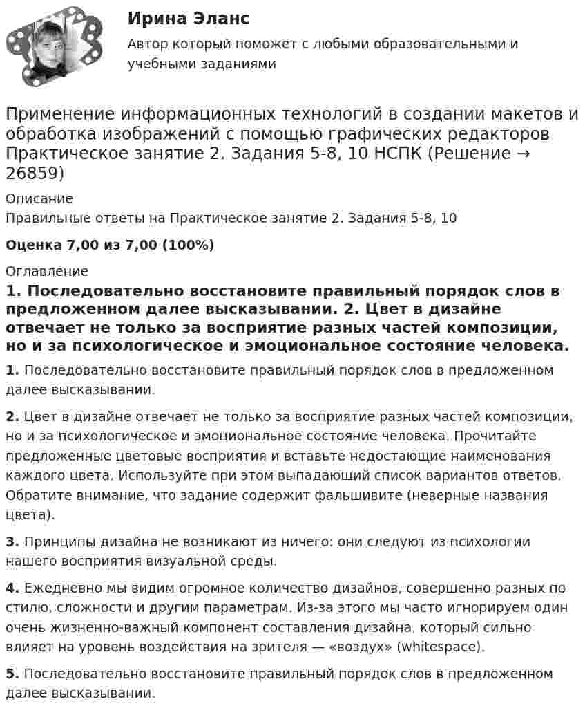    
          Описание
          Правильные ответы на Практическое занятие 2. Задания 5-8, 10 Оценка 7,00 из 7,00 (100%) 
          Оглавление
          1. Последовательно восстановите правильный порядок слов в предложенном далее высказывании. 2. Цвет в дизайне отвечает не только за восприятие разных частей композиции, но и за психологическое и эмоциональное состояние человека. Прочитайте предложенные цветовые восприятия и вставьте недостающие наименования каждого цвета. Используйте при этом выпадающий список вариантов ответов. Обратите внимание, что задание содержит фальшивите (неверные названия цвета).3. Принципы дизайна не возникают из ничего: они следуют из психологии нашего восприятия визуальной среды. 4. Ежедневно мы видим огромное количество дизайнов, совершенно разных по стилю, сложности и другим параметрам. Из-за этого мы часто игнорируем один очень жизненно-важный компонент составления дизайна, который сильно влияет на уровень воздействия на зрителя — «воздух» (whitespace). 5. Последовательно восстановите правильный порядок слов в предложенном далее высказывании.  
            
            
            Применение информационных технологий в создании макетов и обработка изображений с помощью графических редакторов Практическое занятие 1. Задания 1, 3 - 8, 10 НСПКПрименение информационных технологий в создании макетов и обработка изображений с помощью графических редакторов Практическое занятие 2. Задания 5-8, 10 НСПК Применение информационных технологий в создании макетов и обработка изображений с помощью графических редакторов Тестовые вопросы к разделу 1 НСПКПрименение информационных технологий в создании макетов и обработка изображений с помощью графических редакторов Тестовые вопросы к разделу 2 НСПКПрименение информационных технологий в создании макетов и обработка изображений с помощью графических редакторов Тестовые вопросы к разделу 3 НСПКПрименение медиа рекламы при продвижении косметологического бизнеса в г. КрасноярскПрименение мер государственного принуждения характерно для ... ответственностиПри ликвидации последствий схода с горы снежной лавины необходимо срочно восстановить двухпроводную телефонную линию, которая получила повреждение –разрушена изоляция и замкнулись проводаПриложение Delphi (Приложение Delphi)Приложение, решая важные проблемы пользователей,... (укажите 2 варианта ответа)При малых колебаниях математического маятника длиной 1,5 м максимальная скорость движения груза 7,1 м/с. Найдите скорость груза в момент, когда угол отклонения маятника от вертикали равен 1,5°. Ускорение свободного падения g = 10 м/с2.При массе 60 кг и росте 1,6 м площадь поверхности тела человека равна примерно 1,65 м2. Рассчитать силу, с которой атмосфера давит на человека (при нормальном атмосферном давлении).Применение демпинга предполагает …Применение доходного подхода к оценке стоимости компании (задачи, АлтГТУ)