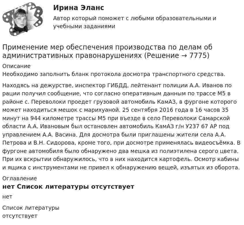     
          Описание
          	Необходимо заполнить бланк протокола досмотра транспортного средства.	Находясь на дежурстве, инспектор ГИБДД, лейтенант полиции А.А. Иванов по рации получил сообщение, что согласно оперативным данным по трассе М5 в районе с. Переволоки проедет грузовой автомобиль КамАЗ, в фургоне которого может находиться мешок с марихуаной. 25 сентября 2016 года в 16 часов 35 минут на 944 километре трассы М5 при въезде в село Переволоки Самарской области А.А. Ивановым был остановлен автомобиль КамАЗ г/н У237 67 АР под управлением А.А. Васина. Для досмотра были приглашены жители села А.А. Петрова и В.Н. Сидорова, кроме того, при досмотре применялась видеосъёмка. В фургоне автомобиля было обнаружено два мешка из полиэтилена серого цвета. При их вскрытии обнаружилось, что в них находится картофель. Осмотр кабины и ящика с инструментами не привел к обнаружению вещей, изъятых из оборота. 
          Оглавление
          нет 
          Список литературы
          отсутствует
            
            
            Применение мер государственного принуждения характерно для ... ответственностиПрименение мер обеспечения производства по делам об административных правонарушенияхПрименение платформы TED-talks в обучении английскому языкуПрименение программно-аппаратных  средств защиты информацииПрименение программного обеспечения в проектировании строительных объектов(тест с ответами Синергия/МОИ/ МТИ /МОСАП)Применение процента в различных сферах деятельностиПрименение пусковых резисторов по сравнению с дросселями: Применение доходного подхода к оценке стоимости компании (задачи, АлтГТУ)Применение информационных технологий в создании макетов и обработка изображений с помощью графических редакторов Практическое занятие 1. Задание 2, 9. Практическое занятие 2. Задание 1, 2, 3, 9 НСПКПрименение информационных технологий в создании макетов и обработка изображений с помощью графических редакторов Практическое занятие 1. Задания 1, 3 - 8, 10 НСПКПрименение информационных технологий в создании макетов и обработка изображений с помощью графических редакторов Практическое занятие 2. Задания 5-8, 10 НСПК Применение информационных технологий в создании макетов и обработка изображений с помощью графических редакторов Тестовые вопросы к разделу 1 НСПКПрименение информационных технологий в создании макетов и обработка изображений с помощью графических редакторов Тестовые вопросы к разделу 2 НСПКПрименение информационных технологий в создании макетов и обработка изображений с помощью графических редакторов Тестовые вопросы к разделу 3 НСПК