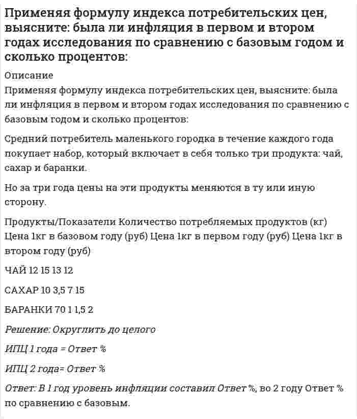     
          Описание
          Решение для текущих исходных данных задания представлено в виде таблицы EXCEL, в которой данная задача решается автоматически, необходимо только внести другие данные.Условие задачи в демонстрационных файлах.Тестовая задача по экономике:Применяя формулу индекса потребительских цен, выясните: была ли инфляция в первом и втором годах исследования по сравнению с базовым годом и сколько процентов:Средний потребитель маленького городка в течение каждого года покупает набор, который включает в себя только три продукта: чай, сахар и баранки.Но за три года цены на эти продукты меняются в ту или иную сторону.Определить ИПЦ 1 года, ИПЦ 2 года, уровень инфляции 1 года, уровень инфляции 2 года по сравнению с базовым.  
            
            
            Пример власти, социальной по форме и имеющей непосредственный механизм, – …Примером информационной технологии является …Примером обеспечивающей информационной технологии является …Примером предметной технологии является технология ...Примеры жесткой задачи: «…»При наличии монтажной оснастки в виде одиночных кондукторов монтаж элементов 7-го этажа 9-этажного здания осуществляют в следующей последовательностиПри неравномерном поступательном движении твердого тела силы инерции приводятсяПрикладная механика (тест с ответами МОИ)Прикладные аспекты психологии трудаПрикладные научные исследования – это …При максимальных усилиях испытуемого в обоих случаях и при одинаковом суставном угле динамическая сила (мышечная сила, измеряемая в условиях динамического режима работы мышц) при концентрическом сокращении мышц …Применение какого крана характерно для возведения башен методом наращиванияПрименение напряжения 6 кВ для распределительных сетей осуществляетсяПрименяя формулу индекса потребительских цен, выясните: была ли инфляция в первом и втором годах исследования по сравнению с базовым годом и сколько процентов: