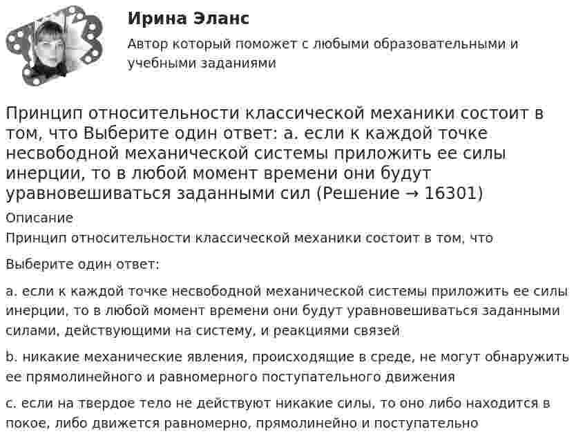      
          Описание
          Принцип относительности классической механики состоит в том, чтоВыберите один ответ:a. если к каждой точке несвободной механической системы приложить ее силы инерции, то в любой момент времени они будут уравновешиваться заданными силами, действующими на систему, и реакциями связейb. никакие механические явления, происходящие в среде, не могут обнаружить ее прямолинейного и равномерного поступательного движенияc. если на твердое тело не действуют никакие силы, то оно либо находится в покое, либо движется равномерно, прямолинейно и поступательно  
            
            
            Принципом эффективности налогообложения является то, что …Принцип относительности классической механики состоит в том, что Выберите один ответ: a. если к каждой точке несвободной механической системы приложить ее силы инерции, то в любой момент времени они будут уравновешиваться заданными сил… принцип при построении распределения означает наличие у компании значительной номенклатуры готовой продукции, распределяемой по нескольким каналам распределения Принцип профессионализма и компетентности государственных служащих впервые был сформулирован в федеральном законодательстве России:...Принцип распределения государственных должностей среди сторонников победившей партии характерен для:... концепции государственной службыПринцип ... расходов бюджетов означает, что получатели бюджетных средств вправе получать бюджетные ассигнования и лимиты бюджетных обязательств только от главного распорядителя (распорядителя) бюджетных средств, в ведении которого они находятсяПринцип свободы открытого моря включает в себя... (выберите два варианта ответа)Принципиально определяющая черта лидера – его психологическое … на окружающих  Тип ответа: Текстовый ответ Принцип классификации видов спорта на основе выявления их взаимосвязи с другими социальными институтами называют … структурой спортаПринцип, который требует учета особенностей развития учащихся, анализа материала с точки зрения их реальных возможностей и такой организации обучения, чтобы они не испытывали интеллектуальных, моральных, физических перегрузок, – это принцип …Принцип неизбежного неравенства в статистике распределения доходов, который стал называться законом ..., закрепил тот экономический факт, что 80 % доходов всего общества приходятся лишь на 20 % семейПринцип непрерывности построения трудовой карьеры предполагает …Принцип «Одна минута планирования экономит десять минут реализации» сформулировал Брайан ... Принцип однозначности в искусственных языках заключается в том, что …