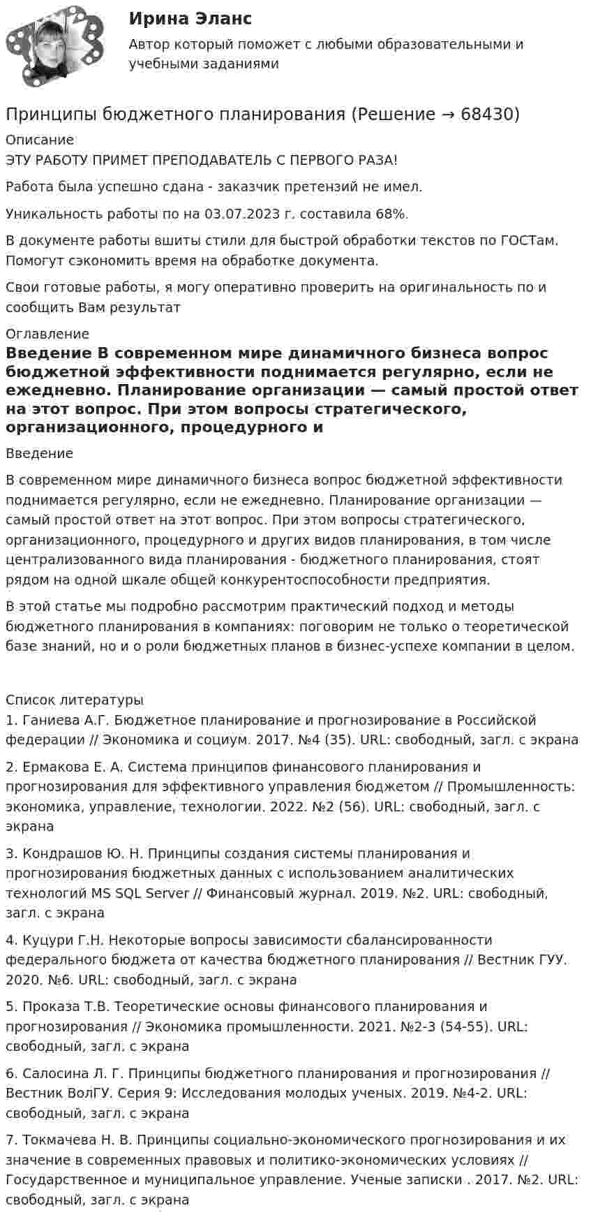      
            Описание
            ЭТУ РАБОТУ ПРИМЕТ ПРЕПОДАВАТЕЛЬ С ПЕРВОГО РАЗА!Работа была успешно сдана - заказчик претензий не имел.Уникальность работы по  на 03.07.2023 г. составила 68%.В документе работы вшиты стили для быстрой обработки текстов по ГОСТам. Помогут сэкономить время на обработке документа.Свои готовые работы, я могу оперативно проверить на оригинальность по  и сообщить Вам результат 
            Оглавление
             Введение В современном мире динамичного бизнеса вопрос бюджетной эффективности поднимается регулярно, если не ежедневно. Планирование организации — самый простой ответ на этот вопрос. При этом вопросы стратегического, организационного, процедурного и других видов планирования, в том числе централизованного вида планирования - бюджетного планирования, стоят рядом на одной шкале общей конкурентоспособности предприятия.В этой статье мы подробно рассмотрим практический подход и методы бюджетного планирования в компаниях: поговорим не только о теоретической базе знаний, но и о роли бюджетных планов в бизнес-успехе компании в целом.  
            Список литературы
            	1.   Ганиева А.Г. Бюджетное планирование и прогнозирование в Российской федерации // Экономика и социум. 2017. №4 (35). URL:  свободный, загл. с экрана	2.   Ермакова Е. А. Система принципов финансового планирования и прогнозирования для эффективного управления бюджетом // Промышленность: экономика, управление, технологии. 2022. №2 (56). URL:  свободный, загл. с экрана	3.   Кондрашов Ю. Н. Принципы создания системы планирования и прогнозирования бюджетных данных с использованием аналитических технологий MS SQL Server // Финансовый журнал. 2019. №2. URL:  свободный, загл. с экрана	4.   Куцури Г.Н. Некоторые вопросы зависимости сбалансированности федерального бюджета от качества бюджетного планирования // Вестник ГУУ. 2020. №6. URL:  свободный, загл. с экрана	5.   Проказа Т.В. Теоретические основы финансового планирования и прогнозирования // Экономика промышленности. 2021. №2-3 (54-55). URL:  свободный, загл. с экрана	6.   Салосина Л. Г. Принципы бюджетного планирования и прогнозирования // Вестник ВолГУ. Серия 9: Исследования молодых ученых. 2019. №4-2. URL:  свободный, загл. с экрана	7.   Токмачева Н. В. Принципы социально-экономического прогнозирования и их значение в современных правовых и политико-экономических условиях // Государственное и муниципальное управление. Ученые записки . 2017. №2. URL:  свободный, загл. с экрана 
            
            
            Принцип финансовой устойчивости (равновесия) обеспечивает …Принципы бюджетного планирования Принципы гражданского процессуального права, их система и классификацияПринципы и методы исследований и принятия решений. Вариант 4. НГУЭУПринципы и методы научной психологииПринципы классификации аудиовизуальных документовПринципы кредитных кооперативов разработанные Ф.В Райффайзеном… принцип при построении распределения означает наличие у компании значительной номенклатуры готовой продукции, распределяемой по нескольким каналам распределения Принцип профессионализма и компетентности государственных служащих впервые был сформулирован в федеральном законодательстве России:...Принцип распределения государственных должностей среди сторонников победившей партии характерен для:... концепции государственной службыПринцип ... расходов бюджетов означает, что получатели бюджетных средств вправе получать бюджетные ассигнования и лимиты бюджетных обязательств только от главного распорядителя (распорядителя) бюджетных средств, в ведении которого они находятсяПринцип свободы открытого моря включает в себя... (выберите два варианта ответа)Принцип сегментирования на потребительском рынке, который предполагает, что потребители группируются по принадлежности к определенной социальной группе (классу), по типу личности, образу жизни, моральным принципам, – это … принцип Принцип соразмерности построения трудовой карьеры предполагает …