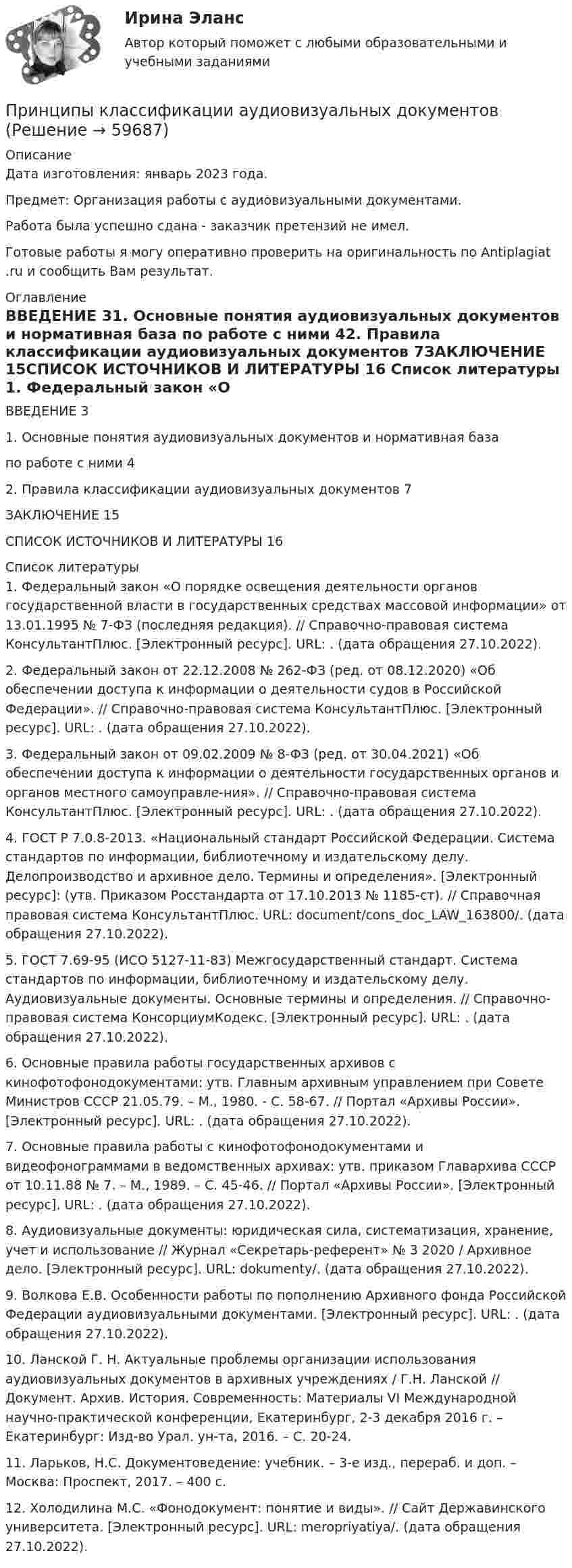      
            Описание
            Дата изготовления: январь 2023 года.Предмет: Организация работы с аудиовизуальными документами.Работа была успешно сдана - заказчик претензий не имел.Готовые работы я могу оперативно проверить на оригинальность по Antiplagiat .ru и сообщить Вам результат. 
            Оглавление
            ВВЕДЕНИЕ	31. Основные понятия аудиовизуальных документов и нормативная база по работе с ними	42. Правила классификации аудиовизуальных документов	7ЗАКЛЮЧЕНИЕ	15СПИСОК ИСТОЧНИКОВ И ЛИТЕРАТУРЫ	16 
            Список литературы
            1. Федеральный закон «О порядке освещения деятельности органов государственной власти в государственных средствах массовой информации» от 13.01.1995 № 7-ФЗ (последняя редакция). // Справочно-правовая система КонсультантПлюс. [Электронный ресурс]. URL: . (дата обращения 27.10.2022).2. Федеральный закон от 22.12.2008 № 262-ФЗ (ред. от 08.12.2020) «Об обеспечении доступа к информации о деятельности судов в Российской Федерации». // Справочно-правовая система КонсультантПлюс. [Электронный ресурс]. URL: . (дата обращения 27.10.2022).3. Федеральный закон от 09.02.2009 № 8-ФЗ (ред. от 30.04.2021) «Об обеспечении доступа к информации о деятельности государственных органов и органов местного самоуправле-ния». // Справочно-правовая система КонсультантПлюс. [Электронный ресурс]. URL: . (дата обращения 27.10.2022).4. ГОСТ Р 7.0.8-2013. «Национальный стандарт Российской Федерации. Система стандартов по информации, библиотечному и издательскому делу. Делопроизводство и архивное дело. Термины и определения». [Электронный ресурс]: (утв. Приказом Росстандарта от 17.10.2013 № 1185-ст). // Справочная правовая система КонсультантПлюс. URL:  document/cons_doc_LAW_163800/. (дата обращения 27.10.2022).5. ГОСТ 7.69-95 (ИСО 5127-11-83) Межгосударственный стандарт. Система стандартов по информации, библиотечному и издательскому делу. Аудиовизуальные документы. Основные термины и определения. // Справочно-правовая система КонсорциумКодекс. [Электронный ресурс]. URL: . (дата обращения 27.10.2022).6. Основные правила работы государственных архивов с кинофотофонодокументами: утв. Главным архивным управлением при Совете Министров СССР 21.05.79. – М., 1980. - С. 58-67. // Портал «Архивы России». [Электронный ресурс]. URL: . (дата обращения 27.10.2022).7. Основные правила работы с кинофотофонодокументами и видеофонограммами в ведомственных архивах: утв. приказом Главархива СССР от 10.11.88 № 7. – М., 1989. – С. 45-46. // Портал «Архивы России». [Электронный ресурс]. URL: . (дата обращения 27.10.2022).8. Аудиовизуальные документы: юридическая сила, систематизация, хранение, учет и использование // Журнал «Секретарь-референт» № 3 2020 / Архивное дело. [Электронный ресурс]. URL:  dokumenty/. (дата обращения 27.10.2022).9. Волкова Е.В. Особенности работы по пополнению Архивного фонда Российской Федерации аудиовизуальными документами. [Электронный ресурс]. URL: . (дата обращения 27.10.2022).10. Ланской Г. Н. Актуальные проблемы организации использования аудиовизуальных документов в архивных учреждениях / Г.Н. Ланской // Документ. Архив. История. Современность: Материалы VI Международной научно-практической конференции, Екатеринбург, 2-3 декабря 2016 г. – Екатеринбург: Изд-во Урал. ун-та, 2016. – С. 20-24.11. Ларьков, Н.С. Документоведение: учебник. – 3-е изд., перераб. и доп. – Москва: Проспект, 2017. – 400 с.12. Холодилина М.С. «Фонодокумент: понятие и виды». // Сайт Державинского университета. [Электронный ресурс]. URL:  meropriyatiya/. (дата обращения 27.10.2022). 
            
            
            Принципы и методы научной психологииПринципы классификации аудиовизуальных документовПринципы кредитных кооперативов разработанные Ф.В РайффайзеномПринципы международного права представляют собой основополагающие начала в системе ...права.Принципы менеджментаПринципы налогообложенияПринципы организации деятельности прокуратуры. Организация работы и управление в органах прокуратурыПринцип свободы открытого моря включает в себя... (выберите два варианта ответа)Принцип сегментирования на потребительском рынке, который предполагает, что потребители группируются по принадлежности к определенной социальной группе (классу), по типу личности, образу жизни, моральным принципам, – это … принцип Принцип соразмерности построения трудовой карьеры предполагает …Принцип физического воспитания, заключающийся в постановке и выполнении все более трудных новых заданий, в постепенном нарастании объема и интенсивности связанных с ними нагрузок, - это принцип ...Принцип финансовой устойчивости (равновесия) обеспечивает …Принципы бюджетного планирования Принципы гражданского процессуального права, их система и классификация