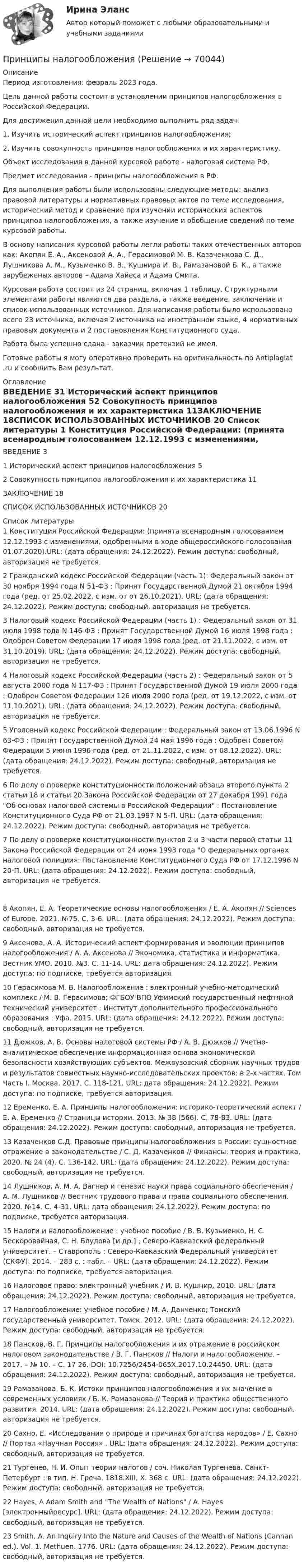      
            Описание
            Период изготовления: февраль 2023 года.Цель данной работы состоит в установлении принципов налогообложения в Российской Федерации.Для достижения данной цели необходимо выполнить ряд задач:	1.        Изучить исторический аспект принципов налогообложения; 	2.        Изучить совокупность принципов налогообложения и их характеристику. Объект исследования в данной курсовой работе - налоговая система РФ.Предмет исследования - принципы налогообложения в РФ.Для выполнения работы были использованы следующие методы: анализ правовой литературы и нормативных правовых актов по теме исследования, исторический метод и сравнение при изучении исторических аспектов принципов налогообложения, а также изучение и обобщение сведений по теме курсовой работы. В основу написания курсовой работы легли работы таких отечественных авторов как: Акопян Е. А., Аксеновой А. А., Герасимовой М. В. Казаченкова С. Д., Лушникова А. М., Кузьменко В. В., Кушнира И. В., Рамазановой Б. К., а также зарубеженых авторов – Адама Хайеса и Адама Смита. Курсовая работа состоит из 24 страниц, включая 1 таблицу. Структурными элементами работы являются два раздела, а также введение, заключение и список использованных источников. Для написания работы было использовано всего 23 источника, включая 2 источника на иностранном языке, 4 нормативных правовых документа и 2 постановления Конституционного суда. Работа была успешно сдана - заказчик претензий не имел.Готовые работы я могу оперативно проверить на оригинальность по Antiplagiat .ru и сообщить Вам результат. 
            Оглавление
            ВВЕДЕНИЕ	31 Исторический аспект принципов налогообложения	52 Совокупность принципов налогообложения и их характеристика	11ЗАКЛЮЧЕНИЕ	18СПИСОК ИСПОЛЬЗОВАННЫХ ИСТОЧНИКОВ	20 
            Список литературы
            1	Конституция Российской Федерации: (принята всенародным голосованием 12.12.1993 с изменениями, одобренными в ходе общероссийского голосования 01.07.2020).URL:  (дата обращения: 24.12.2022). Режим доступа: свободный, авторизация не требуется.2	Гражданский кодекс Российской Федерации (часть 1): Федеральный закон от 30 ноября 1994 года N 51-ФЗ : Принят Государственной Думой 21 октября 1994 года (ред. от 25.02.2022, с изм. от от 26.10.2021). URL:  (дата обращения: 24.12.2022). Режим доступа: свободный, авторизация не требуется.3	Налоговый кодекс Российской Федерации (часть 1) : Федеральный закон от 31 июля 1998 года N 146-ФЗ : Принят Государственной Думой 16 июля 1998 года : Одобрен Советом Федерации 17 июля 1998 года (ред. от 21.11.2022, с изм. от 31.10.2019). URL:  (дата обращения: 24.12.2022). Режим доступа: свободный, авторизация не требуется.4	Налоговый кодекс Российской Федерации (часть 2) : Федеральный закон от 5 августа 2000 года N 117-ФЗ : Принят Государственной Думой 19 июля 2000 года : Одобрен Советом Федерации 126 июля 2000 года (ред. от 19.12.2022, с изм. от 11.10.2021). URL:  (дата обращения: 24.12.2022). Режим доступа: свободный, авторизация не требуется.5	Уголовный кодекс Российской Федерации : Федеральный закон от 13.06.1996 N 63-ФЗ : Принят Государственной Думой 24 мая 1996 года : Одобрен Советом Федерации 5 июня 1996 года (ред. от 21.11.2022, с изм. от 08.12.2022). URL:  (дата обращения: 24.12.2022). Режим доступа: свободный, авторизация не требуется.6	По делу о проверке конституционности положений абзаца второго пункта 2 статьи 18 и статьи 20 Закона Российской Федерации от 27 декабря 1991 года Об основах налоговой системы в Российской Федерации : Постановление Конституционного Суда РФ от 21.03.1997 N 5-П. URL:  (дата обращения: 24.12.2022). Режим доступа: свободный, авторизация не требуется.7	По делу о проверке конституционности пунктов 2 и 3 части первой статьи 11 Закона Российской Федерации от 24 июня 1993 года О федеральных органах налоговой полиции»: Постановление Конституционного Суда РФ от 17.12.1996 N 20-П. URL:  (дата обращения: 24.12.2022). Режим доступа: свободный, авторизация не требуется.8	Акопян, Е. А. Теоретические основы налогообложения / Е. А. Акопян // Sciences of Europe. 2021. №75. С. 3-6. URL:  (дата обращения: 24.12.2022). Режим доступа: свободный, авторизация не требуется.9	Аксенова, А. А. Исторический аспект формирования и эволюции принципов налогообложения / А. А. Аксенова // Экономика, статистика и информатика. Вестник УМО. 2010. №3. С. 11-14. URL:  дата обращения: 24.12.2022). Режим доступа: по подписке, требуется авторизация.10	Герасимова М. В. Налогообложение : электронный учебно-методический комплекс / М. В. Герасимова; ФГБОУ ВПО Уфимский государственный нефтяной технический университет : Институт дополнительного профессионального образования : Уфа. 2015. URL:  (дата обращения: 24.12.2022). Режим доступа: свободный, авторизация не требуется.11	Дюжков, А. В. Основы налоговой системы РФ / А. В. Дюжков // Учетно-аналитическое обеспечение информационная основа экономической безопасности хозяйствующих субъектов. Межвузовский сборник научных трудов и результатов совместных научно-исследовательских проектов: в 2-х частях. Том Часть I. Москва. 2017. С. 118-121. URL:  дата обращения: 24.12.2022). Режим доступа: по подписке, требуется авторизация.12	Еременко, Е. А. Принципы налогообложения: историко-теоретический аспект / Е. А. Еременко // Страницы истории. 2013. № 38 (566). С. 78-83. URL:  (дата обращения: 24.12.2022). Режим доступа: свободный, авторизация не требуется.13	Казаченков С.Д. Правовые принципы налогообложения в России: сущностное отражение в законодательстве / С. Д. Казаченков // Финансы: теория и практика. 2020. № 24 (4). С. 136-142. URL:  (дата обращения: 24.12.2022). Режим доступа: свободный, авторизация не требуется.14	Лушников, А. М. А. Вагнер и генезис науки права социального обеспечения / А. М. Лушников // Вестник трудового права и права социального обеспечения. 2020. №14. С. 4-31. URL:  дата обращения: 24.12.2022). Режим доступа: по подписке, требуется авторизация.15	Налоги и налогообложение : учебное пособие / В. В. Кузьменко, Н. С. Бескоровайная, С. Н. Блудова [и др.] ; Северо-Кавказский федеральный университет. – Ставрополь : Северо-Кавказский Федеральный университет (СКФУ). 2014. – 283 с. : табл. – URL:  (дата обращения: 24.12.2022). Режим доступа: по подписке, требуется авторизация.16	Налоговое право: электронный учебник / И. В. Кушнир, 2010. URL:  (дата обращения: 24.12.2022). Режим доступа: свободный, авторизация не требуется.17	Налогообложение: учебное пособие / М. А. Данченко; Томский государственный университет. Томск. 2012. URL:  (дата обращения: 24.12.2022). Режим доступа: свободный, авторизация не требуется.18	Пансков, В. Г. Принципы налогообложения и их отражение в российском налоговом законодательстве / В. Г. Пансков // Налоги и налогообложение. – 2017. – № 10. – С. 17 26. DOI: 10.7256/2454-065X.2017.10.24450. URL:  (дата обращения: 24.12.2022). Режим доступа: свободный, авторизация не требуется.19	Рамазанова, Б. К. Истоки принципов налогообложения и их значение в современных условиях / Б. К. Рамазанова // Теория и практика общественного развития. 2014. URL:  (дата обращения: 24.12.2022). Режим доступа: свободный, авторизация не требуется.20	Сахно, Е. «Исследования о природе и причинах богатства народов» / Е. Сахно // Портал «Научная Россия» . URL:  (дата обращения: 24.12.2022). Режим доступа: свободный, авторизация не требуется.21	Тургенев, Н. И. Опыт теории налогов / соч. Николая Тургенева. Санкт-Петербург : в тип. Н. Греча. 1818.XIII, X. 368 с. URL:  (дата обращения: 24.12.2022). Режим доступа: свободный, авторизация не требуется.22	Hayes, A Adam Smith and The Wealth of Nations / A. Hayes [электронныйресурс]. URL:  (дата обращения: 24.12.2022). Режим доступа: свободный, авторизация не требуется.23	Smith, A. An Inquiry Into the Nature and Causes of the Wealth of Nations (Cannan ed.). Vol. 1. Methuen. 1776. URL:  (дата обращения: 24.12.2022). Режим доступа: свободный, авторизация не требуется. 
            
            
            Принципы менеджментаПринципы налогообложенияПринципы организации деятельности прокуратуры. Организация работы и управление в органах прокуратурыПринципы организации и деятельности государственного аппаратаПРИНЦИПЫ ОЦЕНКИ ТОКСИЧНОСТИ ВЕЩЕСТВА. КСЕНОБИОТИЧЕСКИЙ ПРОФИЛЬ СРЕДЫ. ЭКОТОКСИКОКИНЕТИКА. ЭКОТОКСИКОДИНАМИКА. ЭКОТОКСИКОМЕТРИЯПринципы подготовки и представления финансовой отчетностиПринципы построения и этапы психологического исследования. Среда обучени + МИППринцип финансовой устойчивости (равновесия) обеспечивает …Принципы бюджетного планирования Принципы гражданского процессуального права, их система и классификацияПринципы и методы исследований и принятия решений. Вариант 4. НГУЭУПринципы и методы научной психологииПринципы классификации аудиовизуальных документовПринципы кредитных кооперативов разработанные Ф.В Райффайзеном