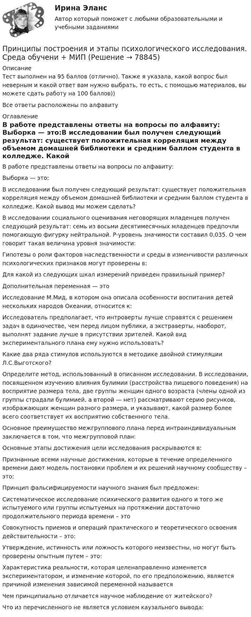     
            Описание
            Тест выполнен на 95 баллов (отлично). Также я указала, какой вопрос был неверным и какой ответ вам нужно выбрать, то есть, с помощью материалов, вы можете сдать работу на 100 баллов))Все ответы расположены по алфавиту  
            Оглавление
            В работе представлены ответы на вопросы по алфавиту: Выборка — это:В исследовании был получен следующий результат: существует положительная корреляция между объемом домашней библиотеки и средним баллом студента в колледже. Какой вывод мы можем сделать?В исследовании социального оценивания неговорящих младенцев получен следующий результат: семь из восьми десятимесячных младенцев предпочли помогающую фигурку нейтральной. P-уровень значимости составил 0,035. О чем говорит такая величина уровня значимости:Гипотезы о роли факторов наследственности и среды в изменчивости различных психологических признаков могут проверены в:Для какой из следующих шкал измерений приведен правильный пример?Дополнительная переменная — этоИсследование М.Мид, в котором она описала особенности воспитания детей нескольких народов Океании, относится к:Исследователь предполагает, что интроверты лучше справятся с решением задач в одиночестве, чем перед лицом публики, а экстраверты, наоборот, выполнят задание лучше в присутствии зрителей. Какой вид экспериментального плана ему нужно использовать?Какие два ряда стимулов используются в методике двойной стимуляции Л.С.Выготского?Определите метод, использованный в описанном исследовании. В исследовании, посвященном изучению влияния булимии (расстройства пищевого поведения) на восприятие размера тела, две группы женщин одного возраста (члены одной из группы страдали булимией, а второй — нет) рассматривают серию рисунков, изображающих женщин разного размера, и указывают, какой размер более всего соответствует их восприятию собственного тела.Основное преимущество межгруппового плана перед интраиндивидуальным заключается в том, что межгрупповой план:Основные этапы достижения цели исследования раскрываются в:Признанные всеми научные достижения, которые в течение определенного времени дают модель постановки проблем и их решений научному сообществу – это:Принцип фальсифицируемости научного знания был предложен:Систематическое исследование психического развития одного и того же испытуемого или группы испытуемых на протяжении достаточно продолжительного периода времени – этоСовокупность приемов и операций практического и теоретического освоения действительности – это:Утверждение, истинность или ложность которого неизвестны, но могут быть проверены опытным путем – это:Характеристика реальности, которая целенаправленно изменяется экспериментатором, и изменение которой, по его предположению, является причиной изменения зависимой переменной называетсяЧем принципиально отличается научное наблюдение от житейского?Что из перечисленного не является условием каузального вывода:  
            
            
            Принципы подготовки и представления финансовой отчетностиПринципы построения и этапы психологического исследования. Среда обучени + МИППринципы психологической диагностикиПринципы социальной политикиПринципы социальной политикиПринципы стимулирования оплаты труда. Модель стимулирующей оплаты трудаПринципы тайм-менеджмента в работе медицинской сестры [Ответы]Принципы классификации аудиовизуальных документовПринципы кредитных кооперативов разработанные Ф.В РайффайзеномПринципы международного права представляют собой основополагающие начала в системе ...права.Принципы менеджментаПринципы налогообложенияПринципы организации деятельности прокуратуры. Организация работы и управление в органах прокуратурыПринципы организации и деятельности государственного аппарата
