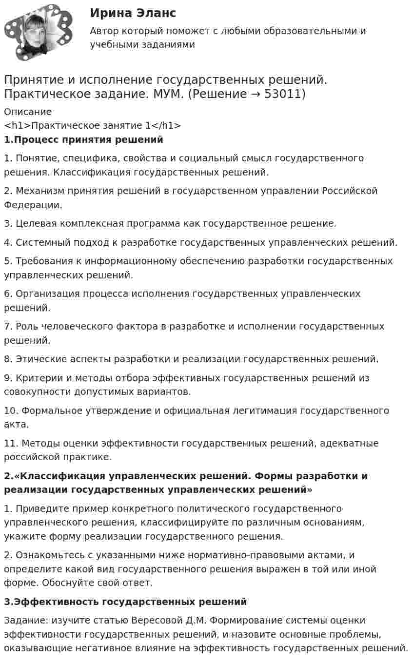      
            Описание
            <h1>Практическое занятие 1</h1>1.Процесс принятия решений1. Понятие, специфика, свойства и социальный смысл государственного решения. Классификация государственных решений. 2. Механизм принятия решений в государственном управлении Российской Федерации. 3. Целевая комплексная программа как государственное решение.4. Системный подход к разработке государственных управленческих решений. 5. Требования к информационному обеспечению разработки государственных управленческих решений. 6. Организация процесса исполнения государственных управленческих решений. 7. Роль человеческого фактора в разработке и исполнении государственных решений.  8. Этические аспекты разработки и реализации государственных решений.9. Критерии и методы отбора эффективных государственных решений из совокупности допустимых вариантов. 10. Формальное утверждение и официальная легитимация государственного акта. 11. Методы оценки эффективности государственных решений, адекватные российской практике.2.«Классификация управленческих решений. Формы разработки и реализации государственных управленческих решений»1. Приведите пример конкретного политического государственного управленческого решения, классифицируйте по различным основаниям, укажите форму реализации государственного решения. 2. Ознакомьтесь с указанными ниже нормативно-правовыми актами, и определите какой вид государственного решения выражен в той или иной форме. Обоснуйте свой ответ.3.Эффективность государственных решений Задание: изучите статью Вересовой Д.М. Формирование системы оценки эффективности государственных решений, и назовите основные проблемы, оказывающие негативное влияние на эффективность государственных решений.  
            
            
            Принятие и исполнение государственных решений. Практическое задание. ММУ.Принятие и исполнение государственных решений. Практическое задание. МУМ.Принятие и исполнение государственных решений (тест с ответами ММА/ИДО)Принятие решений на основе анализа данных. СинергияПРИНЯТИЕ РЕШЕНИЯ НА ОСНОВЕ АНАЛИЗА ДАННЫХ«Принятие решения о размерах и границах фирмы» Фирма стоит перед выбором: или сбыт собственной продукции поручается специализированному торговому предприятию на основе заключения долго-срочногоконтракта, или его осуществляет собственное сбытовое подразделение фирмы, которое необходимо создать. Что она предпочитает, какую форму защиты транзакции выберет?«Принятие решения о размерах и границах фирмы» Фирма стоит перед выбором: или сбыт собственной продукции поручается специализированному торговому предприятию на основе заключения долгосрочного контракта, или его осуществляет собственное сбытовое подразделение фирмы, которое необходимо создать. Что она предпочитает, какую форму защиты транзакции выберет?«Принятие решения о размерах и границах фирмы» Фирма стоит перед выбором: или сбыт собственной продукции поручается специализированному торговому предприятию на основе заключения долгосрочного контракта, или его осуществляет собственное сбытовое подразделение фирмы, которое необходимо создать. Что она предпочитает, какую форму защиты транзакции выберет?Принцип экономического анализа, который предполагает проведение анализа по плану, систематически, – …Принцип экономического анализа, который предполагает проведение анализа по плану, систематически, – …Принцип экономического анализ, который характеризуется демократизмом и предполагает участие в проведении анализа широкого круга работников предприятия, –Принцип эффективности использования бюджетных средств означает, что участники бюджетного процесса должны исходить из необходимости достижения результатов с использованием наименьшего объема средств (экономности), и (или) достижения наилучшегоПриняв минимальную энергию протона в ядре равной 10 МэВ, оцените, исходя из соотношения неопределённостей, линейные размеры ядра атома.Принятие бюджетных обязательств в размерах, превышающих утвержденные бюджетные ассигнования и (или) лимиты бюджетных обязательств, является нарушением, влекущим привлечение к … ответственностиПринятие и исполнение государственных решений ММУ 2023г.