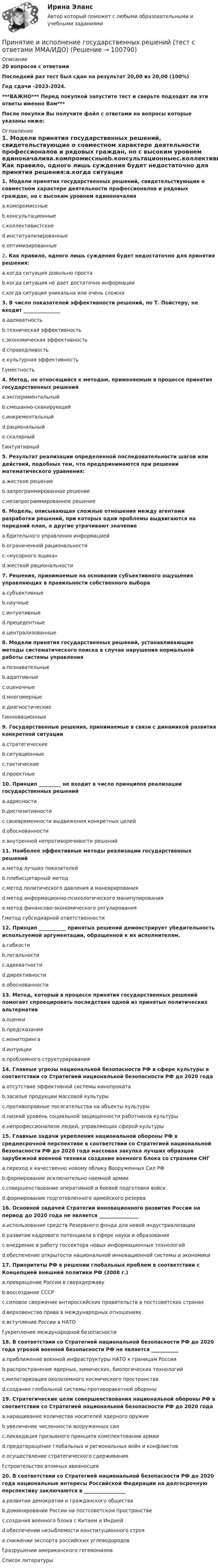     
            Описание
            20 вопросов с ответамиПоследний раз тест был сдан на результат 20,00 из 20,00 (100%)Год сдачи -2023-2024.***ВАЖНО*** Перед покупкой запустите тест и сверьте подходят ли эти ответы именно Вам***После покупки Вы получите файл с ответами на вопросы которые указаны ниже: 
            Оглавление
            1. Модели принятия государственных решений, свидетельствующие о совместном характере деятельности профессионалов и рядовых граждан, но с высоким уровнем единоначалияa.компромиссныеb.консультационныеc.коллективистскиеd.институализированныеe.оптимизированные2. Как правило, одного лишь суждения будет недостаточно для принятия решения:a.когда ситуация довольно простаb.когда ситуация не дает достаточно информацииc.когда ситуация уникальна или очень сложна 3. В число показателей эффективности решений, по Т. Пойстеру, не входит _______________a.адекватностьb.техническая эффективностьc.экономическая эффективностьd.справедливостьe.культурная эффективностьf.уместность 4. Метод, не относящийся к методам, применяемым в процессе принятия государственных решенийa.экспериментальныйb.смешанно-сканирующийc.инкрементальныйd.рациональныйe.скалярныйf.интуитивный 5. Результат реализации определенной последовательности шагов или действий, подобных тем, что предпринимаются при решении математического уравнения:a.жесткое решениеb.запрограммированное решениеc.незапрограммированное решение6. Модель, описывающая сложные отношения между агентами разработки решений, при которых одни проблемы выдвигаются на передний план, а другие утрачивают значениеa.бдительного управления информациейb.ограниченной рациональностиc.«мусорного ящика»d.жесткой рациональности7. Решения, принимаемые на основании субъективного ощущения управляющих в правильности собственного выбораa.субъективныеb.научныеc.интуитивныеd.прецедентныеe.централизованные 8. Модели принятия государственных решений, устанавливающие методы систематического поиска в случае нарушения нормальной работы системы управленияa.познавательныеb.адаптивныеc.оценочныеd.многомерныеe.диагностическиеf.инновационные 9. Государственные решения, принимаемые в связи с динамикой развития конкретной ситуацииa.стратегическиеb.ситуационныеc.тактическиеd.проектные 10. Принцип _________ не входит в число принципов реализации государственных решенийa.адресностиb.диспозитивностиc.своевременности выдвижения конкретных целейd.обоснованностиe.внутренней непротиворечивости решений 11. Наиболее эффективные методы реализации государственных решенийa.метод лучших показателейb.плебисцитарный методc.метод политического давления и маневрированияd.метод информационно-психологического манипулированияe.метод финансово-экономического регулированияf.метод субсидиарной ответственности12. Принцип ___________ принятых решений демонстрирует убедительность используемой аргументации, обращенной к их исполнителям.a.гибкостиb.легальностиc.адекватностиd.директивностиe.обоснованности 13. Метод, который в процессе принятия государственных решений помогает спроецировать последствия одной из принятых политических альтернативa.оценкиb.предсказанияc.мониторингаd.интуицииe.проблемного структурирования 14. Главные угрозы национальной безопасности РФ в сфере культуры в соответствии со Стратегией национальной безопасности РФ до 2020 годаa.отсутствие эффективной системы кинопрокатаb.засилье продукции массовой культурыc.противоправные посягательства на объекты культурыd.низкий уровень социальной защищенности работников культурыe.непрофессионализм людей, управляющих сферой культуры15. Главные задачи укрепления национальной обороны РФ в среднесрочной перспективе в соответствии со Стратегией национальной безопасности РФ до 2020 года массовая закупка лучших образцов зарубежной военной техники создание военного блока со странами СНГa.переход к качественно новому облику Вооруженных Сил РФb.формирование исключительно наемной армииc.совершенствование оперативной и боевой подготовки войскd.формирование подготовленного армейского резерва16. Основной задачей Стратегии инновационного развития России на период до 2020 года не является ________________a.использование средств Резервного фонда для новой индустриализацииb.развитие кадрового потенциала в сфере науки и образованияc.внедрение в работу госсектора новых информационных технологийd.обеспечение открытости национальной инновационной системы и экономики17. Приоритеты РФ в решении глобальных проблем в соответствии с Концепцией внешней политики РФ (2008 г.)a.превращение России в сверхдержавуb.воссоздание СССРc.силовое свержение антироссийских правительств в постсоветских странахd.верховенство права в международных отношенияхe.вступление России в НАТОf.укрепление международной безопасности 18. В соответствии со Стратегией национальной безопасности РФ до 2020 года угрозой военной безопасности РФ не является ___________a.приближение военной инфраструктуры НАТО к границам Россииb.распространение ядерных, химических, биологических технологийc.милитаризация околоземного космического пространстваd.создание глобальной системы противоракетной обороны19. Стратегические цели совершенствования национальной обороны РФ в соответствии со Стратегией национальной безопасности РФ до 2020 годаa.наращивание количества носителей ядерного оружияb.увеличение численности вооруженных силc.ликвидация призывного принципа комплектовании армииd.предотвращение глобальных и региональных войн и конфликтовe.осуществление стратегического сдерживанияf.строительство атомных авианосцев20. В соответствии со Стратегией национальной безопасности РФ до 2020 года национальные интересы Российской Федерации на долгосрочную перспективу заключаются в _________________a.развитии демократии и гражданского обществаb.доминировании России на постсоветском пространствеc.создания военного блока с Китаем и Индиейd.обеспечении незыблемости конституционного строяe.снижении экспорта российских углеводородовf.разрушении американского гегемонизма 
            Список литературы
             
            
            
            Принятие и исполнение государственных решений. Практическое задание. МУМ.Принятие и исполнение государственных решений (тест с ответами ММА/ИДО)Принятие решений на основе анализа данных. СинергияПРИНЯТИЕ РЕШЕНИЯ НА ОСНОВЕ АНАЛИЗА ДАННЫХ«Принятие решения о размерах и границах фирмы» Фирма стоит перед выбором: или сбыт собственной продукции поручается специализированному торговому предприятию на основе заключения долго-срочногоконтракта, или его осуществляет собственное сбытовое подразделение фирмы, которое необходимо создать. Что она предпочитает, какую форму защиты транзакции выберет?«Принятие решения о размерах и границах фирмы» Фирма стоит перед выбором: или сбыт собственной продукции поручается специализированному торговому предприятию на основе заключения долгосрочного контракта, или его осуществляет собственное сбытовое подразделение фирмы, которое необходимо создать. Что она предпочитает, какую форму защиты транзакции выберет?«Принятие решения о размерах и границах фирмы» Фирма стоит перед выбором: или сбыт собственной продукции поручается специализированному торговому предприятию на основе заключения долгосрочного контракта, или его осуществляет собственное сбытовое подразделение фирмы, которое необходимо создать. Что она предпочитает, какую форму защиты транзакции выберет?«Принятие решения по политике цен» К вам обратился друг за советом относительно того, следует ли ему бросить работу в качестве инженера с окладом 1400 руб. в месяц и начать собственное дело, осуществляя сборку и реализацию изобретенного им изделия. Требующиеся детали он может получать от разных изготовителей.Принцип экономического анализа, который предполагает проведение анализа по плану, систематически, – …Принцип экономического анализ, который характеризуется демократизмом и предполагает участие в проведении анализа широкого круга работников предприятия, –Принцип эффективности использования бюджетных средств означает, что участники бюджетного процесса должны исходить из необходимости достижения результатов с использованием наименьшего объема средств (экономности), и (или) достижения наилучшегоПриняв минимальную энергию протона в ядре равной 10 МэВ, оцените, исходя из соотношения неопределённостей, линейные размеры ядра атома.Принятие бюджетных обязательств в размерах, превышающих утвержденные бюджетные ассигнования и (или) лимиты бюджетных обязательств, является нарушением, влекущим привлечение к … ответственностиПринятие и исполнение государственных решений ММУ 2023г.Принятие и исполнение государственных решений. ПКЗ. СИУ РАНХИГС.