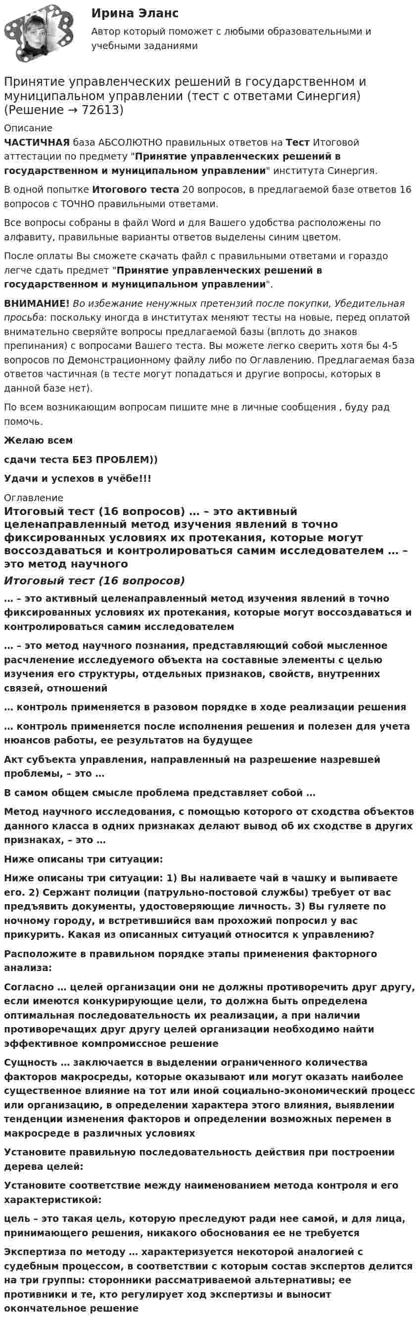     
            Описание
            ЧАСТИЧНАЯ база АБСОЛЮТНО правильных ответов на Тест Итоговой аттестации по предмету Принятие управленческих решений в государственном и муниципальном управлении института Синергия.В одной попытке Итогового теста 20 вопросов, в предлагаемой базе ответов 16 вопросов с ТОЧНО правильными ответами.Все вопросы собраны в файл Word и для Вашего удобства расположены по алфавиту, правильные варианты ответов выделены синим цветом.После оплаты Вы сможете скачать файл с правильными ответами и гораздо легче сдать предмет Принятие управленческих решений в государственном и муниципальном управлении.ВНИМАНИЕ! Во избежание ненужных претензий после покупки, Убедительная просьба: поскольку иногда в институтах меняют тесты на новые, перед оплатой внимательно сверяйте вопросы предлагаемой базы (вплоть до знаков препинания) с вопросами Вашего теста. Вы можете легко сверить хотя бы 4-5 вопросов по Демонстрационному файлу либо по Оглавлению. Предлагаемая база ответов частичная (в тесте могут попадаться и другие вопросы, которых в данной базе нет).По всем возникающим вопросам пишите мне в личные сообщения , буду рад помочь.Желаю всемсдачи теста БЕЗ ПРОБЛЕМ))Удачи и успехов в учёбе!!! 
            Оглавление
            Итоговый тест (16 вопросов) … – это активный целенаправленный метод изучения явлений в точно фиксированных условиях их протекания, которые могут воссоздаваться и контролироваться самим исследователем … – это метод научного познания, представляющий собой мысленное расчленение исследуемого объекта на составные элементы с целью изучения его структуры, отдельных признаков, свойств, внутренних связей, отношений … контроль применяется в разовом порядке в ходе реализации решения … контроль применяется после исполнения решения и полезен для учета нюансов работы, ее результатов на будущее Акт субъекта управления, направленный на разрешение назревшей проблемы, – это … В самом общем смысле проблема представляет собой … Метод научного исследования, с помощью которого от сходства объектов данного класса в одних признаках делают вывод об их сходстве в других признаках, – это … Ниже описаны три ситуации: Ниже описаны три ситуации: 1) Вы наливаете чай в чашку и выпиваете его. 2) Сержант полиции (патрульно-постовой службы) требует от вас предъявить документы, удостоверяющие личность. 3) Вы гуляете по ночному городу, и встретившийся вам прохожий попросил у вас прикурить. Какая из описанных ситуаций относится к управлению? Расположите в правильном порядке этапы применения факторного анализа: Согласно … целей организации они не должны противоречить друг другу, если имеются конкурирующие цели, то должна быть определена оптимальная последовательность их реализации, а при наличии противоречащих друг другу целей организации необходимо найти эффективное компромиссное решение Сущность … заключается в выделении ограниченного количества факторов макросреды, которые оказывают или могут оказать наиболее существенное влияние на тот или иной социально-экономический процесс или организацию, в определении характера этого влияния, выявлении тенденции изменения факторов и определении возможных перемен в макросреде в различных условиях Установите правильную последовательность действия при построении дерева целей: Установите соответствие между наименованием метода контроля и его характеристикой: цель – это такая цель, которую преследуют ради нее самой, и для лица, принимающего решения, никакого обоснования ее не требуется Экспертиза по методу … характеризуется некоторой аналогией с судебным процессом, в соответствии с которым состав экспертов делится на три группы: сторонники рассматриваемой альтернативы; ее противники и те, кто регулирует ход экспертизы и выносит окончательное решение  
            
            
            Принятие управленческих решений в государственном и муниципальном управлении (ответы на тест Синергия / МТИ / МОИ / МосАП)Принятие управленческих решений в государственном и муниципальном управлении (тест с ответами Синергия)Принятие управленческих решений в государственном и муниципальном управлении (тест с ответами Синергия/МОИ/ МТИ /МОСАП)Принятие управленческого решения о создании нового подразделения (отдела) на предприятииПринятие управленческого решения о создании нового подразделения (отдела) на предприятииПринято считать, что нищета-это уровень жизни, когдаПринятым и вступившим в силу федеральным законом предусмотрено введение нового вида расходных обязательств, который до этого не исполнялся ни одним публично-правовым образованием. Положения закона раскрылиПринятие и исполнение государственных решений. Практическое задание. МУМ.Принятие и исполнение государственных решений (тест с ответами ММА/ИДО)Принятие решений на основе анализа данных. СинергияПРИНЯТИЕ РЕШЕНИЯ НА ОСНОВЕ АНАЛИЗА ДАННЫХ«Принятие решения о размерах и границах фирмы» Фирма стоит перед выбором: или сбыт собственной продукции поручается специализированному торговому предприятию на основе заключения долго-срочногоконтракта, или его осуществляет собственное сбытовое подразделение фирмы, которое необходимо создать. Что она предпочитает, какую форму защиты транзакции выберет?«Принятие решения о размерах и границах фирмы» Фирма стоит перед выбором: или сбыт собственной продукции поручается специализированному торговому предприятию на основе заключения долгосрочного контракта, или его осуществляет собственное сбытовое подразделение фирмы, которое необходимо создать. Что она предпочитает, какую форму защиты транзакции выберет?«Принятие решения о размерах и границах фирмы» Фирма стоит перед выбором: или сбыт собственной продукции поручается специализированному торговому предприятию на основе заключения долгосрочного контракта, или его осуществляет собственное сбытовое подразделение фирмы, которое необходимо создать. Что она предпочитает, какую форму защиты транзакции выберет?«Принятие решения по политике цен» К вам обратился друг за советом относительно того, следует ли ему бросить работу в качестве инженера с окладом 1400 руб. в месяц и начать собственное дело, осуществляя сборку и реализацию изобретенного им изделия. Требующиеся детали он может получать от разных изготовителей.