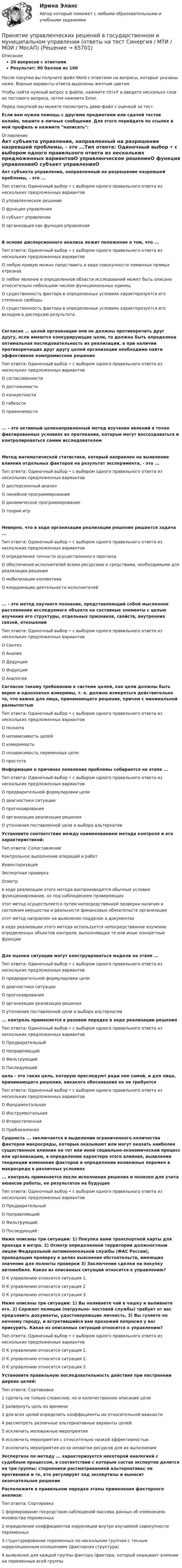    
            Описание
            20 вопросов с ответамиРезультат: 90 баллов из 100После покупки вы получите файл Word с ответами на вопросы, которые указаны ниже. Верные варианты ответа выделены желтым цветом.Чтобы найти нужный вопрос в файле, нажмите ctrl+F и введите несколько слов из тестового вопроса, затем нажмите Enter.Перед покупкой вы можете посмотреть демо-файл с оценкой за тест.Если вам нужна помощь с другими предметами или сдачей тестов онлайн, пишите в личные сообщения. Для этого перейдите по ссылке в мой профиль и нажмите написать:  
            Оглавление
            Акт субъекта управления, направленный на разрешение назревшей проблемы, - это ...Тип ответа: Одиночный выбор • с выбором одного правильного ответа из нескольких предложенных вариантовО управленческое решениеО функция управленияО субъект управленияО организация как функция управленияВ основе дисперсионного анализа лежит положение о том, что ...Тип ответа: Одиночный выбор • с выбором одного правильного ответа из нескольких предложенных вариантовО любую кривую можно представить в виде совокупности ломанных прямых отрезковО любое явление в определенной области исследований может быть описано относительно небольшим числом функциональных единицО существенность фактора в определенных условиях характеризуется его степенью свободыО существенность фактора в определенных условиях характеризуется его вкладом в дисперсию результатаСогласно ... целей организации они не должны противоречить друг другу, если имеются конкурирующие цели, то должна быть определена оптимальная последовательность их реализации, а при наличии противоречащих друг другу целей организации необходимо найти эффективное компромиссное решениеТип ответа: Одиночный выбор • с выбором одного правильного ответа из нескольких предложенных вариантовО согласованностиО достижимостиО конкретностиО гибкостиО приемлемости... - это активный целенаправленный метод изучения явлений в точно фиксированных условиях их протекания, которые могут воссоздаваться и контролироваться самим исследователемМетод математической статистики, который направлен на выявление влияния отдельных факторов на результат эксперимента, - это ...Тип ответа: Одиночный выбор • с выбором одного правильного ответа из нескольких предложенных вариантовО дисперсионный анализО линейное программированиеО динамическое программированиеО теория игрНеверно, что в ходе организации реализации решения решается задача ...Тип ответа: Одиночный выбор • с выбором одного правильного ответа из нескольких предложенных вариантовО определения точности осуществленного прогнозаО обеспечения исполнителей всеми ресурсами и средствами, необходимыми для реализации решенияО мобилизации коллективаО координации деятельности исполнителей... - это метод научного познания, представляющий собой мысленное расчленение исследуемого объекта на составные элементы с целью изучения его структуры, отдельных признаков, свойств, внутренних связей, отношенийТип ответа: Одиночный выбор • с выбором одного правильного ответа из нескольких предложенных вариантовО СинтезО АнализО ДедукцияО ИндукцияО Аналогия Согласно такому требованию к системе целей, как цели должны быть верно и однозначно измеримы, т. е. должно измеряться действительно то, что важно для лица, принимающего решения, причем с минимальной размытостьюТип ответа: Одиночный выбор • с выбором одного правильного ответа из нескольких предложенных вариантовО полнотаО независимость целейО измеримостьО независимость переменных целиО простота Информация о причинах появления проблемы собирается на этапе ...Тип ответа: Одиночный выбор • с выбором одного правильного ответа из нескольких предложенных вариантовО предварительной формулировки целиО диагностики ситуацииО прогнозированияО организации реализации решенияО уточнения поставленной цели и выбора альтернатив Установите соответствие между наименованием метода контроля и его характеристикой:Тип ответа: СопоставлениеКонтрольное выполнение операций и работИнвентаризацияЭкспертная проверкаОсмотрв ходе реализации этого метода воспроизводятся обычные условия функционирования, но под наблюдением проверяющихэтот метод осуществляется путем непосредственной проверки наличия и состояния имущества и реальности финансовых обязательств организацииэтот метод направлен на выявление подделок в документахв ходе реализации этого метода используется непосредственное изучение определенных объектов контроля, выполняющих те или иные конкретные функцииДля оценки ситуации могут конструироваться модели на этапе ...Тип ответа: Одиночный выбор • с выбором одного правильного ответа из нескольких предложенных вариантовО предварительной формулировки целиО диагностики ситуацииО прогнозированияО организации реализации решенияО уточнения поставленной цели и выбора альтернатив ... контроль применяется в разовом порядке в ходе реализации решенияТип ответа: Одиночный выбор • с выбором одного правильного ответа из нескольких предложенных вариантовО ПредварительныйО НаправляющийО ФильтрующийО Последующий цель - это такая цель, которую преследуют ради нее самой, и для лица, принимающего решения, никакого обоснования ее не требуетсяТип ответа: Одиночный выбор • с выбором одного правильного ответа из нескольких предложенных вариантовО ФундаментальнаяО ИнструментальнаяО ВторостепеннаяО Приближенная Сущность ... заключается в выделении ограниченного количества факторов макросреды, которые оказывают или могут оказать наиболее существенное влияние на тот или иной социально-экономический процесс или организацию, в определении характера этого влияния, выявлении тенденции изменения факторов и определении возможных перемен в макросреде в различных условиях  ... контроль применяется после исполнения решения и полезен для учета нюансов работы, ее результатов на будущееТип ответа: Одиночный выбор • с выбором одного правильного ответа из нескольких предложенных вариантовО ПредварительныйО НаправляющийО ФильтрующийО Последующий Ниже описаны три ситуации: 1) Покупка вами транспортной карты для проезда в метро. 2) Осмотр определенной территории должностным лицом Федеральной антимонопольной службы (ФАС России), проводящим проверку в целях выяснения обстоятельств, имеющих значение для полноты проверки 3) Заключение сделки на покупку автомобиля. Какая из описанных ситуаций относится к управлению?О К управлению относится ситуация 1.О К управлению относится ситуация 2О К управлению относится ситуация 3 Ниже описаны три ситуации: 1) Вы наливаете чай в чашку и выпиваете его. 2) Сержант полиции (патрульно- постовой службы) требует от вас предъявить документы, удостоверяющие личность. 3) Вы гуляете по ночному городу, и встретившийся вам прохожий попросил у вас прикурить. Какая из описанных ситуаций относится к управлению?Тип ответа: Одиночный выбор • с выбором одного правильного ответа из нескольких предложенных вариантовО К управлению относится ситуация 1.О К управлению относится ситуация 2.О К управлению относится ситуация 3. Установите правильную последовательность действия при построении дерева целей:Тип ответа: Сортировка1    сделать не только словесное, но и количественное описание цели2    развернуть цель во времени3    для всех целей определить коэффициенты их относительной важности4    рассмотреть различные альтернативные варианты целей5    исключить маловажные мероприятия6    исключить мероприятия с относительно низкой эффективностью7    исключить мероприятия из-за нехватки ресурсов для их выполнения Экспертиза по методу ... характеризуется некоторой аналогией с судебным процессом, в соответствии с которым состав экспертов делится на три группы: сторонники рассматриваемой альтернативы; ее противники и те, кто регулирует ход экспертизы и выносит окончательное решение Расположите в правильном порядке этапы применения факторного анализа:Тип ответа: Сортировка1   формирование посредством наблюдений массива данных об изменениях множества переменных2   определение коэффициентов корреляции внутри изучаемой совокупности переменных3 структурирование переменных по нескольким группам с тесным корреляционным отношением (факторная структура)4   выявление для каждой группы фактора (фактора, который оказывает влияние на переменные всей группы  
            
            
            Принятие управленческих решений в государственном и муниципальном управлении 3 СЕМЕСТР. Ответы на тест СИНЕРГИЯ (МОИ) 95/100 БАЛЛОВПринятие управленческих решений в государственном и муниципальном управлении (ответы на тест Синергия / МТИ / МОИ / МосАП)Принятие управленческих решений в государственном и муниципальном управлении (тест с ответами Синергия)Принятие управленческих решений в государственном и муниципальном управлении (тест с ответами Синергия/МОИ/ МТИ /МОСАП)Принятие управленческого решения о создании нового подразделения (отдела) на предприятииПринятие управленческого решения о создании нового подразделения (отдела) на предприятииПринято считать, что нищета-это уровень жизни, когдаПринятие и исполнение государственных решений. Практическое задание. ММУ.Принятие и исполнение государственных решений. Практическое задание. МУМ.Принятие и исполнение государственных решений (тест с ответами ММА/ИДО)Принятие решений на основе анализа данных. СинергияПРИНЯТИЕ РЕШЕНИЯ НА ОСНОВЕ АНАЛИЗА ДАННЫХ«Принятие решения о размерах и границах фирмы» Фирма стоит перед выбором: или сбыт собственной продукции поручается специализированному торговому предприятию на основе заключения долго-срочногоконтракта, или его осуществляет собственное сбытовое подразделение фирмы, которое необходимо создать. Что она предпочитает, какую форму защиты транзакции выберет?«Принятие решения о размерах и границах фирмы» Фирма стоит перед выбором: или сбыт собственной продукции поручается специализированному торговому предприятию на основе заключения долгосрочного контракта, или его осуществляет собственное сбытовое подразделение фирмы, которое необходимо создать. Что она предпочитает, какую форму защиты транзакции выберет?«Принятие решения о размерах и границах фирмы» Фирма стоит перед выбором: или сбыт собственной продукции поручается специализированному торговому предприятию на основе заключения долгосрочного контракта, или его осуществляет собственное сбытовое подразделение фирмы, которое необходимо создать. Что она предпочитает, какую форму защиты транзакции выберет?
