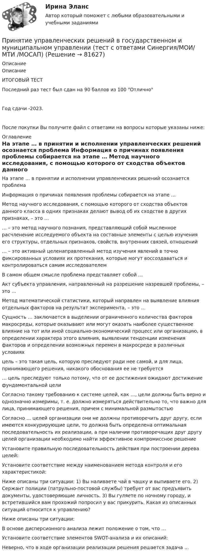     
            Описание
            ОписаниеИТОГОВЫЙ ТЕСТПоследний раз тест был сдан на 90 баллов из 100 ОтличноГод сдачи -2023.После покупки Вы получите файл с ответами на вопросы которые указаны ниже: 
            Оглавление
              На этапе … в принятии и исполнении управленческих решений осознается проблема   Информация о причинах появления проблемы собирается на этапе …   Метод научного исследования, с помощью которого от сходства объектов данного класса в одних признаках делают вывод об их сходстве в других признаках, – это …   … – это метод научного познания, представляющий собой мысленное расчленение исследуемого объекта на составные элементы с целью изучения его структуры, отдельных признаков, свойств, внутренних связей, отношений   … – это активный целенаправленный метод изучения явлений в точно фиксированных условиях их протекания, которые могут воссоздаваться и контролироваться самим исследователем   В самом общем смысле проблема представляет собой …   Акт субъекта управления, направленный на разрешение назревшей проблемы, – это …   Метод математической статистики, который направлен на выявление влияния отдельных факторов на результат эксперимента, – это …   Сущность … заключается в выделении ограниченного количества факторов макросреды, которые оказывают или могут оказать наиболее существенное влияние на тот или иной социально-экономический процесс или организацию, в определении характера этого влияния, выявлении тенденции изменения факторов и определении возможных перемен в макросреде в различных условиях   цель – это такая цель, которую преследуют ради нее самой, и для лица, принимающего решения, никакого обоснования ее не требуется   … цель преследуют только потому, что от ее достижения ожидают достижение фундаментальной цели   Согласно такому требованию к системе целей, как …, цели должны быть верно и однозначно измеримы, т. е. должно измеряться действительно то, что важно для лица, принимающего решения, причем с минимальной размытостью   Согласно … целей организации они не должны противоречить друг другу, если имеются конкурирующие цели, то должна быть определена оптимальная последовательность их реализации, а при наличии противоречащих друг другу целей организации необходимо найти эффективное компромиссное решение   Установите правильную последовательность действия при построении дерева целей:   Установите соответствие между наименованием метода контроля и его характеристикой:   Ниже описаны три ситуации: 1) Вы наливаете чай в чашку и выпиваете его. 2) Сержант полиции (патрульно-постовой службы) требует от вас предъявить документы, удостоверяющие личность. 3) Вы гуляете по ночному городу, и встретившийся вам прохожий попросил у вас прикурить. Какая из описанных ситуаций относится к управлению?   Ниже описаны три ситуации:   В основе дисперсионного анализа лежит положение о том, что …   Установите соответствие элементов SWOT-анализа и их описаний:   Неверно, что в ходе организации реализации решения решается задача …   
            
            
            Принятие управленческих решений в государственном и муниципальном управлении (тест с ответами Синергия)Принятие управленческих решений в государственном и муниципальном управлении (тест с ответами Синергия/МОИ/ МТИ /МОСАП)Принятие управленческого решения о создании нового подразделения (отдела) на предприятииПринятие управленческого решения о создании нового подразделения (отдела) на предприятииПринято считать, что нищета-это уровень жизни, когдаПринятым и вступившим в силу федеральным законом предусмотрено введение нового вида расходных обязательств, который до этого не исполнялся ни одним публично-правовым образованием. Положения закона раскрылиПри обвале в туннеле произошло повреждение двухпроводной телефонной линии. Считать, что в точке повреждения меду проводами возник электрический контакт с неизвестным сопротивлением.Принятие и исполнение государственных решений (тест с ответами ММА/ИДО)Принятие решений на основе анализа данных. СинергияПРИНЯТИЕ РЕШЕНИЯ НА ОСНОВЕ АНАЛИЗА ДАННЫХ«Принятие решения о размерах и границах фирмы» Фирма стоит перед выбором: или сбыт собственной продукции поручается специализированному торговому предприятию на основе заключения долго-срочногоконтракта, или его осуществляет собственное сбытовое подразделение фирмы, которое необходимо создать. Что она предпочитает, какую форму защиты транзакции выберет?«Принятие решения о размерах и границах фирмы» Фирма стоит перед выбором: или сбыт собственной продукции поручается специализированному торговому предприятию на основе заключения долгосрочного контракта, или его осуществляет собственное сбытовое подразделение фирмы, которое необходимо создать. Что она предпочитает, какую форму защиты транзакции выберет?«Принятие решения о размерах и границах фирмы» Фирма стоит перед выбором: или сбыт собственной продукции поручается специализированному торговому предприятию на основе заключения долгосрочного контракта, или его осуществляет собственное сбытовое подразделение фирмы, которое необходимо создать. Что она предпочитает, какую форму защиты транзакции выберет?«Принятие решения по политике цен» К вам обратился друг за советом относительно того, следует ли ему бросить работу в качестве инженера с окладом 1400 руб. в месяц и начать собственное дело, осуществляя сборку и реализацию изобретенного им изделия. Требующиеся детали он может получать от разных изготовителей.Принятие управленческих решений в государственном и муниципальном управлении 3 СЕМЕСТР. Ответы на тест СИНЕРГИЯ (МОИ) 95/100 БАЛЛОВ