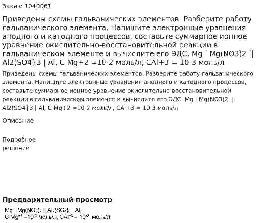 Приведены схемы гальванических элементов. Разберите работу гальванического элемента. Напишите электронные уравнения анодного и катодного процессов, составьте суммарное ионное уравнение окислительно-восстановительной реакции в гальваническом элементе и вычислите его ЭДС.	Mg | Mg(NO3)2 || Al2(SO4}3 | Al, С Mg+2 =10-2 моль/л, СAl+3 = 10-3 моль/л 
