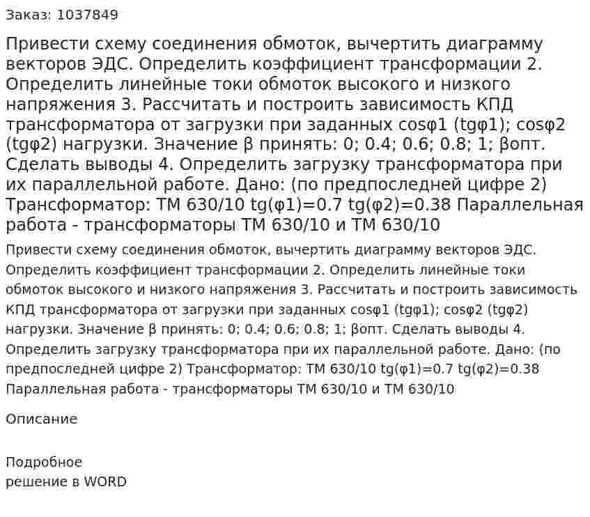 Привести схему соединения обмоток, вычертить диаграмму векторов ЭДС. Определить коэффициент трансформации 2.	Определить линейные токи обмоток высокого и низкого напряжения 3.	Рассчитать и построить зависимость КПД трансформатора от загрузки при заданных cosφ1 (tgφ1); cosφ2 (tgφ2) нагрузки. Значение β принять: 0; 0.4; 0.6; 0.8; 1; βопт. Сделать выводы 4.	Определить загрузку трансформатора при их параллельной работе.  Дано: (по предпоследней цифре 2) Трансформатор: ТМ 630/10 tg(φ1)=0.7 tg(φ2)=0.38 Параллельная работа - трансформаторы ТМ 630/10 и ТМ 630/10