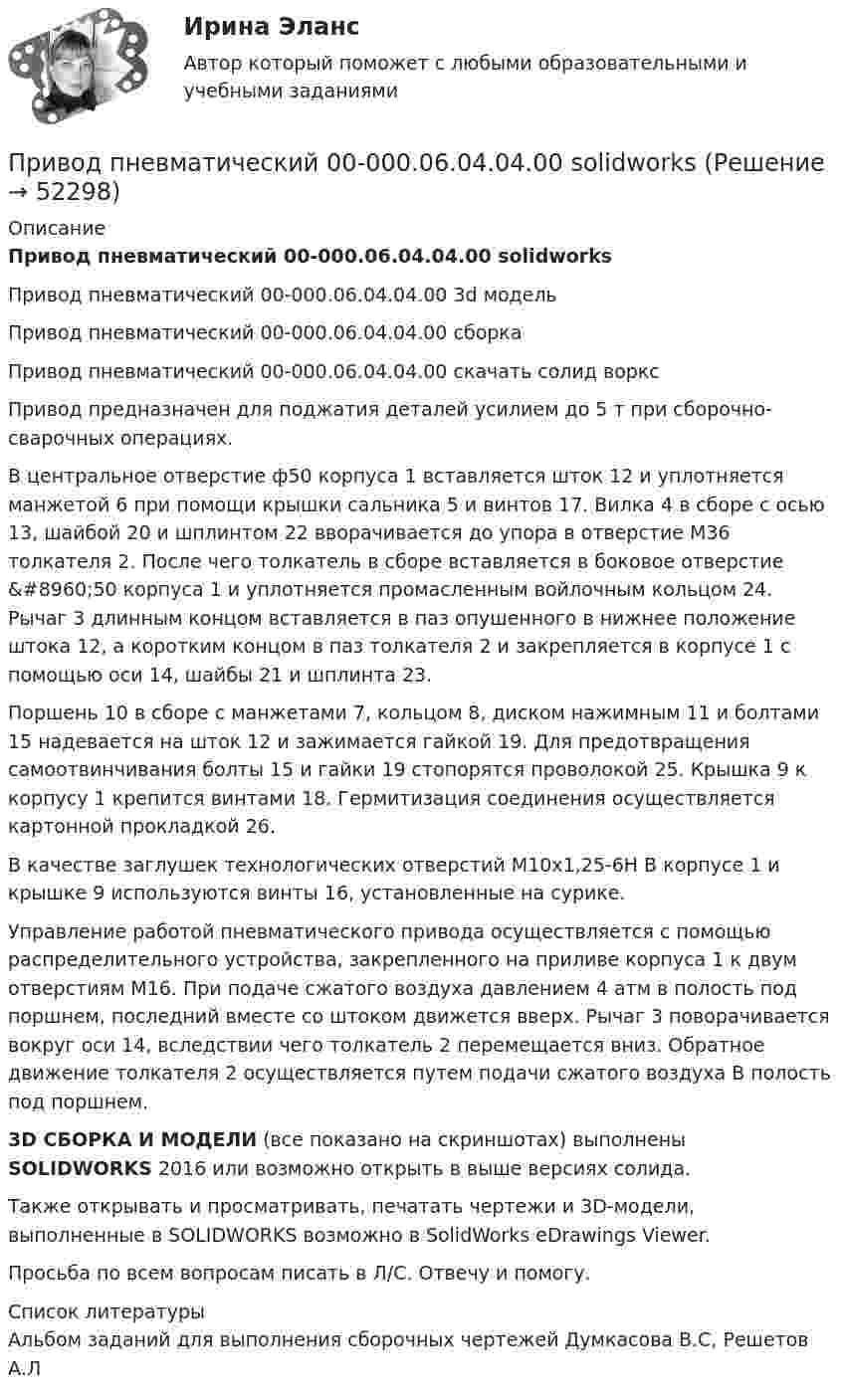     
            Описание
            Привод пневматический 00-000.06.04.04.00 solidworksПривод пневматический 00-000.06.04.04.00 3d модельПривод пневматический 00-000.06.04.04.00 сборкаПривод пневматический 00-000.06.04.04.00 скачать солид ворксПривод предназначен для поджатия деталей усилием до 5 т при сборочно-сварочных операциях.В центральное отверстие ф50 корпуса 1 вставляется шток 12 и уплотняется манжетой 6 при помощи крышки сальника 5 и винтов 17. Вилка 4 в сборе с осью 13, шайбой 20 и шплинтом 22 вворачивается до упора в отверстие М36 толкателя 2. После чего толкатель в сборе вставляется в боковое отверстие &amp;#8960;50 корпуса 1 и уплотняется промасленным войлочным кольцом 24. Рычаг 3 длинным концом вставляется в паз опушенного в нижнее положение штока 12, а коротким концом в паз толкателя 2 и закрепляется в корпусе 1 с помощью оси 14, шайбы 21 и шплинта 23.Поршень 10 в сборе с манжетами 7, кольцом 8, диском нажимным 11 и болтами 15 надевается на шток 12 и зажимается гайкой 19. Для предотвращения самоотвинчивания болты 15 и гайки 19 стопорятся проволокой 25. Крышка 9 к корпусу 1 крепится винтами 18. Гермитизация соединения осуществляется картонной прокладкой 26.В качестве заглушек технологических отверстий М10x1,25-6H В корпусе 1 и крышке 9 используются винты 16, установленные на сурике.Управление работой пневматического привода осуществляется с помощью распределительного устройства, закрепленного на приливе корпуса 1 к двум отверстиям М16. При подаче сжатого воздуха давлением 4 атм в полость под поршнем, последний вместе со штоком движется вверх. Рычаг 3 поворачивается вокруг оси 14, вследствии чего толкатель 2 перемещается вниз. Обратное движение толкателя 2 осуществляется путем подачи сжатого воздуха В полость под поршнем.3D СБОРКА И МОДЕЛИ (все показано на скриншотах) выполнены SOLIDWORKS 2016 или возможно открыть в выше версиях солида.Также открывать и просматривать, печатать чертежи и 3D-модели, выполненные в SOLIDWORKS возможно в SolidWorks eDrawings Viewer.Просьба по всем вопросам писать в Л/С. Отвечу и помогу.  
            Список литературы
            Альбом заданий для выполнения сборочных чертежей Думкасова В.С, Решетов А.Л
            
            
            Приводит к инфляции рост совокупных затрат, если:Привод пневматический 00-000.06.04.04.00 solidworks... при возбуждении дела о банкротстве факт неоплаты доказывает сам кредиторПри возникновении ситуации дефицита рыночный механизм будет работать следующим образом: …При возрастании числа заданий в тесте его надежность, при прочих равных условиях,...При вращении тела по окружности в некоторый момент времени угол между полным ускорением и линейной скоростью равен a=30 градусов. Найти отношение тангенциального ускорения к нормальному.При временном .... товаров освобождение от уплаты, возврат или возмещение внутренних налогов не производятсяПри внесении заряда 2*10-8 Кл из бесконечности в электрическое поле была совершена работа 6*10-6 Дж. Определите потенциал точки поля, в которую внесен зарядПри внешнем сопротивлении 8 Ом сила тока в цепи 0,8 А, при сопротивлении 15 Ом сила тока 0,5 А. Определить силу тока короткого замыкания источника ЭДС.При внешнем сопротивлении R1 = 3 Ом сила тока в цепи I1 = 0,3 A. При сопротивлении R2 = 5 Ом сила тока I2 = 0,2 А. Определить силу тока короткого замыкания источника э.д.с.При внешнем сопротивлении R1 = 6 Ом сила тока в цепи I1 = 0,6 А, при сопротивлении R2 = 12 Ом сила тока I2 = 0,5 А. Определить силу тока короткого замыкания источника ЭДС.При внешнем сопротивлении R1 = 8 Ом сила тока в цепи I1 = 0,8 А, при сопротивлении R2 = 15 Ом сила тока I2 = 0,5 А. Определите силу тока Iк.з. короткого замыкания источника ЭДС.При внешнем сопротивлении R1 = 8 Ом сила тока в цепи I1 = 0,8 А, при сопротивлении R2 = 15 Ом сила тока I2 = 0,5 А. Определить силу тока Iк.з. короткого замыкания источника ЭДС.При внешнем сопротивлении R1 = 8Ом сила тока в электрической цепи I1 = 0,8А, при сопротивлении R2 = 15Ом сила тока I2 = 0,5А. Определить Iк.з. – силу тока короткого замыкания источника ЭДС. Ответ записать в амперах.