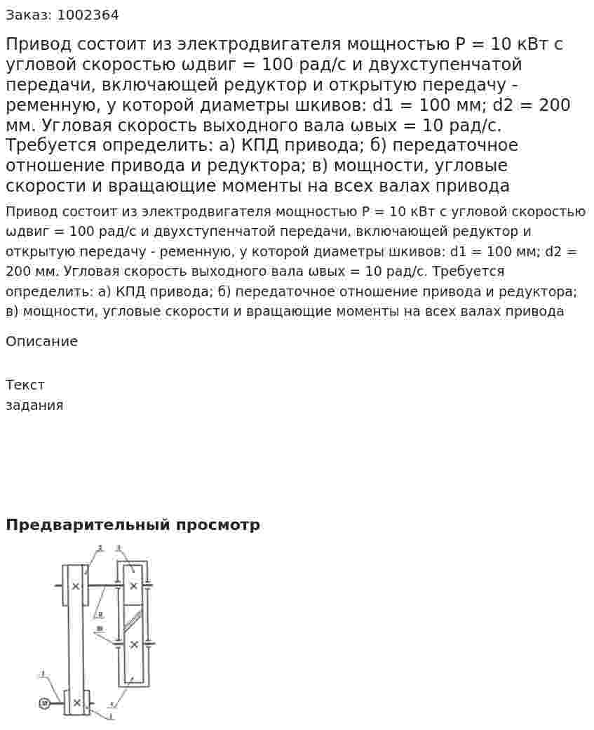 Привод состоит из электродвигателя мощностью Р = 10 кВт с угловой скоростью ωдвиг = 100 рад/с и двухступенчатой передачи, включающей редуктор и открытую передачу - ременную, у которой диаметры шкивов:  d1 = 100 мм; d2 = 200 мм. Угловая скорость выходного вала   ωвых = 10 рад/с. Требуется определить: а) КПД привода; б) передаточное отношение привода и редуктора; в) мощности, угловые скорости и вращающие моменты на всех валах привода 