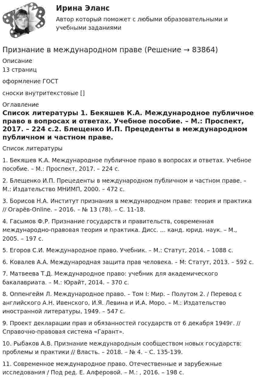      
            Описание
            13 страниц оформление ГОСТсноски внутритекстовые []  
            Оглавление
             
            Список литературы
             1.    Бекяшев К.А. Международное публичное право в вопросах и ответах. Учебное пособие. – М.: Проспект, 2017. – 224 с.2.    Блещенко И.П. Прецеденты в международном публичном и частном праве. – М.: Издательство МНИМП, 2000. – 472 с.3.    Борисов Н.А. Институт признания в международном праве: теория и практика // Огарёв-Online. – 2016. – № 13 (78). – С. 11-18. 4.    Гасымов Ф.Р. Признание государств и правительств, современная международно-правовая теория и практика. Дисс. ... канд. юрид. наук. – М., 2005. – 197 с.5.    Егоров С.И. Международное право. Учебник. – М.: Статут, 2014. – 1088 с. 6.    Ковалев А.А. Международная защита прав человека. – М: Статут, 2013. – 592 с.7.    Матвеева Т.Д. Международное право: учебник для академического бакалавриата. – М.: Юрайт, 2014. – 370 с.8.    Оппенгейм Л. Международное право. – Том I: Мир. – Полутом 2. / Перевод с английского А.Н. Ивенского, И.Я. Левина и И.А. Моро. – М.: Издательство иностранной литературы, 1949. – 547 с.9.    Проект декларации прав и обязанностей государств от 6 декабря 1949г. // Справочно-правовая система «Гарант».10. Рыбаков А.В. Признание международным сообществом новых государств: проблемы и практики // Власть. – 2018. – № 4. – С. 135-139. 11. Современное международное право. Отечественные и зарубежные исследования / Под ред. Е. Алферовой. – М.: , 2016. – 198 с.  
            
            
            Признаком скрещивающихся прямых на комплексном чертеже является Выберите один или несколько ответов:  a.общей линии связи для точек пересечения одноименных проекций прямых b.угол наклона прямых к плоскостям проекций Признание в международном правеПризнание лица беженцем может быть осуществлено... (выберите два варианта ответа)Признание лица беженцем может быть осуществлено... (выберите два варианта ответа)Признание поражения в конфликте ради сохранения отношений – это  стратегия …  Тип ответа: Текстовый ответ Признать договор дарения земельного участка заключенного между Раитовым Саламом Акимовичем и Саламовым Ришатом от 7 декабря 2017 года зарегистрированного в реестре №4387 недействительным.При значении Z-счета от 1.8 до 2.7 вероятность банкротства будет . Призматической поверхностью называется поверхность, у которой... Выберите один ответ: a.Боковые ребра скрещиваются b.Боковые ребра пересекаются в некоторой точке c.Боковые ребра параллельны d.Боковые грани сходятся в некоторой точкеПризнак государственного служащего: …Признак государственного служащего:...Признак, измеренный по дихотомической шкале, называется ...признаком Признаки, изменяющиеся под воздействием других связанных с ними признаков, называются …Признаком пересекающихся прямых на комплексном чертеже является наличие Выберите один ответ:  a.точек пересечения проекций прямых, имеющие общую линию связи b.точки пересечения проекций прямых в одной из плоскости проекций c.точек перПризнаком правонарушения ...