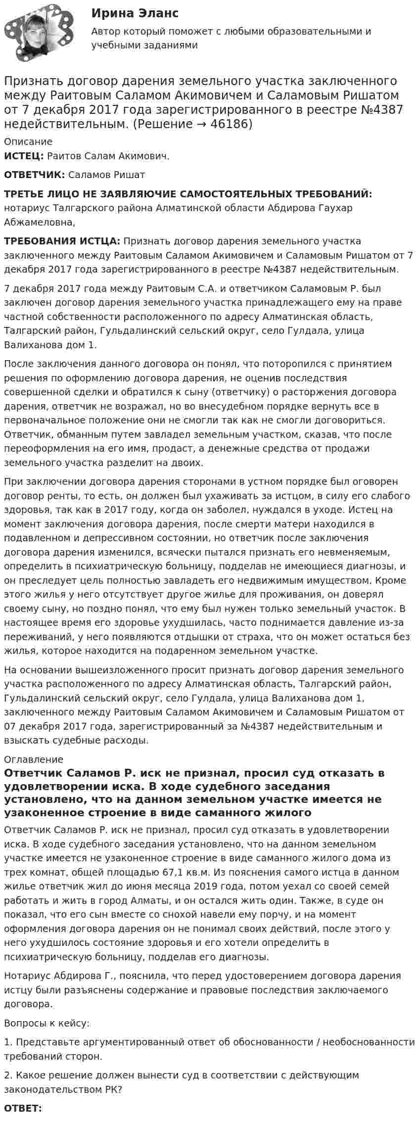      
            Описание
             ИСТЕЦ: Раитов Салам Акимович.  ОТВЕТЧИК: Саламов Ришат  ТРЕТЬЕ ЛИЦО НЕ ЗАЯВЛЯЮЧИЕ САМОСТОЯТЕЛЬНЫХ  ТРЕБОВАНИЙ:  нотариус Талгарского района Алматинской области Абдирова Гаухар Абжамеловна,    ТРЕБОВАНИЯ ИСТЦА: Признать договор дарения земельного участка заключенного между Раитовым Саламом Акимовичем и Саламовым Ришатом от 7 декабря 2017 года зарегистрированного в реестре №4387 недействительным.      	7 декабря 2017 года между Раитовым С.А. и ответчиком Саламовым Р. был заключен договор дарения земельного участка принадлежащего ему на праве частной собственности расположенного  по  адресу  Алматинская  область,  Талгарский  район,  Гульдалинский сельский округ, село Гулдала, улица Валиханова дом 1.          	После заключения данного договора он понял, что поторопился с принятием решения по оформлению договора дарения, не оценив последствия совершенной сделки и обратился к сыну (ответчику) о расторжения договора дарения, ответчик не возражал, но во внесудебном порядке вернуть все в первоначальное положение они не смогли так как не смогли договориться. Ответчик, обманным путем завладел земельным участком, сказав, что после переоформления на его имя, продаст, а денежные средства от продажи земельного участка разделит на двоих.          	При заключении договора дарения сторонами в устном порядке был оговорен договор ренты, то есть, он должен был ухаживать за истцом, в силу его слабого здоровья, так как в 2017  году, когда он заболел, нуждался в уходе. Истец на момент заключения договора  дарения,  после  смерти  матери  находился  в  подавленном  и  депрессивном состоянии, но ответчик после заключения договора дарения изменился, всячески пытался признать  его  невменяемым,  определить  в  психиатрическую  больницу,  подделав  не имеющиеся  диагнозы,  и он  преследует  цель  полностью завладеть  его недвижимым имуществом. Кроме этого жилья у него отсутствует другое  жилье для проживания, он доверял своему сыну, но поздно понял, что ему был нужен только земельный участок. В настоящее время его здоровье ухудшилась, часто поднимается давление из-за переживаний, у него появляются отдышки от страха, что он может остаться без жилья, которое находится на подаренном земельном участке. На основании вышеизложенного просит признать договор дарения земельного участка расположенного по адресу Алматинская область, Талгарский район, Гульдалинский сельский округ, село Гулдала, улица Валиханова дом 1,   заключенного между Раитовым Саламом Акимовичем и Саламовым Ришатом от 07 декабря 2017 года, зарегистрированный за №4387 недействительным и взыскать судебные расходы.           
            Оглавление
            	Ответчик Саламов Р. иск не признал, просил суд отказать в удовлетворении иска. В ходе судебного заседания установлено, что на данном земельном участке имеется не узаконенное строение в виде саманного жилого дома из трех комнат, общей площадью 67,1 кв.м. Из пояснения самого истца в данном жилье ответчик жил до июня месяца 2019 года, потом уехал со своей семей работать и жить в город Алматы, и он остался жить один. Также, в суде он показал, что его сын вместе со снохой навели ему порчу, и на момент оформления  договора  дарения  он  не  понимал  своих  действий,  после  этого  у  него ухудшилось состояние здоровья и его хотели определить в психиатрическую больницу, подделав его диагнозы.           	Нотариус Абдирова Г., пояснила, что перед удостоверением договора дарения истцу были разъяснены содержание и правовые последствия заключаемого договора.    	Вопросы к кейсу: 	1.      Представьте  аргументированный ответ об обоснованности  /  необоснованности требований сторон.2.      Какое    решение       должен     вынести      суд   в   соответствии       с  действующим законодательством РК?    ОТВЕТ: 
            
            
            Признание поражения в конфликте ради сохранения отношений – это  стратегия …  Тип ответа: Текстовый ответ Признать договор дарения земельного участка заключенного между Раитовым Саламом Акимовичем и Саламовым Ришатом от 7 декабря 2017 года зарегистрированного в реестре №4387 недействительным.При значении Z-счета от 1.8 до 2.7 вероятность банкротства будет . При значениях контраста объекта с фоном более … контраст считается большим (объект резко выделяется на фоне).При значениях коэффициента отражения более … фон считается светлым.При значениях коэффициента отражения в интервале … фон считается средним.При известных абсолютной погрешности ∆  СИ, приведенной погрешности  СИ, диапазона измерений XN и значения х измеряемой величины относительная погрешность средства измерений..Признаки, изменяющиеся под воздействием других связанных с ними признаков, называются …Признаком пересекающихся прямых на комплексном чертеже является наличие Выберите один ответ:  a.точек пересечения проекций прямых, имеющие общую линию связи b.точки пересечения проекций прямых в одной из плоскости проекций c.точек перПризнаком правонарушения ...Признаком скрещивающихся прямых на комплексном чертеже является Признаком скрещивающихся прямых на комплексном чертеже является Выберите один или несколько ответов:  a.общей линии связи для точек пересечения одноименных проекций прямых b.угол наклона прямых к плоскостям проекций Признание в международном правеПризнание лица беженцем может быть осуществлено... (выберите два варианта ответа)