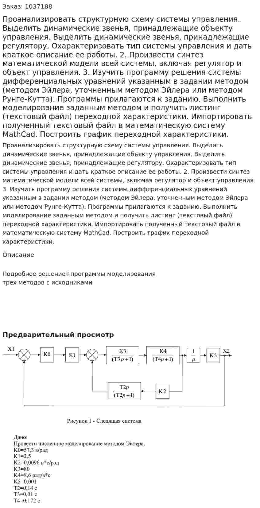Проанализировать структурную схему системы управления. Выделить динамические звенья, принадлежащие объекту управления. Выделить динамические звенья, принадлежащие регулятору. Охарактеризовать тип системы управления и дать краткое описание ее работы. 2. Произвести синтез математической модели всей системы, включая регулятор и объект управления. 3. Изучить программу решения системы дифференциальных уравнений указанным в задании методом (методом Эйлера, уточненным методом Эйлера или методом Рунге-Кутта). Программы прилагаются к заданию. Выполнить моделирование заданным методом и получить листинг (текстовый файл) переходной характеристики. Импортировать полученный текстовый файл в математическую систему MathCad. Построить график переходной характеристики.