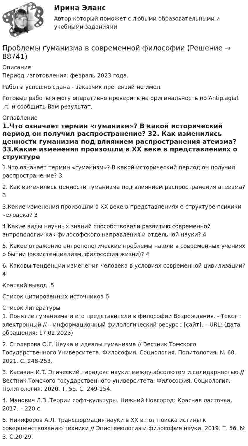      
            Описание
            Период изготовления: февраль 2023 года. Работы успешно сдана - заказчик претензий не имел.Готовые работы я могу оперативно проверить на оригинальность по Antiplagiat .ru и сообщить Вам результат. 
            Оглавление
            1.Что означает термин «гуманизм»? В какой исторический период он получил распространение?	32.	Как изменились ценности гуманизма под влиянием распространения атеизма?	33.Какие изменения произошли в XX веке в представлениях о структуре психики человека?	34.Какие виды научных знаний способствовали развитию современной антропологии как философского направления и отдельной науки?	45. Какое отражение антропологические проблемы нашли в современных учениях о бытии (экзистенциализм, философия жизни)?	46. Каковы тенденции изменения человека в условиях современной цивилизации?	4Краткий вывод.	5Список цитированных источников	6 
            Список литературы
            1. Понятие гуманизма и его представители в философии Возрождения. - Текст : электронный //  – информационный филологический ресурс : [сайт]. – URL:  (дата обращения: 17.02.2023)2. Столярова О.Е. Наука и идеалы гуманизма // Вестник Томского Государственного Университета. Философия. Социология. Политология. № 60. 2021. С. 248-253.3. Касавин И.Т. Этический парадокс науки: между абсолютом и солидарностью // Вестник Томского государственного университета. Философия. Социология. Политология. 2020. Т. 55. С. 249-254.4. Манович Л.З. Теории софт-культуры. Нижний Новгород: Красная ласточка, 2017. – 220 с.5. Никифоров А.Л. Трансформация науки в XX в.: от поиска истины к совершенствованию техники // Эпистемология и философия науки. 2019. Т. 56. № 3. С.20-29. 
            
            
            Проблемы глобализации национальных хозяйственных системПроблемы гуманизма в современной философииПроблемы деликтного праваПроблемы деликтного праваПроблемы доказательств в уголовном процессе итоговый тест Проблемы доказательств в уголовном процессе  Итоговый тест Проблемы и перспективы развития мировых отраслевых рынков на современном этапеПроблему отсутствия понимания ценности УР для бизнеса отметил_____ респондентовПроблемы арбитражного процессаПроблемы арбитражного процессаПроблемы безопасности в реальном секторе экономикиПроблемы более эффективного использования потенциала менеджментаПроблемы буллинга в подростковом возрасте Проблемы взаимодействия государства и гражданского общества