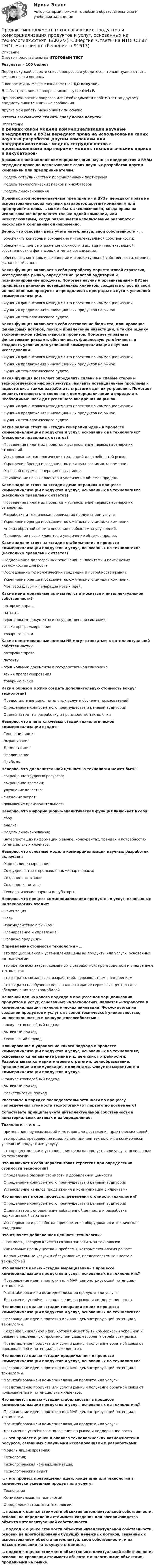     
            Описание
            Ответы представлены на ИТОГОВЫЙ ТЕСТРезультат -  100 балловПеред покупкой сверьте список вопросов и убедитесь, что вам нужны ответы именно на эти вопросы!С вопросами вы можете ознакомиться ДО покупки.Для быстрого поиска вопроса используйте Ctrl+F.При возникновении вопросов или необходимости пройти тест по другому предмету пишите в личные сообщения Другие мои работы можно найти по ссылке Ответы вы сможете скачать сразу после покупки. 
            Оглавление
            В рамках какой модели коммерциализации научные предприятия и ВУЗы передают права на использование своих научных разработок другим компаниям или предпринимателям.·      модель сотрудничества с промышленными партнерами·      модель технологических парков и инкубаторов·      модель лицензирования В рамках этой модели научные предприятия и ВУЗы передают права на использование своих научных разработок другим компаниям или предпринимателям. … может быть эксклюзивным, когда права на использование передаются только одной компании, или неэксклюзивным, когда разрешается использование разработок нескольким компаниям одновременно. Верно, что основная цель учета интеллектуальной собственности - …·      обеспечить контроль и сохранение интеллектуальной собственности;·      обеспечить точное отражение стоимости и вклада интеллектуальной собственности в финансовых отчетах организации;·      обеспечить контроль и сохранение интеллектуальной собственности, оценить финансовый вклад. Какая функция включает в себя разработку маркетинговой стратегии, исследование рынка, определение целевой аудитории и позиционирование продукта. Помогает научным организациям и ВУЗам привлекать внимание потенциальных клиентов, создавать спрос на свои инновационные продукты и преодолевать преграды на пути к успешной коммерциализации.·      Функция финансового менеджмента проектов по коммерциализации·      Функция продвижения инновационных продуктов на рынок·      Функция технологического аудита Какая функция включает в себя составление бюджета, планирование финансовых потоков, поиск и привлечение инвестиций, а также оценку экономической эффективности проектов. Помогает управлять финансовыми рисками, обеспечивать финансовую устойчивость и создавать условия для успешной коммерциализации научных исследований.·      Функция финансового менеджмента проектов по коммерциализации·      Функция продвижения инновационных продуктов на рынок·      Функция технологического аудита Какая функция позволяет определить сильные и слабые стороны технологической инфраструктуры, выявить потенциальные проблемы и недостатки, а также разработать стратегии для их устранения. Помогает оценить готовность технологии к коммерциализации и определить необходимые шаги для успешного внедрения на рынок.·      Функция финансового менеджмента проектов по коммерциализации·      Функция продвижения инновационных продуктов на рынок·      Функция технологического аудита Какие задачи стоят на «стадии генерации идеи» в процессе коммерциализации продуктов и услуг, основанных на технологиях? (несколько правильных ответов)·      Проведение пилотных проектов и установление первых партнерских отношений.·      Исследование технологических тенденций и потребностей рынка.·      Укрепление бренда и создание положительного имиджа компании.·      Мозговой штурм и генерация новых идей.·      Привлечение новых клиентов и увеличение объемов продаж. Какие задачи стоят на «стадии демонстрации» в процессе коммерциализации продуктов и услуг, основанных на технологиях? (несколько правильных ответов)·      Проведение пилотных проектов и установление первых партнерских отношений.·      Разработка и техническая реализация продукта или услуги·      Укрепление бренда и создание положительного имиджа компании·      Анализ обратной связи и внесение необходимых улучшений.·      Привлечение новых клиентов и увеличение объемов продажКакие задачи стоят на «стадии стабильности» в процессе коммерциализации продуктов и услуг, основанных на технологиях? (несколько правильных ответов)·      Поддержание долгосрочных отношений с клиентами и поиск новых возможностей для роста.·      Исследование технологических тенденций и потребностей рынка.·      Укрепление бренда и создание положительного имиджа компании.·      Мозговой штурм и генерация новых идей. Какие нематериальные активы могут относиться к интеллектуальной собственности?·      авторские права·      патенты·      официальные документы и государственная символика·      языки программирования·      товарные знаки Какие нематериальные активы НЕ могут относиться к интеллектуальной собственности?·      авторские права·      патенты·      официальные документы и государственная символика·      языки программирования·      товарные знаки Каким образом можно создать дополнительную стоимость вокруг технологии?·      Предоставление дополнительных услуг и обучение пользователей·      Определение конкурентного преимущества и целевой аудитории·      Оценка затрат на разработку и производство технологии Неверно, что в пять ключевых стадий технологической коммерциализации входит:·      Генерация идеи;·      Выращивание·      Демонстрация·      Продвижение·      Прибыль Неверно, что дополнительной ценностью технологии может быть:·      сокращение трудовых ресурсов;·      сокращение времени;·      улучшение качества;·      снижение затрат;·      повышение производительности. Неверно, что информационно-аналитическая функция включает в себя:·      сбор·      анализ·      модель лицензирования;·      интерпретацию информации о рынке, конкурентах, трендах и потребностях потенциальных клиентов. Неверно, что основные модели коммерциализации научных разработок включают:·      Модель лицензирования;·      Сотрудничество с промышленными партнерами;·      Создание стартапов;·      Создание капитала;·      Технологические парки и инкубаторы. Неверно, что процесс коммерциализации продуктов и услуг, основанных на технологиях входит:·      Ориентация·      Цель·      Взаимодействие с рынком;·      Планирование и управление;·      Продажа продукции.Определение стоимости технологии - …·      это процесс оценки и установления цены на продукты или услуги, основанные на технологии;·      это оценка всех затрат, связанных с разработкой, производством и внедрением технологии;·      это затраты, связанные с разработкой, производством и внедрением;·      это затраты на обучение персонала и создание сервисных центров для обслуживания электромобилей. Основной целью какого подхода в процессе коммерциализации продуктов и услуг, основанных на технологиях, является «Разработка и коммерциализация технологических инноваций. Фокусируется на создании продуктов и услуг с высокой технической уникальностью, инновационностью и конкурентоспособностью.»·      конкурентоспособный подход·      рыночный подход·      технический подход Планирование и управление какого подхода в процессе коммерциализации продуктов и услуг, основанных на технологиях, основываются на анализе рынка и клиентских потребностей. Разрабатываются маркетинговые стратегии, ценообразование, продвижение и коммуникация с клиентами. Фокус на маркетинге и коммерциализации продуктов и услуг.·      конкурентоспособный подход·      рыночный подход·      маркетинговый подход Расставьте в порядке последовательности шаги по процессу «определения стоимости технологии» (от первого до последнего) Сопоставьте принципы учета интеллектуальной собственности в нематериальных активах и их определение: Технология – это …·      применение научных знаний и методов для достижения практических целей;·      это процесс превращения идеи, концепции или технологии в коммерчески успешный продукт или услугу·      это процесс оценки и установления цены на продукты или услуги, основанные на технологии. Что включает в себя маркетинговая стратегия при определении стоимости технологии?·      Определение базовой стоимости и добавленной ценности·      Определение конкурентного преимущества и целевой аудитории·      Установление каналов продвижения и коммуникации с клиентами Что включает в себя процесс определения стоимости технологии?·      Определение конкурентного преимущества и целевой аудитории·      Оценка затрат, определение добавленной ценности и разработка маркетинговой стратегии·      Исследования и разработка, приобретение оборудования и техническая поддержкаЧто означает добавленная ценность технологии?·      Стоимость, которую клиенты готовы заплатить за технологию·      Уникальные преимущества и проблемы, которые технология решает·      Дополнительные услуги и обслуживание, предоставляемые вместе с технологией Что является целью «стадии выращивания» в процессе коммерциализации продуктов и услуг, основанных на технологиях?·      Превращение идеи в прототип или MVP, демонстрирующий потенциал технологии.·      Масштабирование и коммерциализация продукта или услуги.·      Достижение устойчивого положения на рынке и поддержание роста. Что является целью «стадии генерации идеи» в процессе коммерциализации продуктов и услуг, основанных на технологиях?·      Превращение идеи в прототип или MVP, демонстрирующий потенциал технологии.·      Создание уникальной идеи, которая может быть коммерчески успешной и решает определенную проблему или удовлетворяет потребности рынка.·      Представление продукта или услуги рынку и получение обратной связи от пользователей и потенциальных клиентов. Что является целью «стадии продвижения» в процессе коммерциализации продуктов и услуг, основанных на технологиях?·      Превращение идеи в прототип или MVP, демонстрирующий потенциал технологии.·      Масштабирование и коммерциализация продукта или услуги.·      Представление продукта или услуги рынку и получение обратной связи от пользователей и потенциальных клиентов. Что является целью «стадии стабильности» в процессе коммерциализации продуктов и услуг, основанных на технологиях?·      Превращение идеи в прототип или MVP, демонстрирующий потенциал технологии.·      Масштабирование и коммерциализация продукта или услуги.·      Достижение устойчивого положения на рынке и поддержание роста. … - это процесс оценки и анализа технологических возможностей и ресурсов, связанных с научными исследованиями и разработками:·      Модель лицензирования;·      Технология;·      Технологическая коммерциализация;·      Технологический аудит. … - это процесс превращения идеи, концепции или технологии в коммерчески успешный продукт или услугу:·      Технология·      Коммерциализация технологий;·      Определение стоимости технологии; … подход к оценке стоимости объектов интеллектуальной собственности, основан на определении стоимости создания или воспроизводства объекта интеллектуальной собственности. … подход к оценке стоимости объектов интеллектуальной собственности, основан на прогнозировании будущих денежных потоков, связанных с использованием объекта интеллектуальной собственности, и их дисконтировании на текущую стоимость. … подход к оценке стоимости объектов интеллектуальной собственности, основан на сравнении стоимости объекта с аналогичными объектами, проданными на рынке.    
            
            
            Прогулка на яхте в Барселоне - Прогуливаясь по морской набережной в Барселоне, наверное каждый из вас засматривался на изящные яхты, которыми наполнен причал Порт ОлимпикПродакт-менеджмент технологических продуктов и коммерциализация продуктов и услуг, основанных на технологиях.фтехп_БАК(2/2). Синергия. Ответы на ИТОГОВЫЙ ТЕСТ. На отлично!Продающий дизайн в социальных сетях (Высший балл) СИНЕРГИЯ💯 Продающий дизайн в социальных сетях.кс_СПО (правильные ответы на тест Синергия / МОИ / МТИ / МосАП)Продающий дизайн в социальных сетях.  Синергия. ✅ Ответы на ИТОГОВЫЙ ТЕСТПродающий и адаптивный дизайн (переподготовка) тест с ответами СинергияПродающий и адаптивный дизайн (тест с ответами магистратура Синергия)Программу вычисления длины  окружности и площади круга. С++Программы для первых электронно-вычислительных машин (ЭВМ) писались на …Программы по медиапланированию позволяют … (укажите 4 варианта ответа)Программы по работе с несовершеннолетними в летнее время в г. Тюмени Социальная работа, проводимая в клубах по месту жительства на примере г. Тюмени.Программы-посредники могут выполнять разграничение доступа к ресурсам внутренней или внешней сети на основе …Программы стажировки в процессе дополнительного обучения персонала используются только в отношении ... (укажите 2 варианта ответа)Програмное обеспечение управление проектами ОТВЕТЫ Синергия