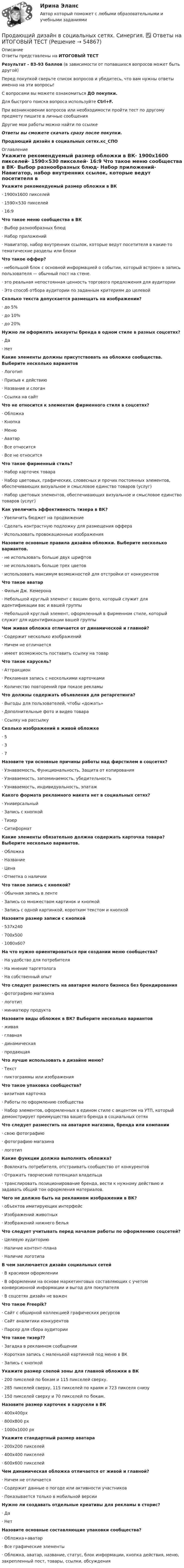     
            Описание
            Ответы представлены на ИТОГОВЫЙ ТЕСТРезультат - 83-93 баллов (в зависимости от попавшихся вопросов может быть другой)Перед покупкой сверьте список вопросов и убедитесь, что вам нужны ответы именно на эти вопросы!С вопросами вы можете ознакомиться ДО покупки.Для быстрого поиска вопроса используйте Ctrl+F.При возникновении вопросов или необходимости пройти тест по другому предмету пишите в личные сообщения Другие мои работы можно найти по ссылке Ответы вы сможете скачать сразу после покупки.Продающий дизайн в социальных сетях.кс_СПО 
            Оглавление
            Укажите рекомендуемый размер обложки в ВК·      1900х1600 пикселей·      1590×530 пикселей·      16:9 Что такое меню сообщества в ВК·      Выбор разнообразных блюд·      Набор приложений·      Навигатор, набор внутренних ссылок, которые ведут посетителя в какие-то тематические разделы или блоки Что такое оффер?·      небольшой блок с основной информацией о событии, который встроен в запись пользователя — обычный пост на стене.·      это реальная непостоянная ценность торгового предложения для аудитории·      Это способ отбора аудитории по заданным критериям до целевой Сколько текста допускается размещать на изображении?·      до 5%·      до 10%·      до 20% Нужно ли оформлять аккаунты бренда в одном стиле в разных соцсетях?·      Да·      Нет Какие элементы должны присутствовать на обложке сообщества. Выберите несколько вариантов·      Логотип·      Призыв к действию·      Название и слоган·      Ссылка на сайтЧто не относится к элементам фирменного стиля в соцсетях?·      Обложка·      Кнопка·      Меню·      Аватар·      Все относится·      Все не относится Что такое фирменный стиль?·      Набор карточек товара·      Набор цветовых, графических, словесных и прочих постоянных элементов, обеспечивающих визуальное и смысловое единство товаров (услуг)·      Набор цветовых элементов, обеспечивающих визуальное и смысловое единство товаров (услуг) Как увеличить эффективность тизера в ВК?·      Увеличить бюджет на продвижение·      Сделать контрастную подложку для размещения оффера·      Использовать провокационные изображения Назовите основные правила дизайна обложки. Выберите несколько вариантов.·      не использовать больше двух шрифтов·      не использовать больше трех цветов·      использовать максимум возможностей для отстройки от конкурентов Что такое аватар·      Фильм Дж. Кемерона·      Небольшой круглый элемент с вашим фото, который служит для идентификации вас и вашей группы·      Небольшой круглый элемент, оформленный в фирменном стиле, который служит для идентификации вашей группы Чем живая обложка отличается от динамической и главной?·      Содержит несколько изображений·      Ничем не отличается·      имеет возможность поставить ссылку на товар Что такое карусель?·      Аттракцион·      Рекламная запись с несколькими карточками·      Количество повторений при показе рекламы Что должны содержать объявления для ретаргетинга?·      Выгоды для пользователей, чтобы «дожать»·      Дополнительные фото и видео товара·      Ссылку на рассылку Сколько изображений в живой обложке·      5·      3·      7 Назовите три основные причины работы над фирстилем в соцсетях?·      Узнаваемость, Функциональность, Защита от копирования·      Узнаваемость, запоминаемость, убедительность·      Узнаваемость, индивидуальность, эпатаж Какого формата рекламного макета нет в социальных сетях?·      Универсальный·      Запись с кнопкой·      Тизер·      Ситиформат Какие элементы обязательно должна содержать карточка товара? Выберите несколько вариантов.·      Обложка·      Название·      Цена·      Отметка о наличии Что такое запись с кнопкой?·      Обычная запись в ленте·      Запись со множеством картинок и кнопкой·      Запись с одной картинкой, коротким текстом и кнопкой Назовите размер записи с кнопкой·      537x240·      700x500·      1080х607 На что нужно ориентироваться при создании меню сообщества?·      На удобство для потребителя·      На мнение таргетолога·      На собственный опыт Что следует разместить на аватарке малого бизнеса без брендирования·      фотографию магазина·      логотип·      миниатюру продукта Назовите виды обложек в ВК? Выберите несколько вариантов·      живая·      главная·      динамическая·      продающая Что лучше использовать в дизайне меню?·      Текст·      пиктограммы или изображения Что такое упаковка сообщества?·      визитная карточка·      Работы по оформлению сообщества·      Набор элементов, оформленных в едином стиле с акцентом на УТП, который демонстрирует преимущества вашего бренда в социальных сетях Что следует разместить на аватарке магазина, бренда или компании·      свою фотографию·      фотографию магазина·      логотип Какие функции должна выполнять обложка?·      Вовлекать потребителя, отстраивать сообщество от конкурентов·      Отражать творческий потенциал владельца·      транслировать позиционирование бренда, вести к нужному действию и задавать общий тон оформления материалов. Чего не должно быть на рекламном изображении в ВК?·      объектов имитирующих интерфейс·      Изображений животных·      Изображений нижнего белья Что следует учитывать перед началом работы по оформлению соцсетей?·      Целевую аудиторию·      Наличие контент-плана·      Наличие логотипа В чем заключается дизайн социальных сетей·      В красивом оформлении·      В оформлении на основе маркетинговых составляющих с учетом конверсионной информации и выгод для покупателя·      В соцсетях дизайн не важен Что такое Freepik?·      Сайт с обширной коллекцией графических ресурсов·      Сайт аналитики конкурентов·      Парсер для сбора аудитории Что такое тизер??·      Загадка в рекламном сообщении·      Короткая запись с маленькой картинкой под меню в ВК·      Запись с кнопкой Укажите размер слепой зоны для главной обложки в ВК·      200 пикселей по бокам и 115 пикселей сверху.·      285 пикселей сверху, 115 пикселей по краям и 723 пикселя снизу·      150 пикселей сверху и 70 пикселей по бокам. Назовите размер карточек в карусели в ВК·      400х400px·      800х800 px·      1000х1000 px Укажите стандартный размер аватара·      200х200 пикселей·      400х400 пикселей·      600х600 пикселей  Чем динамическая обложка отличается от живой и главной?·      Ничем не отличается·      Содержит данные о погоде или активности участников·      Показывается только в мобильной версии Нужно ли создавать отдельные креативы для рекламы в сторис?·      Да·      Нет Назовите основные составляющие упаковки сообщества?·      Обложка+аватар·      Все графические элементы·      Обложка, аватар, название, статус, блок информации, кнопка действия, меню, закрепленный пост, товары, ссылки, обсуждения    
            
            
            💯 Продающий дизайн в социальных сетях.кс_СПО (правильные ответы на тест Синергия / МОИ / МТИ / МосАП)Продающий дизайн в социальных сетях.  Синергия. ✅ Ответы на ИТОГОВЫЙ ТЕСТПродающий и адаптивный дизайн (переподготовка) тест с ответами СинергияПродающий и адаптивный дизайн (тест с ответами магистратура Синергия)Продвижение интересов через органы государственной власти:Продвижение на YouTube (переподготовка) тест с ответами СинергияПродвинутые технологии работы с большими данными (тест с ответами Синергия/МОИ/ МТИ /МОСАП)Программы по работе с несовершеннолетними в летнее время в г. Тюмени Социальная работа, проводимая в клубах по месту жительства на примере г. Тюмени.Программы-посредники могут выполнять разграничение доступа к ресурсам внутренней или внешней сети на основе …Программы стажировки в процессе дополнительного обучения персонала используются только в отношении ... (укажите 2 варианта ответа)Програмное обеспечение управление проектами ОТВЕТЫ СинергияПрогрессивные способы устройства фасадов зданийПрогулка на яхте в Барселоне - Прогуливаясь по морской набережной в Барселоне, наверное каждый из вас засматривался на изящные яхты, которыми наполнен причал Порт ОлимпикПродакт-менеджмент технологических продуктов и коммерциализация продуктов и услуг, основанных на технологиях.фтехп_БАК(2/2). Синергия. Ответы на ИТОГОВЫЙ ТЕСТ. На отлично!