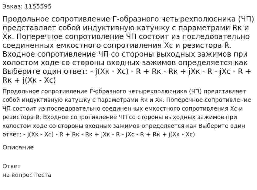 Продольное сопротивление Г-образного четырехполюсника (ЧП) представляет собой индуктивную катушку с параметрами Rк и Хк. Поперечное сопротивление ЧП состоит из последовательно соединенных емкостного сопротивления Хс и резистора R. Входное сопротивление ЧП со стороны выходных зажимов при холостом ходе со стороны входных зажимов определяется как Выберите один ответ: - j(Xк - Хс) - R + Rк - Rк + jXк - R - jXc - R + Rк + j(Хк - Хс) 