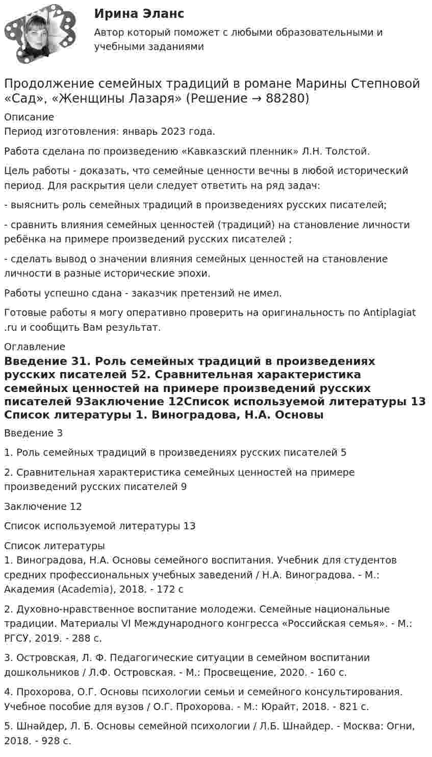      
            Описание
            Период изготовления: январь 2023 года. Работа сделана по произведению «Кавказский пленник» Л.Н. Толстой.	Цель работы - доказать, что семейные ценности вечны в любой исторический период. Для раскрытия цели следует ответить на ряд задач:	-    выяснить роль семейных традиций в произведениях русских писателей;	-    сравнить влияния семейных ценностей (традиций) на становление личности ребёнка на примере произведений русских писателей ;	-    сделать вывод о значении влияния семейных ценностей на становление личности в разные исторические эпохи.Работы успешно сдана - заказчик претензий не имел.Готовые работы я могу оперативно проверить на оригинальность по Antiplagiat .ru и сообщить Вам результат. 
            Оглавление
            Введение	31. Роль семейных традиций в произведениях русских писателей	52. Сравнительная характеристика семейных ценностей на примере произведений русских писателей	9Заключение	12Список используемой литературы	13 
            Список литературы
            1. Виноградова, Н.А. Основы семейного воспитания. Учебник для студентов средних профессиональных учебных заведений / Н.А. Виноградова. - М.: Академия (Academia), 2018. - 172 c2. Духовно-нравственное воспитание молодежи. Семейные национальные традиции. Материалы VI Международного конгресса «Российская семья». - М.: РГСУ, 2019. - 288 c.3. Островская, Л. Ф. Педагогические ситуации в семейном воспитании дошкольников / Л.Ф. Островская. - М.: Просвещение, 2020. - 160 c.4. Прохорова, О.Г. Основы психологии семьи и семейного консультирования. Учебное пособие для вузов / О.Г. Прохорова. - М.: Юрайт, 2018. - 821 c.5. Шнайдер, Л. Б. Основы семейной психологии / Л.Б. Шнайдер. - Москва: Огни, 2018. - 928 c. 
            
            
            Продвинутые технологии работы с большими данными (тест с ответами Синергия/МОИ/ МТИ /МОСАП)Продолжение семейных традиций в романе Марины Степновой «Сад», «Женщины Лазаря»Продолжительность включения (ПВ) определяется из выражения:  Выберите один ответ:  a. tb / to  b. tb / (tb + to)  c. (tb + to) / tb  d. to / tb  e. (tb + to) / toПродолжительность ежегодного оплачиваемого отпуска составляет ... днейПродолжительность жизни и здравоохранениеПродолжительность конфликта определяется …Продолжительность прогрева ДВС авто, в холод усл, в зависим от тех сост АКБПродакт-менеджмент технологических продуктов и коммерциализация продуктов и услуг, основанных на технологиях.фтехп_БАК(2/2). Синергия. Ответы на ИТОГОВЫЙ ТЕСТ. На отлично!Продающий дизайн в социальных сетях (Высший балл) СИНЕРГИЯ💯 Продающий дизайн в социальных сетях.кс_СПО (правильные ответы на тест Синергия / МОИ / МТИ / МосАП)Продающий дизайн в социальных сетях.  Синергия. ✅ Ответы на ИТОГОВЫЙ ТЕСТПродающий и адаптивный дизайн (переподготовка) тест с ответами СинергияПродающий и адаптивный дизайн (тест с ответами магистратура Синергия)Продвижение интересов через органы государственной власти: