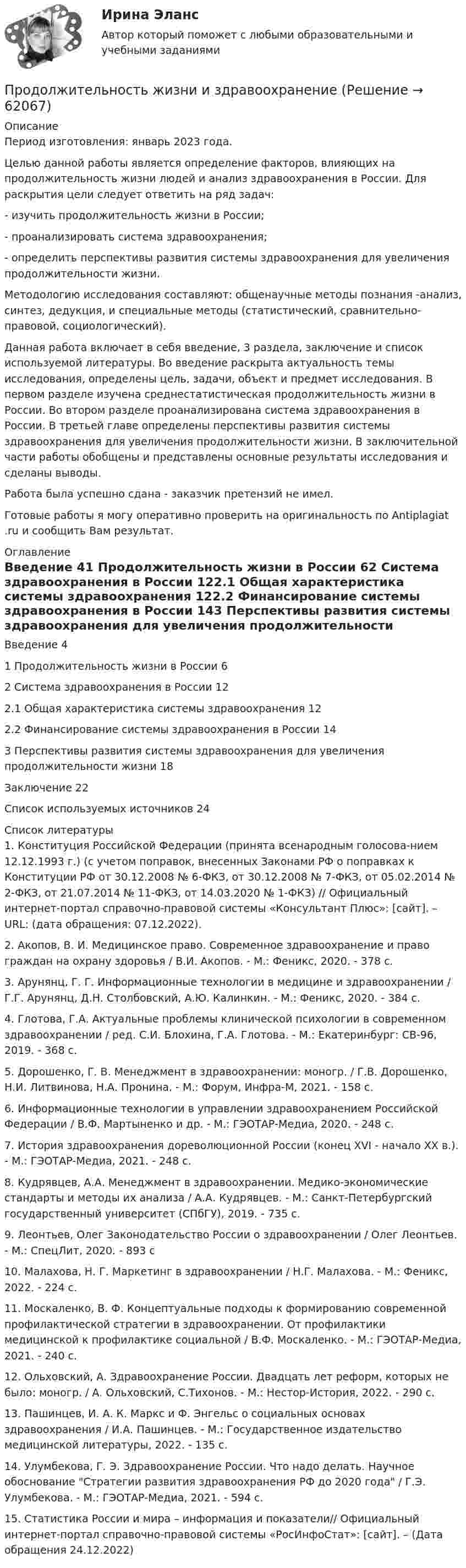      
            Описание
            Период изготовления: январь 2023 года.	Целью данной работы является определение факторов, влияющих на продолжительность жизни людей и анализ здравоохранения в России. Для раскрытия цели следует ответить на ряд задач:- изучить продолжительность жизни в России;	- проанализировать система здравоохранения;	- определить перспективы развития системы здравоохранения для увеличения продолжительности жизни. 	Методологию исследования составляют: общенаучные методы познания -анализ, синтез, дедукция, и специальные методы (статистический, сравнительно-правовой, социологический).Данная работа включает в себя введение, 3 раздела, заключение и список используемой литературы. Во введение раскрыта актуальность темы исследования, определены цель, задачи, объект и предмет исследования. В первом разделе изучена среднестатистическая продолжительность жизни в России. Во втором разделе проанализирована система здравоохранения в России. В третьей главе определены перспективы развития системы здравоохранения для увеличения продолжительности жизни. В заключительной части работы обобщены и представлены основные результаты исследования и сделаны выводы. Работа была успешно сдана - заказчик претензий не имел. Готовые работы я могу оперативно проверить на оригинальность по Antiplagiat .ru и сообщить Вам результат. 
            Оглавление
            Введение 41 Продолжительность жизни в России 62 Система здравоохранения в России 122.1 Общая характеристика системы здравоохранения 122.2 Финансирование системы здравоохранения в России 143 Перспективы развития системы здравоохранения для увеличения продолжительности жизни 18Заключение 22Список используемых источников 24 
            Список литературы
            1. Конституция Российской Федерации (принята всенародным голосова-нием 12.12.1993 г.) (с учетом поправок, внесенных Законами РФ о поправках к Конституции РФ от 30.12.2008 № 6-ФКЗ, от 30.12.2008 № 7-ФКЗ, от 05.02.2014 № 2-ФКЗ, от 21.07.2014 № 11-ФКЗ, от 14.03.2020 № 1-ФКЗ) // Официальный интернет-портал справочно-правовой системы «Консультант Плюс»: [сайт]. – URL:  (дата обращения: 07.12.2022).2. Акопов, В. И. Медицинское право. Современное здравоохранение и право граждан на охрану здоровья / В.И. Акопов. - М.: Феникс, 2020. - 378 c.3. Арунянц, Г. Г. Информационные технологии в медицине и здравоохранении / Г.Г. Арунянц, Д.Н. Столбовский, А.Ю. Калинкин. - М.: Феникс, 2020. - 384 c.4. Глотова, Г.А. Актуальные проблемы клинической психологии в современном здравоохранении / ред. С.И. Блохина, Г.А. Глотова. - М.: Екатеринбург: СВ-96, 2019. - 368 c.5. Дорошенко, Г. В. Менеджмент в здравоохранении: моногр. / Г.В. Дорошенко, Н.И. Литвинова, Н.А. Пронина. - М.: Форум, Инфра-М, 2021. - 158 c.6. Информационные технологии в управлении здравоохранением Российской Федерации / В.Ф. Мартыненко и др. - М.: ГЭОТАР-Медиа, 2020. - 248 c.7. История здравоохранения дореволюционной России (конец XVI - начало XX в.). - М.: ГЭОТАР-Медиа, 2021. - 248 c.8. Кудрявцев, А.А. Менеджмент в здравоохранении. Медико-экономические стандарты и методы их анализа / А.А. Кудрявцев. - М.: Санкт-Петербургский государственный университет (СПбГУ), 2019. - 735 c.9. Леонтьев, Олег Законодательство России о здравоохранении / Олег Леонтьев. - М.: СпецЛит, 2020. - 893 c10. Малахова, Н. Г. Маркетинг в здравоохранении / Н.Г. Малахова. - М.: Феникс, 2022. - 224 c.11. Москаленко, В. Ф. Концептуальные подходы к формированию современной профилактической стратегии в здравоохранении. От профилактики медицинской к профилактике социальной / В.Ф. Москаленко. - М.: ГЭОТАР-Медиа, 2021. - 240 c.12. Ольховский, А. Здравоохранение России. Двадцать лет реформ, которых не было: моногр. / А. Ольховский, С.Тихонов. - М.: Нестор-История, 2022. - 290 c.13. Пашинцев, И. А. К. Маркс и Ф. Энгельс о социальных основах здравоохранения / И.А. Пашинцев. - М.: Государственное издательство медицинской литературы, 2022. - 135 c.14. Улумбекова, Г. Э. Здравоохранение России. Что надо делать. Научное обоснование Стратегии развития здравоохранения РФ до 2020 года / Г.Э. Улумбекова. - М.: ГЭОТАР-Медиа, 2021. - 594 c.15. Статистика России и мира – информация и показатели// Официальный интернет-портал справочно-правовой системы «РосИнфоСтат»: [сайт]. –  (Дата обращения 24.12.2022) 
            
            
            Продолжительность ежегодного оплачиваемого отпуска составляет ... днейПродолжительность жизни и здравоохранениеПродолжительность конфликта определяется …Продолжительность прогрева ДВС авто, в холод усл, в зависим от тех сост АКБПродолжительность рабочего дня - 8 часов, цена 1 часа труда - 48 ден. ед. Определите повременную заработную плату и ее изменение, если: цена рабочего часа понизилась до 45 ден. ед. при неизменном рабочем дне. Продолжительность смены 8 часов. Простои составляют 50 минут. Время основной работы за 1 операцию 10 минут. За операцию обрабатываются 4 изделия. Определите норму выработки. Выводы и предложения.Продолжительность эксплуатации насосов: первого - 4 года; второго - 3 года; третьего - 1 год: четвертого - 2 года; пятого - 5 лет.Продающий дизайн в социальных сетях.  Синергия. ✅ Ответы на ИТОГОВЫЙ ТЕСТПродающий и адаптивный дизайн (переподготовка) тест с ответами СинергияПродающий и адаптивный дизайн (тест с ответами магистратура Синергия)Продвижение интересов через органы государственной власти:Продвижение на YouTube (переподготовка) тест с ответами СинергияПродвинутые технологии работы с большими данными (тест с ответами Синергия/МОИ/ МТИ /МОСАП)Продолжение семейных традиций в романе Марины Степновой «Сад», «Женщины Лазаря»