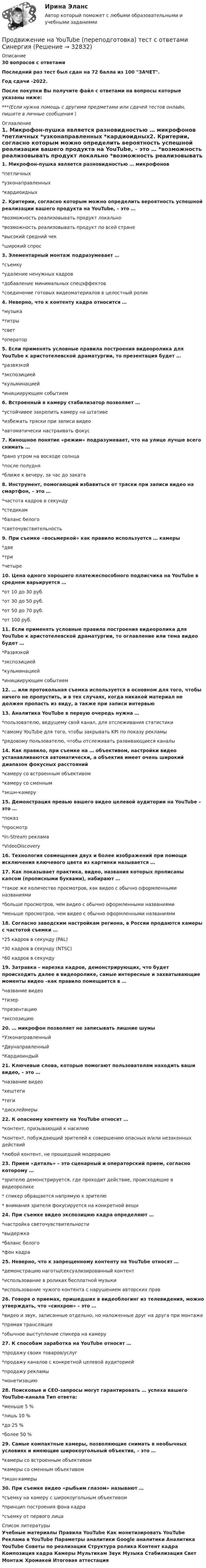     
          Описание
          30 вопросов с ответамиПоследний раз тест был сдан на 72 балла из 100 ЗАЧЕТ.Год сдачи -2022.После покупки Вы получите файл с ответами на вопросы которые указаны ниже:***(Если нужна помощь с другими предметами или сдачей тестов онлайн, пишите в личные сообщения  ) 
          Оглавление
          1. Микрофон-пушка является разновидностью … микрофонов *петличных *узконаправленных *кардиоидных2. Критерии, согласно которым можно определить вероятность успешной реализации вашего продукта на YouTube, – это … *возможность реализовывать продукт локально *возможность реализовывать продукт по всей стране *высокий средний чек *широкий спрос3. Элементарный монтаж подразумевает … *съемку *удаление ненужных кадров *добавление минимальных спецэффектов *соединение готовых видеоматериалов в целостный ролик4. Неверно, что к контенту кадра относится … *музыка *титры *свет *оператор 5. Если применять условные правила построения видеоролика для YouTube к аристотелевской драматургии, то презентация будет … *развязкой *экспозицией*кульминацией *инициирующим событием6. Встроенный в камеру стабилизатор позволяет … *устойчивее закрепить камеру на штативе*избежать тряски при записи видео *автоматически настраивать фокус7. Киношное понятие «режим» подразумевает, что на улице лучше всего снимать … *рано утром на восходе солнца *после полудня *ближе к вечеру, за час до заката 8. Инструмент, помогающий избавиться от тряски при записи видео на смартфон, – это … *частота кадров в секунду *стедикам *баланс белого*светочувствительность9. При съемке «восьмеркой» как правило используется … камеры *две *три *четыре10. Цена одного хорошего платежеспособного подписчика на YouTube в среднем варьируется … *от 10 до 30 руб. *от 30 до 50 руб. *от 50 до 70 руб.*от 100 руб. 11. Если применять условные правила построения видеоролика для YouTube к аристотелевской драматургии, то оглавление или тема видео будет … *Развязкой*экспозицией *кульминацией *инициирующим событием12. … или протокольная съемка используется в основном для того, чтобы ничего не пропустить, и в тех случаях, когда никакой материал не должен пропасть из виду, а также при записи интервью13. Аналитика YouTube в первую очередь нужна … *пользователю, ведущему свой канал, для отслеживания статистики *самому YouTube для того, чтобы закрывать KPI по показу рекламы *рядовому пользователю, чтобы отслеживать развивающиеся каналы14. Как правило, при съемке на … объективом, настройки видео устанавливаются автоматически, а объектив имеет очень широкий диапазон фокусных расстояний*камеру со встроенным объективом*камеру со сменным *экшн-камеру15. Демонстрация превью вашего видео целевой аудитории на YouTube – это … *показ *просмотр*In-Stream реклама *VideoDiscovery16. Технология совмещения двух и более изображений при помощи исключения ключевого цвета из картинки называется …17. Как показывает практика, видео, названия которых прописаны капсом (прописными буквами), набирают … *такое же количество просмотров, как видео с обычно оформленными названиями *больше просмотров, чем видео с обычно оформленными названиями *меньше просмотров, чем видео с обычно оформленными названиями18. Согласно заводским настройкам региона, в России продаются камеры с частотой съемки … *25 кадров в секунду (PAL) *30 кадров в секунду (NTSC) *60 кадров в секунду19. Затравка – нарезка кадров, демонстрирующих, что будет происходить далее в видеоролике, самые интересные и захватывающие моменты видео –как правило помещается в … *название видео*тизер*презентацию *экспозицию20. … микрофон позволяет не записывать лишние шумы *Узконаправленный *Двунаправленный *Кардиоиндый21. Ключевые слова, которые помогают пользователям находить ваши видео, – это … *название видео *хештеги *теги *дисклеймеры22. К опасному контенту на YouTube относят … *контент, призывающий к насилию *контент, побуждающий зрителей к совершению опасных и/или незаконных действий *любой контент, не прошедший модерацию23. Прием «деталь» – это сценарный и операторский прием, согласно которому … *зрителю демонстрируется, где проходит действие, происходящие в видеоролике* спикер обращается напрямую к зрителю* внимания зрителя фокусируется на конкретной вещи24. При съемке видео экспозицию кадра определяют … *настройка светочувствительности *выдержка *баланс белого *фон кадра25.  Неверно, что к запрещенному контенту на YouTube относят … *демонстрацию наготы/сексуализированный контент *использование в роликах бесплатной музыки *использование чужого контента с нарушением авторских прав26. Говоря о приемах, пришедших в видеоблогинг из телевидения, можно утверждать, что «синхрон» – это … *видео и звук, записанные отдельно, но наложенные друг на друга при монтаже*прямая трансляция*обычное выступление спикера на камеру27. К способам заработка на YouTube относят … *продажу своих товаров/услуг *продажу каналов с конкретной целевой аудиторией *продажу рекламы *монетизацию28. Поисковые и СЕО-запросы могут гарантировать … успеха вашего YouTube-канала Тип ответа: *меньше 5 %*лишь 10 % *до 25 % *более 50 %29. Самые компактные камеры, позволяющие снимать в необычных условиях и имеющие широкоугольный объектив, – это … *камеры со встроенным объективом *камеры со сменным объективом *экшн-камеры30. При съемке видео «рыбьим глазом» называют … *съемку на камеру с широкоугольным объективом*принцип построения фона кадра *съемку от первого лица 
          Список литературы
          Учебные материалы Правила YouTube Как монетизировать YouTube Реклама в YouTube Параметры аналитики Google аналитики Аналитика YouTube Советы по реализации Структура ролика Контент кадра Композиция кадра Камеры Мультикам Звук Музыка Стабилизация Свет Монтаж Хромакей Итоговая аттестация
            
            
            Продвижение интересов через органы государственной власти:Продвижение на YouTube (переподготовка) тест с ответами СинергияПродвинутые технологии работы с большими данными (тест с ответами Синергия/МОИ/ МТИ /МОСАП)Продолжение семейных традиций в романе Марины Степновой «Сад», «Женщины Лазаря»Продолжительность включения (ПВ) определяется из выражения:  Выберите один ответ:  a. tb / to  b. tb / (tb + to)  c. (tb + to) / tb  d. to / tb  e. (tb + to) / toПродолжительность ежегодного оплачиваемого отпуска составляет ... днейПродолжительность жизни и здравоохранениеПрогрессивные способы устройства фасадов зданийПрогулка на яхте в Барселоне - Прогуливаясь по морской набережной в Барселоне, наверное каждый из вас засматривался на изящные яхты, которыми наполнен причал Порт ОлимпикПродакт-менеджмент технологических продуктов и коммерциализация продуктов и услуг, основанных на технологиях.фтехп_БАК(2/2). Синергия. Ответы на ИТОГОВЫЙ ТЕСТ. На отлично!Продающий дизайн в социальных сетях (Высший балл) СИНЕРГИЯ💯 Продающий дизайн в социальных сетях.кс_СПО (правильные ответы на тест Синергия / МОИ / МТИ / МосАП)Продающий дизайн в социальных сетях.  Синергия. ✅ Ответы на ИТОГОВЫЙ ТЕСТПродающий и адаптивный дизайн (переподготовка) тест с ответами Синергия