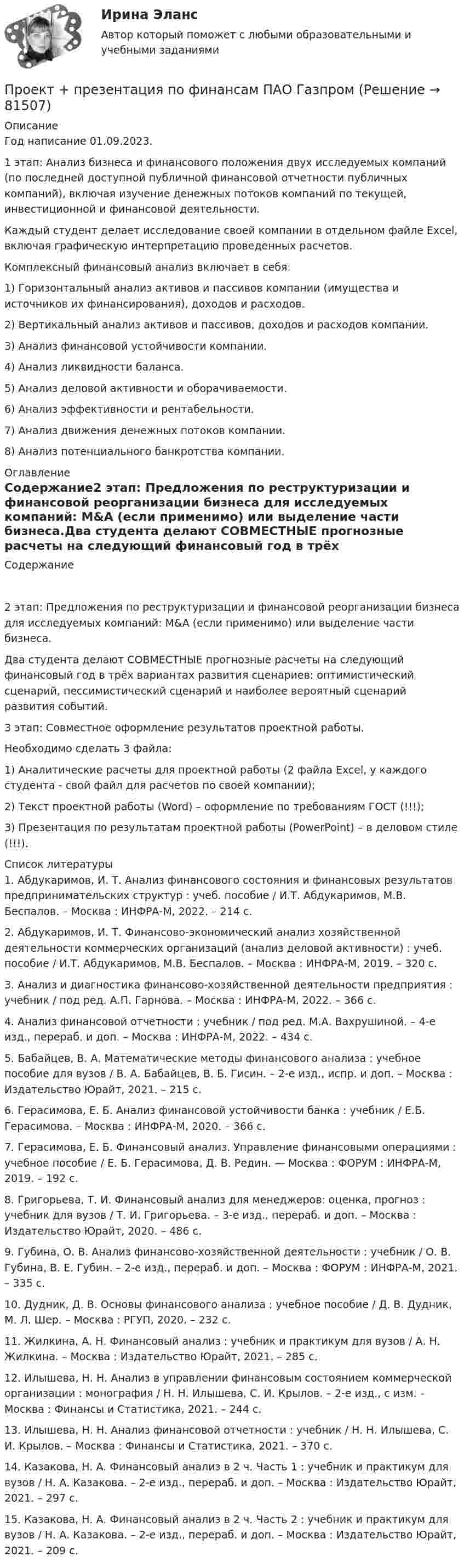      
            Описание
            Год написание 01.09.2023. 1 этап: Анализ бизнеса и финансового положения двух исследуемых компаний (по последней доступной публичной финансовой отчетности публичных компаний), включая изучение денежных потоков компаний по текущей, инвестиционной и финансовой деятельности.Каждый студент делает исследование своей компании в отдельном файле Excel, включая графическую интерпретацию проведенных расчетов.Комплексный финансовый анализ включает в себя:1) Горизонтальный анализ активов и пассивов компании (имущества и источников их финансирования), доходов и расходов.2) Вертикальный анализ активов и пассивов, доходов и расходов компании.3) Анализ финансовой устойчивости компании.4) Анализ ликвидности баланса.5) Анализ деловой активности и оборачиваемости.6) Анализ эффективности и рентабельности.7) Анализ движения денежных потоков компании.8) Анализ потенциального банкротства компании. 
            Оглавление
            Содержание2 этап: Предложения по реструктуризации и финансовой реорганизации бизнеса для исследуемых компаний: M&amp;A (если применимо) или выделение части бизнеса.Два студента делают СОВМЕСТНЫЕ прогнозные расчеты на следующий финансовый год в трёх вариантах развития сценариев: оптимистический сценарий, пессимистический сценарий и наиболее вероятный сценарий развития событий.3 этап: Совместное оформление результатов проектной работы.Необходимо сделать 3 файла:1) Аналитические расчеты для проектной работы (2 файла Excel, у каждого студента - свой файл для расчетов по своей компании);2) Текст проектной работы (Word) – оформление по требованиям ГОСТ (!!!);3) Презентация по результатам проектной работы (PowerPoint) – в деловом стиле (!!!). 
            Список литературы
            	1.               Абдукаримов, И. Т. Анализ финансового состояния и финансовых результатов предпринимательских структур : учеб. пособие / И.Т. Абдукаримов, М.В. Беспалов. – Москва : ИНФРА-М, 2022. – 214 с.	2.               Абдукаримов, И. Т. Финансово-экономический анализ хозяйственной деятельности коммерческих организаций (анализ деловой активности) : учеб. пособие / И.Т. Абдукаримов, М.В. Беспалов. – Москва : ИНФРА-М, 2019. – 320 с.	3.               Анализ и диагностика финансово-хозяйственной деятельности предприятия : учебник / под ред. А.П. Гарнова. – Москва : ИНФРА-М, 2022. – 366 с.	4.               Анализ финансовой отчетности : учебник / под ред. М.А. Вахрушиной. – 4-е изд., перераб. и доп. – Москва : ИНФРА-М, 2022. – 434 с.	5.               Бабайцев, В. А. Математические методы финансового анализа : учебное пособие для вузов / В. А. Бабайцев, В. Б. Гисин. – 2-е изд., испр. и доп. – Москва : Издательство Юрайт, 2021. – 215 с.	6.               Герасимова, Е. Б. Анализ финансовой устойчивости банка : учебник / Е.Б. Герасимова. – Москва : ИНФРА-М, 2020. – 366 с.	7.               Герасимова, Е. Б. Финансовый анализ. Управление финансовыми операциями : учебное пособие / Е. Б. Герасимова, Д. В. Редин. — Москва : ФОРУМ : ИНФРА-М, 2019. – 192 с.	8.               Григорьева, Т. И. Финансовый анализ для менеджеров: оценка, прогноз : учебник для вузов / Т. И. Григорьева. – 3-е изд., перераб. и доп. – Москва : Издательство Юрайт, 2020. – 486 с. 	9.               Губина, О. В. Анализ финансово-хозяйственной деятельности : учебник / О. В. Губина, В. Е. Губин. – 2-е изд., перераб. и доп. – Москва : ФОРУМ : ИНФРА-М, 2021. – 335 с.	10.          Дудник, Д. В. Основы финансового анализа : учебное пособие / Д. В. Дудник, М. Л. Шер. – Москва : РГУП, 2020. – 232 с.	11.          Жилкина, А. Н. Финансовый анализ : учебник и практикум для вузов / А. Н. Жилкина. – Москва : Издательство Юрайт, 2021. – 285 с.	12.          Илышева, Н. Н. Анализ в управлении финансовым состоянием коммерческой организации : монография / Н. Н. Илышева, С. И. Крылов. – 2-е изд., с изм. – Москва : Финансы и Статистика, 2021. – 244 с.	13.          Илышева, Н. Н. Анализ финансовой отчетности : учебник / Н. Н. Илышева, С. И. Крылов. – Москва : Финансы и Статистика, 2021. – 370 с.	14.          Казакова, Н. А. Финансовый анализ в 2 ч. Часть 1 : учебник и практикум для вузов / Н. А. Казакова. – 2-е изд., перераб. и доп. – Москва : Издательство Юрайт, 2021. – 297 с. 	15.          Казакова, Н. А. Финансовый анализ в 2 ч. Часть 2 : учебник и практикум для вузов / Н. А. Казакова. – 2-е изд., перераб. и доп. – Москва : Издательство Юрайт, 2021. – 209 с. 
            
            
            проект предвыборной компанииПроект + презентация по финансам ПАО ГазпромПроект привода главного движения горизонтально-фрезерного консольного станка💯 Проект производства работ.ти (2/2) (ответы на тест Синергия / МОИ / МТИ / МосАП, сентябрь 2023)Проект промышленного регламента на производство мази Гепатромбин Г. для наружного и ректального примененияПроект раздельного сбора мусора в городской средеПроект разработки стратегииПроект отличается от процессной деятельности тем, что:Проект планировки и застройки микрорайонаПроект по анализу дивидендной политикиПроект по дисциплине Проектный менеджмент НГУЭУ Проект по изготовлению аксессуаров из текстильных материалов (панама)ПРОЕКТ ПО ПЕДАГОГИКЕ. Стихосложение для младших школьников с диагнозом умственная отсталость легкой степениПроект по теме «Развитие жанра детектива в конце XX века»