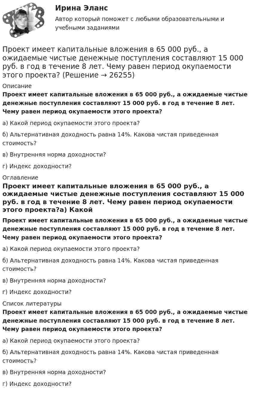      
          Описание
          Проект имеет капитальные вложения в 65 000 руб., а ожидаемые чистые денежные поступления составляют 15 000 руб. в год в течение 8 лет. Чему равен период окупаемости этого проекта?а) Какой период окупаемости этого проекта? б) Альтернативная доходность равна 14%. Какова чистая приведенная стоимость? в) Внутренняя норма доходности? г) Индекс доходности?  
          Оглавление
          Проект имеет капитальные вложения в 65 000 руб., а ожидаемые чистые денежные поступления составляют 15 000 руб. в год в течение 8 лет. Чему равен период окупаемости этого проекта?﻿а) Какой период окупаемости этого проекта? б) Альтернативная доходность равна 14%. Какова чистая приведенная стоимость? в) Внутренняя норма доходности? г) Индекс доходности?  
          Список литературы
          Проект имеет капитальные вложения в 65 000 руб., а ожидаемые чистые денежные поступления составляют 15 000 руб. в год в течение 8 лет. Чему равен период окупаемости этого проекта?﻿а) Какой период окупаемости этого проекта? б) Альтернативная доходность равна 14%. Какова чистая приведенная стоимость? в) Внутренняя норма доходности? г) Индекс доходности? 
            
            
            Проективные методы в психологии (тест с ответами Магистратура Синергия)Проект имеет капитальные вложения в 65 000 руб., а ожидаемые чистые денежные поступления составляют 15 000 руб. в год в течение 8 лет. Чему равен период окупаемости этого проекта?Проект имеет капитальные вложения в 65 000 руб., а ожидаемые чистые денежные поступления составляют 15 000 руб. в год в течение 8 лет. Чему равен период окупаемости этого проекта?Проектирование автоматизированных информационных систем//СИНЕРГИЯ//МОСАП//МОИ//МТИПроектирование автоматизированных информационных систем (тест с ответами Синергия/МОИ/ МТИ /МОСАП)Проектирование административного здания  - контрольнаяПроектирование гостиничной деятельности Тема 3 заданиеПроект_деят3_ПР2Проект_деят(практикум)1Проект_деят(практикум)2_ПР1Проект_деят(практикум)2_ПР3Проект, заказчик которого может решиться увеличить его окончательную стоимость по сравнению с первоначальной, является:Проект занятия с использованием технологии индивидуализацииПроект «Заря» стоимостью 180 млн руб. в течение 7 лет будет обеспечивать ежегодный доход 35 млн руб. и положительную величину чистой приведенной стоимости (NPV). При каком значении ставки дисконтирования это произойдет?