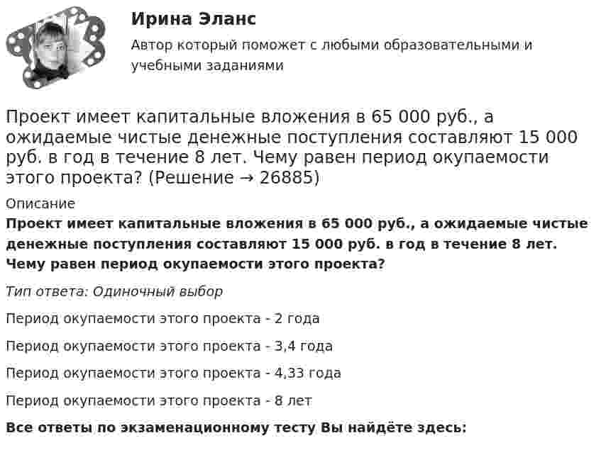      
          Описание
          Проект имеет капитальные вложения в 65 000 руб., а ожидаемые чистые денежные поступления составляют 15 000 руб. в год в течение 8 лет. Чему равен период окупаемости этого проекта?Тип ответа: Одиночный выборПериод окупаемости этого проекта - 2 годаПериод окупаемости этого проекта - 3,4 годаПериод окупаемости этого проекта - 4,33 годаПериод окупаемости этого проекта - 8 летВсе ответы по экзаменационному тесту Вы найдёте здесь:   
            
            
            Проект имеет капитальные вложения в 65 000 руб., а ожидаемые чистые денежные поступления составляют 15 000 руб. в год в течение 8 лет. Чему равен период окупаемости этого проекта?Проект имеет капитальные вложения в 65 000 руб., а ожидаемые чистые денежные поступления составляют 15 000 руб. в год в течение 8 лет. Чему равен период окупаемости этого проекта?Проектирование автоматизированных информационных систем//СИНЕРГИЯ//МОСАП//МОИ//МТИПроектирование автоматизированных информационных систем (тест с ответами Синергия/МОИ/ МТИ /МОСАП)Проектирование административного здания  - контрольнаяПроектирование гостиничной деятельности Тема 3 заданиеПроектирование зданий и сооружений, 47 вопросов (ответы на тест Синергия / МТИ / МОИ / МосАП)Проект_деят(практикум)1Проект_деят(практикум)2_ПР1Проект_деят(практикум)2_ПР3Проект, заказчик которого может решиться увеличить его окончательную стоимость по сравнению с первоначальной, является:Проект занятия с использованием технологии индивидуализацииПроект «Заря» стоимостью 180 млн руб. в течение 7 лет будет обеспечивать ежегодный доход 35 млн руб. и положительную величину чистой приведенной стоимости (NPV). При каком значении ставки дисконтирования это произойдет?Проективные методики диагностики МФУ Синергия