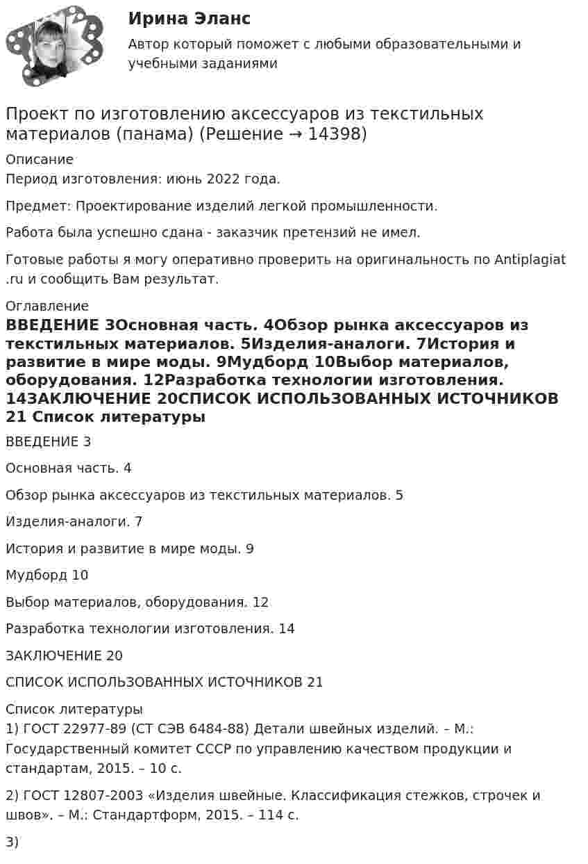      
          Описание
          Период изготовления: июнь 2022 года.Предмет: Проектирование изделий легкой промышленности.Работа была успешно сдана - заказчик претензий не имел.Готовые работы я могу оперативно проверить на оригинальность по Antiplagiat .ru и сообщить Вам результат. 
          Оглавление
          ВВЕДЕНИЕ 3Основная часть. 4Обзор рынка аксессуаров из текстильных материалов. 5Изделия-аналоги. 7История и развитие в мире моды. 9Мудборд 10Выбор материалов, оборудования. 12Разработка технологии изготовления. 14ЗАКЛЮЧЕНИЕ 20СПИСОК ИСПОЛЬЗОВАННЫХ ИСТОЧНИКОВ 21 
          Список литературы
          1) ГОСТ 22977-89 (СТ СЭВ 6484-88) Детали швейных изделий. – М.: Государственный комитет СССР по управлению качеством продукции и стандартам, 2015. – 10 с.2) ГОСТ 12807-2003 «Изделия швейные. Классификация стежков, строчек и швов». – М.: Стандартформ, 2015. – 114 с.3) 
            
            
            Проект по дисциплине Проектный менеджмент НГУЭУ Проект по изготовлению аксессуаров из текстильных материалов (панама)ПРОЕКТ ПО ПЕДАГОГИКЕ. Стихосложение для младших школьников с диагнозом умственная отсталость легкой степениПроект по теме «Развитие жанра детектива в конце XX века»Проект по туристско-краеведческой деятельностипроект предвыборной компанииПроект + презентация по финансам ПАО Газпром«Проектный менеджмент». Тест для сдачи в МФПУ «Синергия». Проектный офис как инфраструктура – это …Проектный офис как подразделение – это …Проектный подход в административно-государственном управлении. ПКЗ. СИУ РАНХИГС.Проект отличается от процессной деятельности тем, что …Проект отличается от процессной деятельности тем, что:Проект планировки и застройки микрорайона