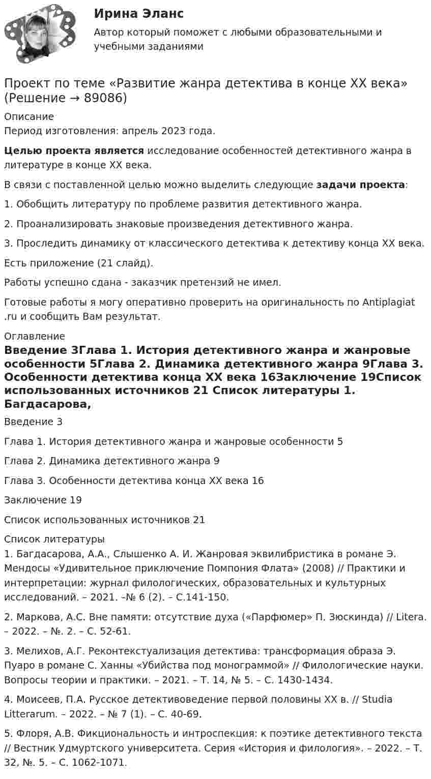      
            Описание
            Период изготовления: апрель 2023 года.  Целью проекта является исследование особенностей детективного жанра в литературе в конце XX века.	В связи с поставленной целью можно выделить следующие задачи проекта:	1. Обобщить литературу по проблеме развития детективного жанра.	2. Проанализировать знаковые произведения детективного жанра. 	3. Проследить динамику от классического детектива к детективу конца XX века.Есть приложение (21 слайд).Работы успешно сдана - заказчик претензий не имел.Готовые работы я могу оперативно проверить на оригинальность по Antiplagiat .ru и сообщить Вам результат. 
            Оглавление
            Введение	3Глава 1. История детективного жанра и жанровые особенности	5Глава 2. Динамика детективного жанра	9Глава 3. Особенности детектива конца XX века	16Заключение	19Список использованных источников	21 
            Список литературы
            1.	Багдасарова, А.А., Слышенко А. И. Жанровая эквилибристика в романе Э. Мендосы «Удивительное приключение Помпония Флата» (2008) // Практики и интерпретации: журнал филологических, образовательных и культурных исследований. – 2021. –№ 6 (2). – С.141-150.2.	Маркова, А.С. Вне памяти: отсутствие духа («Парфюмер» П. Зюскинда) // Litera. – 2022. – №. 2. – С. 52-61.3.	Мелихов, А.Г. Реконтекстуализация детектива: трансформация образа Э. Пуаро в романе С. Ханны «Убийства под монограммой» // Филологические науки. Вопросы теории и практики. – 2021. – Т. 14, № 5. – С. 1430-1434.4.	Моисеев, П.А. Русское детективоведение первой половины XX в. // Studia Litterarum. – 2022. – № 7 (1). – С. 40-69.5.	Флоря, А.В. Фикциональность и интроспекция: к поэтике детективного текста // Вестник Удмуртского университета. Серия «История и филология». – 2022. – Т. 32, №. 5. – С. 1062-1071. 
            
            
            ПРОЕКТ ПО ПЕДАГОГИКЕ. Стихосложение для младших школьников с диагнозом умственная отсталость легкой степениПроект по теме «Развитие жанра детектива в конце XX века»Проект по туристско-краеведческой деятельностипроект предвыборной компанииПроект + презентация по финансам ПАО ГазпромПроект привода главного движения горизонтально-фрезерного консольного станка💯 Проект производства работ.ти (2/2) (ответы на тест Синергия / МОИ / МТИ / МосАП, сентябрь 2023)Проектный офис как подразделение – это …Проектный подход в административно-государственном управлении. ПКЗ. СИУ РАНХИГС.Проект отличается от процессной деятельности тем, что …Проект отличается от процессной деятельности тем, что:Проект планировки и застройки микрорайонаПроект по анализу дивидендной политикиПроект по дисциплине Проектный менеджмент НГУЭУ 