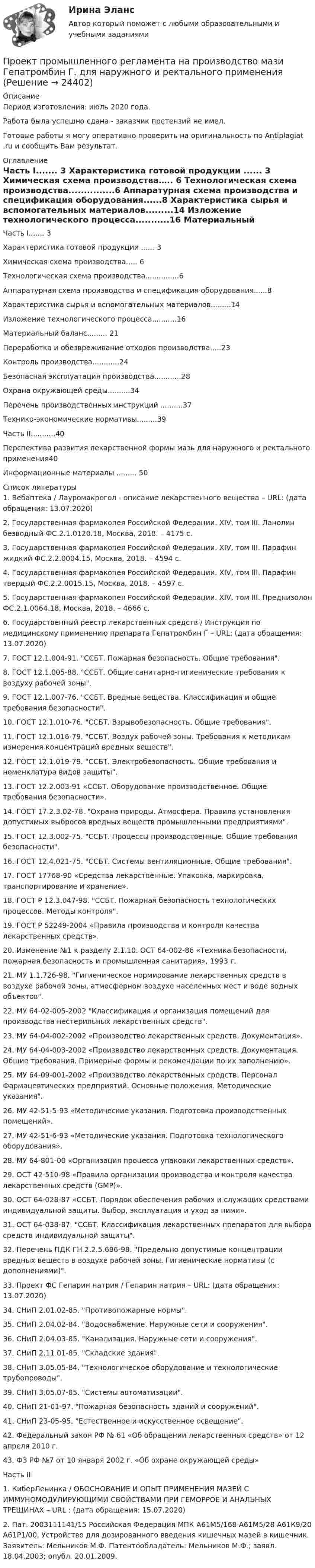     
          Описание
          Период изготовления: июль 2020 года.Работа была успешно сдана - заказчик претензий не имел.Готовые работы я могу оперативно проверить на оригинальность по Antiplagiat .ru и сообщить Вам результат. 
          Оглавление
          Часть I....... 3 Характеристика готовой продукции ...... 3 Химическая схема производства….. 6 Технологическая схема производства...............6 Аппаратурная схема производства и спецификация оборудования......8 Характеристика сырья и вспомогательных материалов.........14 Изложение технологического процесса...........16 Материальный баланс......... 21 Переработка и обезвреживание отходов производства.....23Контроль производства............24 Безопасная эксплуатация производства............28 Охрана окружающей среды..........34 Перечень производственных инструкций ..........37 Технико-экономические нормативы.........39 Часть II...........40 Перспектива развития лекарственной формы мазь для наружного и ректального применения40 Информационные материалы ......... 50 
          Список литературы
          1.	Вебаптека / Лауромакрогол - описание лекарственного вещества – URL:  (дата обращения: 13.07.2020)2.	Государственная фармакопея Российской Федерации. XIV, том III. Ланолин безводный ФС.2.1.0120.18, Москва, 2018. – 4175 с.3.	Государственная фармакопея Российской Федерации. XIV, том III. Парафин жидкий ФС.2.2.0004.15, Москва, 2018. – 4594 с.4.	Государственная фармакопея Российской Федерации. XIV, том III. Парафин твердый ФС.2.2.0015.15, Москва, 2018. – 4597 с.5.	Государственная фармакопея Российской Федерации. XIV, том III. Преднизолон ФС.2.1.0064.18, Москва, 2018. – 4666 с.6.	Государственный реестр лекарственных средств / Инструкция по медицинскому применению препарата Гепатромбин Г – URL:  (дата обращения: 13.07.2020)7.	ГОСТ	12.1.004-91.	ССБТ.	Пожарная	безопасность.	Общие требования.8.	ГОСТ	12.1.005-88.	ССБТ.	Общие	санитарно-гигиенические требования к воздуху рабочей зоны.9.	ГОСТ 12.1.007-76. ССБТ. Вредные вещества. Классификация и общие требования безопасности.10.	ГОСТ	12.1.010-76.	ССБТ.	Взрывобезопасность.	Общие требования.11.	ГОСТ 12.1.016-79. ССБТ. Воздух рабочей зоны. Требования к методикам измерения концентраций вредных веществ.12.	ГОСТ	12.1.019-79.	ССБТ.	Электробезопасность.	Общие требования и номенклатура видов защиты.13.	ГОСТ	12.2.003-91	«ССБТ.	Оборудование	производственное. Общие требования безопасности».14.	ГОСТ 17.2.3.02-78. Охрана природы. Атмосфера. Правила установления допустимых выбросов вредных веществ промышленными предприятиями.15.	ГОСТ 12.3.002-75. ССБТ. Процессы производственные. Общие требования безопасности.16.	ГОСТ 12.4.021-75. ССБТ. Системы вентиляционные. Общие требования.17.	ГОСТ 17768-90 «Средства лекарственные. Упаковка, маркировка, транспортирование и хранение».18.	ГОСТ Р 12.3.047-98. ССБТ. Пожарная безопасность технологических процессов. Методы контроля.19.	ГОСТ Р 52249-2004 «Правила производства и контроля качества лекарственных средств».20.	Изменение №1 к разделу 2.1.10. ОСТ 64-002-86 «Техника безопасности, пожарная безопасность и промышленная санитария», 1993 г.21.	МУ 1.1.726-98. Гигиеническое нормирование лекарственных средств в воздухе рабочей зоны, атмосферном воздухе населенных мест и воде водных объектов.22.	МУ 64-02-005-2002 Классификация и организация помещений для производства нестерильных лекарственных средств.23.	МУ 64-04-002-2002 «Производство лекарственных средств. Документация».24.	МУ 64-04-003-2002 «Производство лекарственных средств. Документация. Общие требования. Примерные формы и рекомендации по их заполнению».25.	МУ 64-09-001-2002 «Производство лекарственных средств. Персонал Фармацевтических предприятий. Основные положения. Методические указания.26.	МУ 42-51-5-93 «Методические указания. Подготовка производственных помещений».27.	МУ 42-51-6-93 «Методические указания. Подготовка технологического оборудования».28.	МУ 64-801-00 «Организация процесса упаковки лекарственных средств».29.	ОСТ 42-510-98 «Правила организации производства и контроля качества лекарственных средств (GMP)».30.	ОСТ 64-028-87 «ССБТ. Порядок обеспечения рабочих и служащих средствами индивидуальной защиты. Выбор, эксплуатация и уход за ними».31.	ОСТ 64-038-87. ССБТ. Классификация лекарственных препаратов для выбора средств индивидуальной защиты.32.	Перечень ПДК ГН 2.2.5.686-98. Предельно допустимые концентрации вредных веществ в воздухе рабочей зоны. Гигиенические нормативы (с дополнениями).33.	Проект ФС Гепарин натрия / Гепарин натрия – URL:  (дата обращения: 13.07.2020)34.	СНиП 2.01.02-85. Противопожарные нормы.35.	СНиП 2.04.02-84. Водоснабжение. Наружные сети и сооружения.36.	СНиП 2.04.03-85. Канализация. Наружные сети и сооружения.37.	СНиП 2.11.01-85. Складские здания.38.	СНиП	3.05.05-84.	Технологическое	оборудование	и технологические трубопроводы.39.	СНиП 3.05.07-85. Системы автоматизации.40.	СНиП 21-01-97. Пожарная безопасность зданий и сооружений.41.	СНиП 23-05-95. Естественное и искусственное освещение.42.	Федеральный закон РФ № 61 «Об обращении лекарственных средств» от 12 апреля 2010 г.43.	ФЗ РФ №7 от 10 января 2002 г. «Об охране окружающей среды»Часть II1.	КиберЛенинка / ОБОСНОВАНИЕ И ОПЫТ ПРИМЕНЕНИЯ МАЗЕЙ С ИММУНОМОДУЛИРУЮЩИМИ СВОЙСТВАМИ ПРИ ГЕМОРРОЕ И АНАЛЬНЫХ ТРЕЩИНАХ – URL :  (дата обращения: 15.07.2020)2.	Пат. 2003111141/15 Российская Федерация МПК А61М5/168 А61М5/28 А61К9/20 А61Р1/00. Устройство для дозированного введения кишечных мазей в кишечник. Заявитель: Мельников М.Ф. Патентообладатель: Мельников М.Ф.; заявл. 18.04.2003; опубл. 20.01.2009.
            
            
            💯 Проект производства работ.ти (2/2) (ответы на тест Синергия / МОИ / МТИ / МосАП, сентябрь 2023)Проект промышленного регламента на производство мази Гепатромбин Г. для наружного и ректального примененияПроект раздельного сбора мусора в городской средеПроект разработки стратегииПроект создания предпринимательской единицыПроект «Строительство жилого дома» , диаграмма Ганта Проекты рассчитаны на три года, объём инвестицийПроект по дисциплине Проектный менеджмент НГУЭУ Проект по изготовлению аксессуаров из текстильных материалов (панама)ПРОЕКТ ПО ПЕДАГОГИКЕ. Стихосложение для младших школьников с диагнозом умственная отсталость легкой степениПроект по теме «Развитие жанра детектива в конце XX века»Проект по туристско-краеведческой деятельностипроект предвыборной компанииПроект + презентация по финансам ПАО Газпром