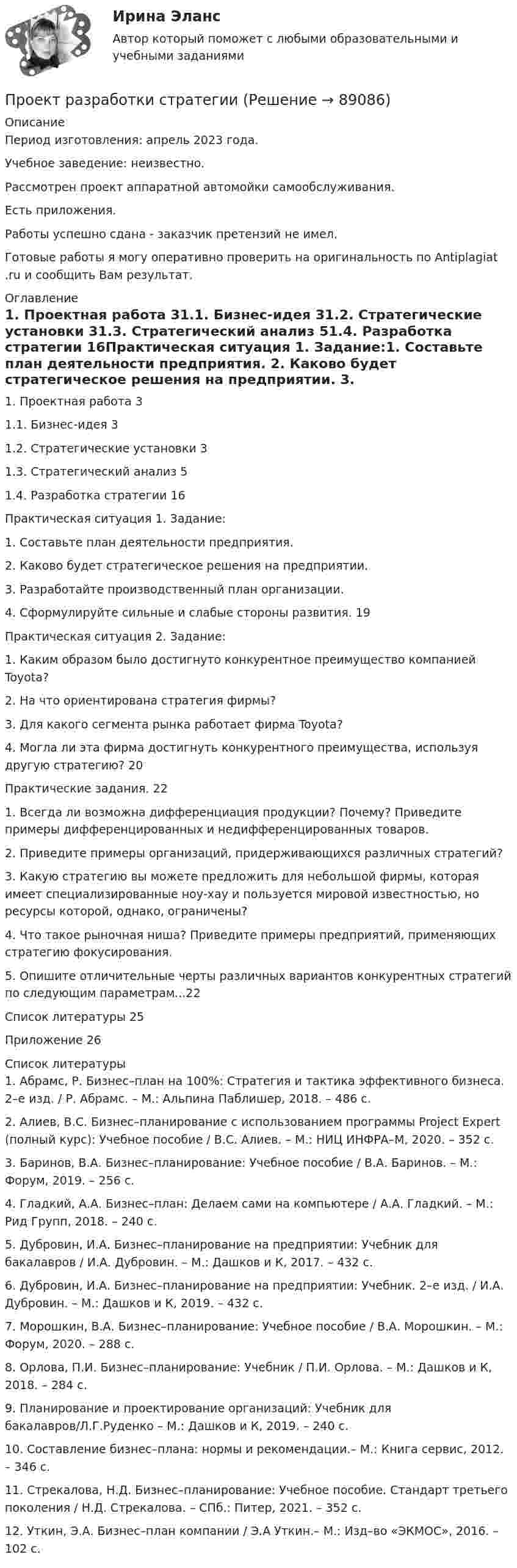      
            Описание
            Период изготовления: апрель 2023 года. Учебное заведение: неизвестно.Рассмотрен проект аппаратной автомойки самообслуживания.Есть приложения.Работы успешно сдана - заказчик претензий не имел.Готовые работы я могу оперативно проверить на оригинальность по Antiplagiat .ru и сообщить Вам результат. 
            Оглавление
            1.	Проектная работа	31.1. Бизнес-идея	31.2. Стратегические установки	31.3. Стратегический анализ	51.4. Разработка стратегии	16Практическая ситуация 1. Задание:1.	Составьте план деятельности предприятия. 2.	 Каково будет стратегическое решения на предприятии. 3.	 Разработайте производственный план организации. 4.	Сформулируйте сильные и слабые стороны развития. 	19Практическая ситуация 2. 	Задание:1.	Каким образом было достигнуто конкурентное преимущество компанией Toyota? 2.	 На что ориентирована стратегия фирмы? 3.	 Для какого сегмента рынка работает фирма Toyota?4.	 Могла ли эта фирма достигнуть конкурентного преимущества, используя другую стратегию? 20Практические задания.  221. Всегда ли возможна дифференциация продукции? Почему? Приведите примеры дифференцированных и недифференцированных товаров. 2. Приведите примеры организаций, придерживающихся различных стратегий? 3. Какую стратегию вы можете предложить для небольшой фирмы, которая имеет специализированные ноу-хау и пользуется мировой известностью, но ресурсы которой, однако, ограничены? 4. Что такое рыночная ниша? Приведите примеры предприятий, применяющих стратегию фокусирования. 5. Опишите отличительные черты различных вариантов конкурентных стратегий по следующим параметрам...22Список литературы	25Приложение 	26 
            Список литературы
            1.	Абрамс, Р. Бизнес–план на 100%: Стратегия и тактика эффективного бизнеса. 2–е изд. / Р. Абрамс. – М.: Альпина Паблишер, 2018. – 486 c.2.	Алиев, В.С. Бизнес–планирование с использованием программы Project Expert (полный курс): Учебное пособие / В.С. Алиев. – М.: НИЦ ИНФРА–М, 2020. – 352 c.3.	Баринов, В.А. Бизнес–планирование: Учебное пособие / В.А. Баринов. – М.: Форум, 2019. – 256 c.4.	Гладкий, А.А. Бизнес–план: Делаем сами на компьютере / А.А. Гладкий. – М.: Рид Групп, 2018. – 240 c.5.	Дубровин, И.А. Бизнес–планирование на предприятии: Учебник для бакалавров / И.А. Дубровин. – М.: Дашков и К, 2017. – 432 c.6.	Дубровин, И.А. Бизнес–планирование на предприятии: Учебник. 2–е изд. / И.А. Дубровин. – М.: Дашков и К, 2019. – 432 c.7.	Морошкин, В.А. Бизнес–планирование: Учебное пособие / В.А. Морошкин. – М.: Форум, 2020. – 288 c.8.	Орлова, П.И. Бизнес–планирование: Учебник / П.И. Орлова. – М.: Дашков и К, 2018. – 284 c.9.	Планирование и проектирование организаций: Учебник для бакалавров/Л.Г.Руденко – М.: Дашков и К, 2019. – 240 с.10.	 Составление бизнес–плана: нормы и рекомендации.– М.: Книга сервис, 2012. – 346 с. 11.	Стрекалова, Н.Д. Бизнес–планирование: Учебное пособие. Стандарт третьего поколения / Н.Д. Стрекалова. – СПб.: Питер, 2021. – 352 c.12.	Уткин, Э.А. Бизнес–план компании / Э.А Уткин.– М.: Изд–во «ЭКМОС», 2016. – 102 с. 
            
            
            Проект раздельного сбора мусора в городской средеПроект разработки стратегииПроект создания предпринимательской единицыПроект «Строительство жилого дома» , диаграмма Ганта Проекты рассчитаны на три года, объём инвестицийПроецирующими плоскостями называются плоскости Выберите один ответ:  a.перпендикулярные одной из плоскостей проекций  b.перпендикулярные к двум плоскостям проекций  c.параллельные одной из плоскостей проекций  d.не перпендикулярные ни оПрожиточный минимум представляет собой ...ПРОЕКТ ПО ПЕДАГОГИКЕ. Стихосложение для младших школьников с диагнозом умственная отсталость легкой степениПроект по теме «Развитие жанра детектива в конце XX века»Проект по туристско-краеведческой деятельностипроект предвыборной компанииПроект + презентация по финансам ПАО ГазпромПроект привода главного движения горизонтально-фрезерного консольного станка💯 Проект производства работ.ти (2/2) (ответы на тест Синергия / МОИ / МТИ / МосАП, сентябрь 2023)