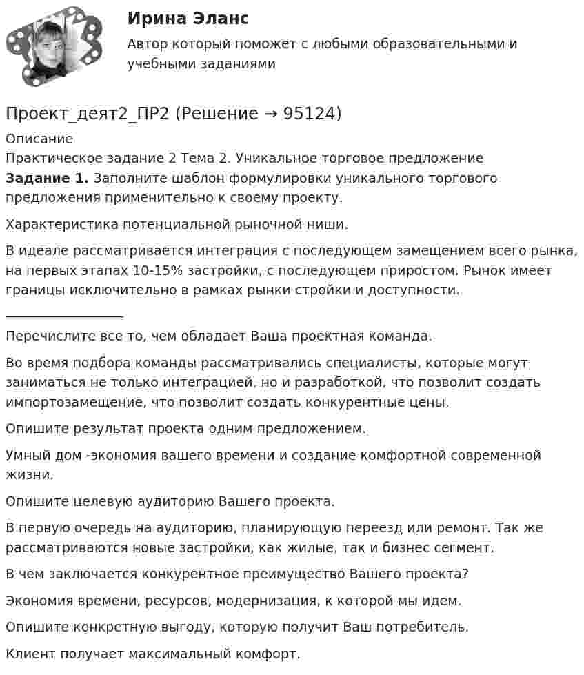      
            Описание
            	Практическое задание 2	Тема 2. Уникальное торговое предложение Задание 1. Заполните шаблон формулировки уникального торгового предложения применительно к своему проекту.Характеристика потенциальной рыночной ниши.В идеале рассматривается интеграция с последующем замещением всего рынка, на первых этапах 10-15% застройки, с последующем приростом. Рынок имеет границы исключительно в рамках рынки стройки и доступности. __________________ Перечислите все то, чем обладает Ваша проектная команда.Во время подбора команды рассматривались специалисты, которые могут заниматься не только интеграцией, но и разработкой, что позволит создать импортозамещение, что позволит создать конкурентные цены.Опишите результат проекта одним предложением.Умный дом -экономия вашего времени и создание комфортной современной жизни.Опишите целевую аудиторию Вашего проекта.В первую очередь на аудиторию, планирующую переезд или ремонт. Так же рассматриваются новые застройки, как жилые, так и бизнес сегмент. В чем заключается конкурентное преимущество Вашего проекта?Экономия времени, ресурсов, модернизация, к которой мы идем. Опишите конкретную выгоду, которую получит Ваш потребитель. Клиент получает максимальный комфорт.   
            
            
            Проект апелляционной жалобы Проект_деят2_ПР2Проект_деят2_ПР3Проект_деят3_ПР1Проект_деят3_ПР2Проект_деят(практикум)1Проект_деят(практикум)2_ПР1Проект №1. Проектирование системы информационного обеспечения воспитательного процесса на уровне образовательной организации. Проект №2. Построение «дерева целей» для определенной возрастной группы обучающихся. Проект №3. Планирование воспитательной деятельности образовательной организации.Проект №1 «Психологические барьеры общения в системе «начальник–подчиненный». Проект № 2. «Стратегии и методы разрешения конфликтов в образовательной организации». Проект № 3. «Личное резюме менеджера образования: профессиональные, деловые и личные качества».Проект №1. Разработка рекомендаций по применению СОТ в образовательном процессе с учетом возрастных особенностей обучающихся. Проект №2. Разработка системы управления реализацией современных образовательных технологий в образовательном процессе в условиях ФГОС.Проект №1. Разработка содержания практической управленческой деятельности руководителя образовательной организации в условиях реализации ФГОС. Проект №2. Разработка управленческих решений в условиях неопределенности и риска.Проект №1. «Создание программы управления качеством образования с учетом требований ФГОС». Проект №2. «Создание инструментария для маркетингового исследования по изучению запросов потребителей». Проект № 3. «Создание комплексно–целевой программы управления качеством образования».Проект №1. «Создание системы стимулирования работы персонала в образовательной организации» Проект №2. «Управление процессом развития персонала в ОО».Проект №1. Структурирование содержания учебной темы (тема по выбору обучающегося). Проект №2. Конструирование мониторинга успешности учения обучающихся (тема по выбору обучающегося). Проект №3. Конструирование системы учебных занятий, ориентированных на достижение прогнозируемых результатов (тема по выбору обучающегося).