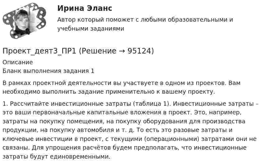      
            Описание
            Бланк выполнения задания 1 	В рамках проектной деятельности вы участвуете в одном из проектов. Вам необходимо выполнить задание применительно к вашему проекту. 1.   Рассчитайте инвестиционные затраты (таблица 1). Инвестиционные затраты – это ваши первоначальные капитальные вложения в проект. Это, например, затраты на покупку помещения, на покупку оборудования для производства продукции, на покупку автомобиля и т. д. То есть это разовые затраты и ключевые инвестиции в проект, с текущими (операционными) затратами они не связаны. Для упрощения расчётов будем предполагать, что инвестиционные затраты будут единовременными.   
            
            
            Проект_деят2_ПР3Проект_деят3_ПР1Проект_деят3_ПР2Проект_деят(практикум)1Проект_деят(практикум)2_ПР1Проект_деят(практикум)2_ПР3Проект, заказчик которого может решиться увеличить его окончательную стоимость по сравнению с первоначальной, является:Проект №1. Разработка рекомендаций по применению СОТ в образовательном процессе с учетом возрастных особенностей обучающихся. Проект №2. Разработка системы управления реализацией современных образовательных технологий в образовательном процессе в условиях ФГОС.Проект №1. Разработка содержания практической управленческой деятельности руководителя образовательной организации в условиях реализации ФГОС. Проект №2. Разработка управленческих решений в условиях неопределенности и риска.Проект №1. «Создание программы управления качеством образования с учетом требований ФГОС». Проект №2. «Создание инструментария для маркетингового исследования по изучению запросов потребителей». Проект № 3. «Создание комплексно–целевой программы управления качеством образования».Проект №1. «Создание системы стимулирования работы персонала в образовательной организации» Проект №2. «Управление процессом развития персонала в ОО».Проект №1. Структурирование содержания учебной темы (тема по выбору обучающегося). Проект №2. Конструирование мониторинга успешности учения обучающихся (тема по выбору обучающегося). Проект №3. Конструирование системы учебных занятий, ориентированных на достижение прогнозируемых результатов (тема по выбору обучающегося).Проект S требует инвестиций в размере 10000 дол.Проект апелляционной жалобы 