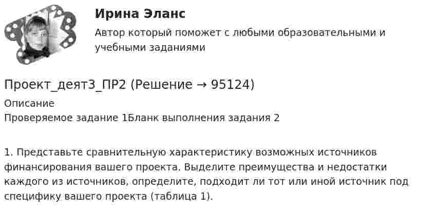      
            Описание
            Проверяемое задание 1Бланк выполнения задания 21.   Представьте сравнительную характеристику возможных источников финансирования вашего проекта. Выделите преимущества и недостатки каждого из источников, определите, подходит ли тот или иной источник под специфику вашего проекта (таблица 1).    
            
            
            Проект_деят3_ПР1Проект_деят3_ПР2Проект_деят(практикум)1Проект_деят(практикум)2_ПР1Проект_деят(практикум)2_ПР3Проект, заказчик которого может решиться увеличить его окончательную стоимость по сравнению с первоначальной, является:Проект занятия с использованием технологии индивидуализацииПроект №1. Разработка содержания практической управленческой деятельности руководителя образовательной организации в условиях реализации ФГОС. Проект №2. Разработка управленческих решений в условиях неопределенности и риска.Проект №1. «Создание программы управления качеством образования с учетом требований ФГОС». Проект №2. «Создание инструментария для маркетингового исследования по изучению запросов потребителей». Проект № 3. «Создание комплексно–целевой программы управления качеством образования».Проект №1. «Создание системы стимулирования работы персонала в образовательной организации» Проект №2. «Управление процессом развития персонала в ОО».Проект №1. Структурирование содержания учебной темы (тема по выбору обучающегося). Проект №2. Конструирование мониторинга успешности учения обучающихся (тема по выбору обучающегося). Проект №3. Конструирование системы учебных занятий, ориентированных на достижение прогнозируемых результатов (тема по выбору обучающегося).Проект S требует инвестиций в размере 10000 дол.Проект апелляционной жалобы Проект_деят2_ПР2