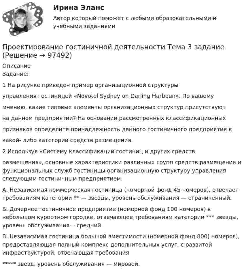      
            Описание
            Задание:1 На рисунке приведен пример организационной структурыуправления гостиницей «Novotel Sydney on Darling Harboun». По вашемумнению, какие типовые элементы организационных структур присутствуютна данном предприятии? На основании рассмотренных классификационныхпризнаков определите принадлежность данного гостиничного предприятия ккакой- либо категории средств размещения.2 Используя «Систему классификации гостиниц и других средствразмещения», основные характеристики различных групп средств размещения и функциональных служб гостиницы организационную структуру управления следующим гостиничным предприятием:А. Независимая коммерческая гостиница (номерной фонд 45 номеров), отвечает требованиям категории ** — звезды, уровень обслуживания — ограниченный.Б. Дочернее гостиничное предприятие (номерной фонд 100 номеров) в небольшом курортном городке, отвечающее требованиям категории *** звезды, уровень обслуживания— средний.В. Независимая гостиница большой вместимости (номерной фонд 800) номеров), предоставляющая полный комплекс дополнительных услуг, с развитой инфраструктурой, отвечающая требования***** звезд, уровень обслуживания — мировой.   
            
            
            Проектирование административного здания  - контрольнаяПроектирование гостиничной деятельности Тема 3 заданиеПроектирование зданий и сооружений, 47 вопросов (ответы на тест Синергия / МТИ / МОИ / МосАП)Проектирование зданий и сооружений (ответы на тест Синергия / МТИ / МОИ / МосАП)💯 Проектирование зданий и сооружений (ответы на тест Синергия / МТИ / МосАП, май 2023)Проектирование зданий и сооружений (тест с ответами Синергия/МОИ/ МТИ /МОСАП)💯 Проектирование зданий и сооружений.ти(1) (ответы на тест Синергия / МОИ / МТИ / МосАП, сентябрь 2023)Проект занятия с использованием технологии индивидуализацииПроект «Заря» стоимостью 180 млн руб. в течение 7 лет будет обеспечивать ежегодный доход 35 млн руб. и положительную величину чистой приведенной стоимости (NPV). При каком значении ставки дисконтирования это произойдет?Проективные методики диагностики МФУ СинергияПроективные методы в психологии (тест с ответами Магистратура Синергия)Проект имеет капитальные вложения в 65 000 руб., а ожидаемые чистые денежные поступления составляют 15 000 руб. в год в течение 8 лет. Чему равен период окупаемости этого проекта?Проект имеет капитальные вложения в 65 000 руб., а ожидаемые чистые денежные поступления составляют 15 000 руб. в год в течение 8 лет. Чему равен период окупаемости этого проекта?Проектирование автоматизированных информационных систем//СИНЕРГИЯ//МОСАП//МОИ//МТИ