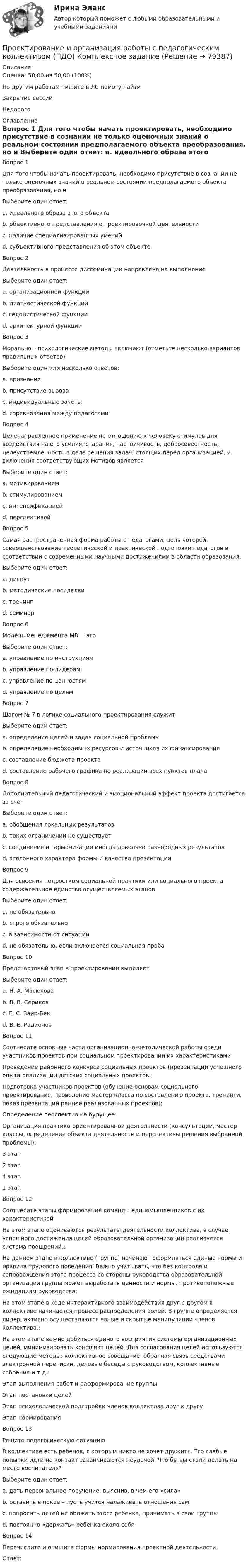      
            Описание
            Оценка: 50,00 из 50,00 (100%)По другим работам пишите в ЛС помогу найтиЗакрытие сессииНедорого 
            Оглавление
            Вопрос 1
Для того чтобы начать проектировать, необходимо присутствие в сознании не только оценочных знаний о реальном состоянии предполагаемого объекта преобразования, но и
Выберите один ответ:
a. идеального образа этого объекта 
b. объективного представления о проектировочной деятельности
c. наличие специализированных умений
d. субъективного представления об этом объекте
Вопрос 2
Деятельность в процессе диссеминации направлена на выполнение
Выберите один ответ:
a. организационной функции
b. диагностической функции
c. гедонистической функции
d. архитектурной функции 
Вопрос 3
Морально – психологические методы включают (отметьте несколько вариантов правильных ответов)
Выберите один или несколько ответов:
a. признание 
b. присутствие вызова 
c. индивидуальные зачеты
d. соревнования между педагогами
Вопрос 4
Целенаправленное применение по отношению к человеку стимулов для воздействия на его усилия, старания, настойчивость, добросовестность, целеустремленность в деле решения задач, стоящих перед организацией, и включения соответствующих мотивов является
Выберите один ответ:
a. мотивированием
b. стимулированием 
c. интенсификацией
d. перспективой
Вопрос 5
Самая распространенная форма работы с педагогами, цель которой- совершенствование теоретической и практической подготовки педагогов в соответствии с современными научными достижениями в области образования.
Выберите один ответ:
a. диспут
b. методические посиделки
c. тренинг
d. семинар 
Вопрос 6
Модель менеджмента MBI – это
Выберите один ответ:
a. управление по инструкциям 
b. управление по лидерам
c. управление по ценностям
d. управление по целям
Вопрос 7
Шагом № 7 в логике социального проектирования служит
Выберите один ответ:
a. определение целей и задач социальной проблемы
b. определение необходимых ресурсов и источников их финансирования
c. составление бюджета проекта
d. составление рабочего графика по реализации всех пунктов плана 
Вопрос 8
Дополнительный педагогический и эмоциональный эффект проекта достигается за счет
Выберите один ответ:
a. обобщения локальных результатов
b. таких ограничений не существует
c. соединения и гармонизации иногда довольно разнородных результатов
d. эталонного характера формы и качества презентации 
Вопрос 9
Для освоения подростком социальной практики или социального проекта содержательное единство осуществляемых этапов
Выберите один ответ:
a. не обязательно 
b. строго обязательно
c. в зависимости от ситуации
d. не обязательно, если включается социальная проба
Вопрос 10
Предстартовый этап в проектировании выделяет
Выберите один ответ:
a. Н. А. Масюкова
b. В. В. Сериков
c. Е. С. Заир-Бек
d. В. Е. Радионов 
Вопрос 11
Соотнесите основные части организационно-методической работы среди участников проектов  при социальном проектировании их характеристиками
Проведение районного конкурса социальных проектов (презентации успешного опыта реализации детских социальных проектов: 
Подготовка участников проектов (обучение основам социального проектирования, проведение мастер-класса по составлению проекта, тренинги, показ презентаций раннее реализованных проектов): 
Определение перспектив на будущее:
Организация практико-ориентированной деятельности (консультации, мастер-классы, определение объекта деятельности и перспективы решения выбранной проблемы): 3 этап2 этап 4 этап1 этап
Вопрос 12
Соотнесите этапы формирования команды единомышленников с их характеристикой
На этом этапе оцениваются результаты деятельности коллектива, в случае успешного достижения целей образовательной организации реализуется система поощрений.: 
На данном этапе в коллективе (группе) начинают оформляться единые нормы и правила трудового поведения. Важно учитывать, что без контроля и сопровождения этого процесса со стороны руководства образовательной организации группа может выработать ценности и нормы, противоположные ожиданиям руководства: 
На этом этапе в ходе интерактивного взаимодействия друг с другом в коллективе начинается процесс распределения ролей. В группе определяется лидер, активно осуществляются явные и скрытые манипуляции членов коллектива.: 
На этом этапе важно добиться единого восприятия системы организационных целей, минимизировать конфликт целей. Для согласования целей используются следующие методы: коллективное совещание, обратная связь средствами электронной переписки, деловые беседы с руководством, коллективные собрания и т.д.: Этап выполнения работ и расформирование группыЭтап постановки целейЭтап психологической подстройки членов коллектива друг к другуЭтап нормирования
Вопрос 13
Решите педагогическую ситуацию. 
В коллективе есть ребенок, с которым никто не хочет дружить. Его слабые попытки идти на контакт заканчиваются неудачей. Что бы вы стали делать на месте воспитателя?
Выберите один ответ:
a. дать персональное поручение, выяснив, в чем его «сила» 
b. оставить в покое – пусть учится налаживать отношения сам
c. попросить детей не обижать этого ребенка, принимать в свои группы
d. постоянно «держать» ребенка около себя
Вопрос 14
Перечислите и опишите формы нормирования проектной деятельности.
Ответ:   
            
            
            Проектирование и организация работы с педагогическим коллективом (ПДО)Проектирование и организация работы с педагогическим коллективом (ПДО) Комплексное заданиеПроектирование и организация работы с педагогическим коллективом (ПДО) Тестовые вопросы к разделу 1Проектирование и организация работы с педагогическим коллективом (ПДО) Тестовые вопросы к разделу 2Проектирование и организация работы с педагогическим коллективом (ПДО) Тестовые вопросы к разделу 3Проектирование и открытие предприятий гостиничного и ресторанного бизнесаПроектирование и открытие предприятий гостиничного и ресторанного бизнеса (2023.г) тест с ответами Синергия/МОИ/ МТИ /МОСАПпроектирование информационной системы гостиницыПроектирование информационных системПроектирование информационных систем вариант 11  витте Проектирование информационных систем (Ответы на тест СИНЕРГИЯ / МОИ / МТИ)Проектирование информационных систем - тест с ответами - Синергия - 2022Проектирование информационных систем (Тест с ответами СИНЕРГИЯ / МОИ / МТИ)Проектирование и организация капитального строительства помещений