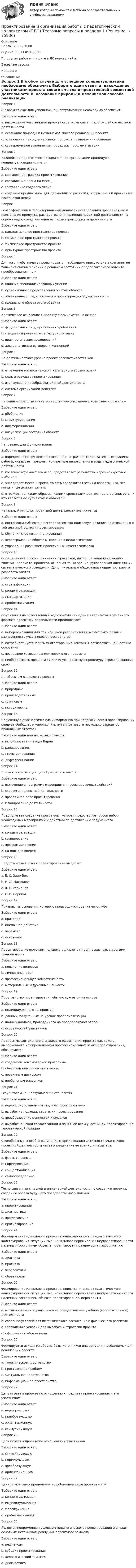      
            Описание
            Баллы: 28,00/30,00Оценка: 93,33 из 100,00По другим работам пишите в ЛС помогу найтиЗакрытие сессииНедорого 
            Оглавление
            Вопрос 1
В любом случае для успешной концептуализации необходимо обеспечить
Выберите один ответ:
a. нахождение участниками проекта своего смысла в предстоящей совместной деятельности 
b. осознание природы и механизмов способа реализации проекта.
c. осмысление природы человека, процесса познания или общения
d. своевременное выполнение процедуры проблематизации
Вопрос 2
Важнейшей педагогической задачей при организации процедуры концептуализации является
Выберите один ответ:
a. составление графика проектирования
b. составление плана на месяц
c. составление годового плана
d. создание предпосылок для дальнейшего развития, оформления и правильной постановки целей 
Вопрос 3
Географический и территориальный диапазон исследования проблематики и применения продукта, распространения влияния проектной деятельности на окружающую среду как один из параметров формата проекта – это
Выберите один ответ:
a. парадигмальное пространство проекта
b. социальное пространство проекта
c. физическое пространство проекта 
d. культурное пространство проекта
Вопрос 4
Для того чтобы начать проектировать, необходимо присутствие в сознании не только оценочных знаний о реальном состоянии предполагаемого объекта преобразования, но и
Выберите один ответ:
a. наличие специализированных умений
b. субъективного представления об этом объекте
c. объективного представления о проектировочной деятельности
d. идеального образа этого объекта
Вопрос 5
Критическое отнесение к проекту формируется на основе
Выберите один ответ:
a. федеральных государственных требований
b. специализированного структурного плана
c. диагностических исследований
d. альтернативных взглядов и концепций 
Вопрос 6
На деятельностном уровне проект рассматривается как
Выберите один ответ:
a. отражение материального и культурного уровня жизни
b. цель и результат проектирования 
c. итог духовно-преобразовательной деятельности
d. система организации действий
Вопрос 7
Наглядное представление исследовательских данных возможно с помощью
Выберите один ответ:
a. обобщения
b. структурирования
c. дифференциации
d. визуализации состояния объекта
Вопрос 8
Направляющая функция плана
Выберите один ответ:
a. определяет сферу деятельности: план отражает содержательные границы работы, указывает предмет, конкретные направления и виды педагогической деятельности 
b. косвенно отражает замысел, представляет результаты через конкретные действия
c. определяет место и время, то есть содержит ответы на вопросы: кто, что, когда и где должен делать
d. отражает то, каким образом, какими средствами деятельность организуется и кто является ее субъектом и объектом
Вопрос 9
Начальный импульс проектной деятельности возникает из
Выберите один ответ:
a. постановки субъекта в исследовательско-поисковую позицию по отношению к той или иной области проектирования 
b. обучения стратегии планирования
c. перестраивания общего мышления в педагогическое
d. управления развитием проективных качеств человека
Вопрос 10
Определенный способ понимания, трактовки, интерпретации какого-либо явления, предмета, процесса, основная точка зрения, руководящая идея для их систематического освещения. Дополнительные общеразвивающие программы разрабатываются
Выберите один ответ:
a. стратификация
b. концептуализация 
c. стандартизация
d. проблематизация
Вопрос 11
Ориентация на естественный ход событий как один из вариантов временного формата проектной деятельности предполагает
Выберите один ответ:
a. выбор оснований для той или иной регламентации может быть разным: разнесенность участников в пространстве  
b. потребность установить многосторонние контакты, согласовать ценностные основания  
c. неспешное «выращивание» проектного продукта
d. необходимость провести ту или иную проектную процедуру в фиксированные сроки
Вопрос 12
По объектам выделяют проекты
Выберите один ответ:
a. природные
b. производственные  
c. групповые
d. исторические  
Вопрос 13
Полученную диагностическую информацию при педагогическом проектировании следует обобщить и упорядочить путем (отметьте несколько вариантов правильных ответов)
Выберите один или несколько ответов:
a. использования метода Барни
b. ранжирования 
c. структурирования 
d. дифференциации
Вопрос 14
После конкретизации целей разрабатывается
Выберите один ответ:
a. включение в программу мероприятия проектировочных действий
b. стратегия проектной деятельности 
c. проблемное поле проектирования
d. планирование деятельности
Вопрос 15
Предполагает создание программы, которая представляет собой набор необходимых мероприятий и действий по достижению задуманного
Выберите один ответ:
a. концептуализация
b. планирование
c. программирование 
d. на полгода вперед
Вопрос 16
Предстартовый этап в проектировании выделяет
Выберите один ответ:
a. Е. С. Заир-Бек
b. Н. А. Масюкова
c. В. Е. Радионов 
d. В. В. Сериков
Вопрос 17
Признак, на основании которого производится оценка чего-либо
Выберите один ответ:
a. критерий 
b. оценочное действие
c. параметр
d. основание
Вопрос 18
Проектирование включает человека в диалог с миром, с жизнью, с другими людьми через
Выберите один ответ:
a. появление вопросов 
b. личностный рост
c. профессиональную компетентность
d. материальные и духовные ценности
Вопрос 19
Пространство проектирования обычно сужается на основе
Выберите один ответ:
a. индивидуального восприятия
b. данных, полученных на уровне проблематизации
c. данных анализа, проведенного на предпроектном этапе 
d. особенностей участников
Вопрос 20
Процесс мыслительного и знакового оформления проекта как текста, выполненного на определенном профессиональном языке проектирования, обозначается
Выберите один ответ:
a. созданием компьютерной программы
b. обязательным лицензированием
c. проектным дискурсом 
d. вербальным описанием
Вопрос 21
Результатом концептуализации становится
Выберите один ответ:
a. переход к дальнейшим стадиям проектирования
b. выработка подхода, стратегии проектирования
c. преобразование ценностей и смыслов
d. выработка некой согласованной и понятной всем участникам проектирования теоретической позиции 
Вопрос 22
Своеобразный способ ограничения (нормирования) активности участников проектной деятельности через определение ее границ и масштаба
Выберите один ответ:
a. формат проекта 
b. нормирование
c. концептуализация
d. самоопределение
Вопрос 23
Тесно связанная с наукой и инженерией деятельность по созданию проекта, созданию образа будущего предполагаемого явления
Выберите один ответ:
a. проектирование 
b. диагностика
c. профилактика
d. прогнозирование
Вопрос 24
Формирование идеального представления, начинаясь с педагогического конструирования ситуации эмоционального переживания неудовлетворенности наличным состоянием объекта проектирования, переходит к оформлению
Выберите один ответ:
a. диагноза
b. прогноза
c. перспективы
d. образа цели 
Вопрос 25
Формирование идеального представления, начинаясь с педагогического конструирования ситуации эмоционального переживания неудовлетворенности наличным состоянием объекта проектирования, переходит к
Выберите один ответ:
a. мотивированию обучающихся на осуществление учебной (воспитательной) деятельности
b. создание условий для их физического воспитания и физического развития
c. соблюдению условий для выработки стратегии проекта
d. оформлению образа цели
Вопрос 26
Формируется исходя из объема базы источников информации, необходимых для реализации проекта
Выберите один ответ:
a. тематическое пространство
b. пространство проблем
c. виртуальное пространство
d. информационное пространство
Вопрос 27
Цель играет в проекте по отношению к предмету проектирования и его участникам
Выберите один ответ:
a. нормирующую
b. преобразующую 
c. ориентационную
d. стимулирующую
Вопрос 28
Цель играет в проекте по отношению к участникам
Выберите один ответ:
a. стимулирующую 
b. нормирующую
c. преобразующую
d. ориентационную
Вопрос 29
Ценностное самоопределение в проблемном поле проекта – это
Выберите один ответ:
a. концептуализация
b. индивидуализация
c. форсификация
d. проблематизация
Вопрос 30
Является непременным условием педагогического проектирования и служит основным источником рождения проектного замысла
Выберите один ответ:
a. рефлексия
b. субъект проектирования
c. педагогический замысел
d. диагностика

  
            
            
            Проектирование и организация работы с педагогическим коллективом (ПДО) Комплексное заданиеПроектирование и организация работы с педагогическим коллективом (ПДО) Тестовые вопросы к разделу 1Проектирование и организация работы с педагогическим коллективом (ПДО) Тестовые вопросы к разделу 2Проектирование и организация работы с педагогическим коллективом (ПДО) Тестовые вопросы к разделу 3Проектирование и открытие предприятий гостиничного и ресторанного бизнесаПроектирование и открытие предприятий гостиничного и ресторанного бизнеса (2023.г) тест с ответами Синергия/МОИ/ МТИ /МОСАППроектирование и открытие предприятий гостиничного и ресторанного бизнеса, 56 вопросов (ответы на тест Синергия / МТИ / МОИ / МосАП)Проектирование информационных системПроектирование информационных систем вариант 11  витте Проектирование информационных систем (Ответы на тест СИНЕРГИЯ / МОИ / МТИ)Проектирование информационных систем - тест с ответами - Синергия - 2022Проектирование информационных систем (Тест с ответами СИНЕРГИЯ / МОИ / МТИ)Проектирование и организация капитального строительства помещенийПроектирование и организация работы с педагогическим коллективом (ПДО)