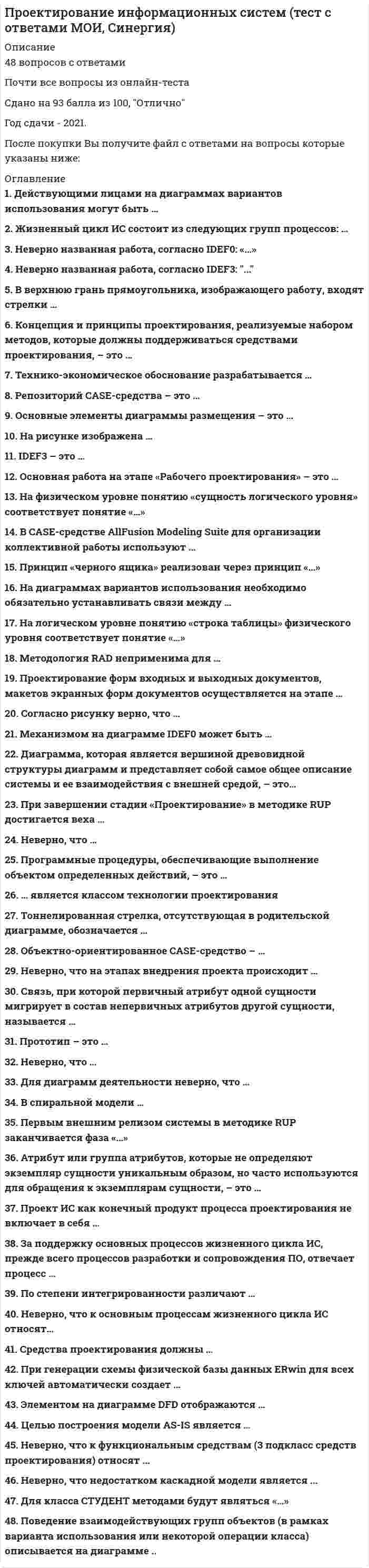    
          Описание
          52 вопроса  с ответамиСдано на 90 баллов из 100 ОтличноГод сдачи - 2020.После покупки Вы получите файл с ответами на вопросы которые указаны ниже:***(Если нужна помощь с другими предметами или сдачей тестов онлайн, пишите в личные сообщения) 
          Оглавление
          1. Действующими лицами на диаграммах вариантов использования могут быть … пользователи системы классы объектов разработчики системы2. Жизненный цикл ИС состоит из следующих групп процессов: … рост, зрелость, упадок моделирование, документирование, разработка разработка, сопровождение, эксплуатация основные, вспомогательные, организационные3. Неверно названная работа, согласно IDEF0: «…» оформленный заказ доставка груза формирование плана продаж регистрация клиента4. Неверно названная работа, согласно IDEF3: ...Доставка грузаРегистрация клиентаФормирование плана продажОформленный заказ5. В верхнюю грань прямоугольника, изображающего работу, входят стрелки … с управляющей информацией -механизмы с входной информацией6. Концепция и принципы проектирования, реализуемые набором методов, которые должны поддерживаться средствами проектирования, – это … организация технология методология средства проектирования7. Технико-экономическое обоснование разрабатывается … на стадии технического проектирования после технического задания после сбора материалов для обследования после эскизного проекта8. Репозиторий CASE-средства – это … *специализированные словарь терминов, применяющихся в предметной области разрабатываемой ИС *специализированная база данных, предназначенная для отображения состояния проектируемой ЭИС в каждый момент времени *совокупность системной информации о конкретном CASE-средстве *резервная база данных, предназначенная для отображения состояния проектируемой ЭИС9. Основные элементы диаграммы размещения – это … филиалы и средства связи узел и соединение пакеты и их взаимосвязи исполняемые компоненты и библиотеки кода10. На рисунке изображена … прямая связь по управлению такая связь не поддерживается нотацией IDEF0 обратная связь по управлению обратная связь по входу11. IDEF3 – это … технологический стандартпредставление сценария бизнес-процессасредство описания технологического процесса методология документирования процессов, происходящих в системе12. Основная работа на этапе «Рабочего проектирования» – это … кодирование и составление программной документацииразработка постановки задачи наполнение базы данных разработка общесистемных проектных решений13. На физическом уровне понятию «сущность логического уровня» соответствует понятие «…» таблица столбец запись индекс14. В CASE-средстве AllFusion Modeling Suite для организации коллективной работы используют … AllFusion Model Manager AllFusion Model Navigator AllFusion Data Model Validator AllFusion Process Modeler15. Принцип «черного ящика» реализован через принцип «…» наследование полиморфизм инкапсуляция16. На диаграммах вариантов использования необходимо обязательно устанавливать связи между … вариантами использования действующими лицами действующим лицом и вариантом использования17. На логическом уровне понятию «строка таблицы» физического уровня соответствует понятие «…» первичный атрибут экземпляр сущности альтернативный ключ атрибут18. Методология RAD неприменима для … *сложных расчетных программ, операционных систем и других программ большого объема *экономических информационных систем *информационных киосков метрополитена *банковских информационных систем19. Проектирование форм входных и выходных документов, макетов экранных форм документов осуществляется на этапе … технического проектирования технического задания эскизного проекта рабочего проектирования20. Согласно рисунку верно, что … *одна и та же строка заказа может входить в несколько заказов *сущность «Строка заказа» имеет простой первичный ключ *нельзя добавить новую строку заказа, не указав соответствующий номер заказа *сущность «Строка заказа» является независимой по отношению к сущности «Заказ»21. На рисунке представлен класс «…» Управлениепользовательский интерфейссущность22. Механизмом на диаграмме IDEF0 может быть … установка программного обеспечения информационная система заполненный договор нормативный акт23. Диаграмма, которая является вершиной древовидной структуры диаграмм и представляет собой самое общее описание системы и ее взаимодействия с внешней средой, – это… диаграмма дерева узлов диаграмма декомпозиции контекстная диаграмма FEO-диаграмма24. При завершении стадии «Проектирование» в методике RUP достигается веха … начальной функциональной готовности архитектуры жизненного цикла готового продукта целей жизненного цикла25. Неверно, что … в диаграмме FEO необходимо придерживать синтаксических правил построения диаграмм диаграмма FEO не входит в общую иерархию работ диаграмма FEO строится на базе уже имеющейся в иерархии диаграммы диаграмма FEO отражает другую точку зрения на декомпозицию26. На рисунке показан процесс, где … *после оформления клиента идет проверка его платежеспособности и/или трудового стажа *после оформления клиента идет проверка либо его платежеспособности, либо трудового стажа *оформление клиента декомпозировано на проверку платежеспособности и проверку трудового стажа *после оформления клиента идет проверка и его платежеспособности, и его трудового стажа27. Программные процедуры, обеспечивающие выполнение объектом определенных действий, – это … методы объекта полиморфизм свойства объекта классы объекта28. … является классом технологии проектирования РеконструкцияТиповое проектирование Параметризация Каноническое проектирование29. Тоннелированная стрелка, отсутствующая в родительской диаграмме, обозначается … 30. Объектно-ориентированное CASE-средство – … MS SQL Server Rational Rose AllFusion Process Modeler31. Неверно, что на этапах внедрения проекта происходит … *приобретение и установка вычислительной техники *проверка соответствия выполненной работы договорной документации *написание инструкций пользователю *создание информационной базы с нормативно-справочной информацией32. Связь, при которой первичный атрибут одной сущности мигрирует в состав непервичных атрибутов другой сущности, называется … «многие-ко-многим» идентифицирующей неидентифицирующей переходной33. Прототип – это … *модель информационной системы, построенная на начальных «витках спирали»*действующий программный компонент, реализующий отдельные функции и внешние интерфейсы разрабатываемого ПО *окончательный вариант разрабатываемого ПО *разрабатываемый программный компонент, реализующий отдельные функции и внешние интерфейсы разрабатываемого ПО34. Неверно, что … *сценарий IDEF3 является частным случаем реализации процесса *для диаграммы IDEF3 может быть создан только один сценарий *сценарий IDEF3 может являться декомпозицией работы *в сценарии IDEF3 может быть несколько точек выхода35. Для диаграмм деятельности неверно, что … должна быть только одна точка выхода деятельность можно декомпозировать должна быть только одна точка входа иллюстрируют потоки событий36. В спиральной модели … заказчик не участвует в процессе проектирования ИС каждый этап заканчивается полным пакетом документов наибольшее внимание уделяется начальным этапам пока не завершен очередной этап, не производится перехода к следующему этапу37. Первым внешним релизом системы в методике RUP заканчивается фаза «…» Проектирование Построение Начало Внедрение38. Атрибут или группа атрибутов, которые не определяют экземпляр сущности уникальным образом, но часто используются для обращения к экземплярам сущности, – это … индекс внешний ключ инверсионный вход альтернативные ключ39. Проект ИС как конечный продукт процесса проектирования не включает в себя … технологическую документацию модель будущей ИС проектно-конструкторскую документацию CASE-средства40. За поддержку основных процессов жизненного цикла ИС, прежде всего процессов разработки и сопровождения ПО, отвечает процесс … сопровождения обеспечения качества управления проектом управления конфигурацией41. По степени интегрированности различают … *CASE-средства tools, toolkit, workbench *функицонально-ориентированные, объектно-ориентированные и смешанные CASE-средства *локальные и распределенные CASE-средства *CASE-средства, поддерживающие какой-либо один эта ЖЦ ИС и CASE-средства, поддерживающие несколько этапов ЖЦ ИС42. Неверно, что к основным процессам жизненного цикла ИС относят… эксплуатацию Обучение поставку разработку43. Средства проектирования должны … быть экономически целесообразны зависеть от конкретной ОС и СУБД охватывать начальные этапы жизненного цикла ИС охватывать весь жизненный цикл ИС44. При генерации схемы физической базы данных ERwin для всех ключей автоматически создает … инверсионные входы значения по умолчанию правила валидации индексы45. Элементом  на диаграмме DFD отображаются … потоки данных работы хранилища данных внешние сущности46. Целью построения модели AS-IS является … реинжиниринг бизнес-процессов предприятия определение требований к будущей информационной системе выявление слабых и уязвимых мест деятельности организации адаптация разрабатываемой ИС к условиям деятельности организации47. Неверно, что к функциональным средствам (3 подкласс средств проектирования) относят ...Типовые проектные решенияТиповые проектыФункциональные пакеты прикладных программСУБД48. На рисунке выделено ... классаМетодИмяСвойствоТип49. Неверно, что недостатком каскадной модели является ...Позднее обнаружение проблемВысокий риск создания системы, неудовлетворяющей требованиям заказчикаСложность планированияНевозможность разбить систему на части50. Для класса СТУДЕНТ методами будут являться «…» номер зачетной книжки, ФИО, дата поступления Иванов, Петров, Сидоров отчислить, перевести на следующий курс51. Поведение взаимодействующих групп объектов (в рамках варианта использования или некоторой операции класса) описывается на диаграмме ..РазмещенияДеятельностиВзаимодействияСостояний52. На диаграммах вариантов использования необходимо обязательно устанавливать связи между … действующими лицами вариантами использования действующим лицом и вариантом использования 
            
            
            Проектирование информационных систем (тест с ответами Синергия)Проектирование и открытие предприятий гостиничного и ресторанного бизнеса (тест с ответами Синергия)Проектный анализ Ответы на Тесты (Синергия)Проектный анализ Ответы (Тесты Синергия)Проектный анализ.Тест СинергияПроектный анализ.Тест Синергия 2021г (87баллов)Проектный анализ (тест с ответами Синергия)Программный комплекс «Эталон Плюс» представляет собой …Программы стажировки в процессе дополнительного обучения персонала используются …Продающий и SEO-копирайтинг (тест с ответами Синергия)Продуктами взаимодействия водных растворов карбоната натрия и хлорида хрома (III) являются…Продукт труда, прошедший одну или несколько стадий обработки, но еще не готовый к потреблению и подлежащий дальнейшей обработке, – это …Продукция производителей строительных материалов РФ экспортируется в основном в …Проектирование информационных систем СИНЕРГИЯ 90/100