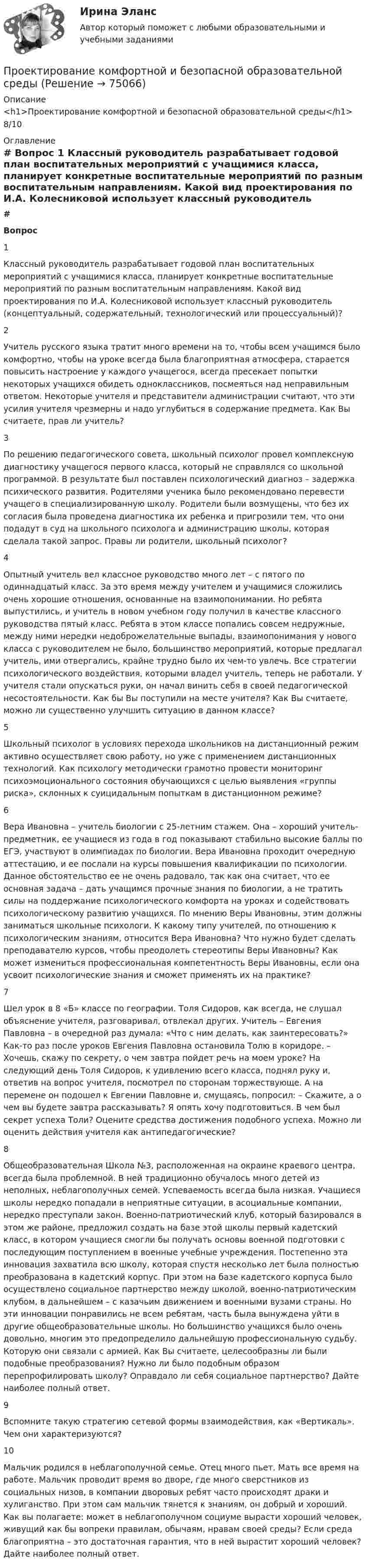      
            Описание
            <h1>Проектирование комфортной и безопасной образовательной среды</h1>8/10 
            Оглавление
             # Вопрос    1 Классный руководитель разрабатывает годовой план воспитательных мероприятий с учащимися класса, планирует конкретные воспитательные мероприятий по разным воспитательным направлениям. Какой вид проектирования по И.А. Колесниковой использует классный руководитель (концептуальный, содержательный, технологический или процессуальный)?   2 Учитель русского языка тратит много времени на то, чтобы всем учащимся было комфортно, чтобы на уроке всегда была благоприятная атмосфера, старается повысить настроение у каждого учащегося, всегда пресекает попытки некоторых учащихся обидеть одноклассников, посмеяться над неправильным ответом. Некоторые учителя и представители администрации считают, что эти усилия учителя чрезмерны и надо углубиться в содержание предмета. Как Вы считаете, прав ли учитель?   3 По решению педагогического совета, школьный психолог провел комплексную диагностику учащегося первого класса, который не справлялся со школьной программой. В результате был поставлен психологический диагноз – задержка психического развития. Родителями ученика было рекомендовано перевести учащего в специализированную школу. Родители были возмущены, что без их согласия была проведена диагностика их ребенка и пригрозили тем, что они подадут в суд на школьного психолога и администрацию школы, которая сделала такой запрос. Правы ли родители, школьный психолог?   4 Опытный учитель вел классное руководство много лет – с пятого по одиннадцатый класс. За это время между учителем и учащимися сложились очень хорошие отношения, основанные на взаимопонимании. Но ребята выпустились, и учитель в новом учебном году получил в качестве классного руководства пятый класс. Ребята в этом классе попались совсем недружные, между ними нередки недоброжелательные выпады, взаимопонимания у нового класса с руководителем не было, большинство мероприятий, которые предлагал учитель, ими отвергались, крайне трудно было их чем-то увлечь. Все стратегии психологического воздействия, которыми владел учитель, теперь не работали. У учителя стали опускаться руки, он начал винить себя в своей педагогической несостоятельности. Как бы Вы поступили на месте учителя? Как Вы считаете, можно ли существенно улучшить ситуацию в данном классе?   5 Школьный психолог в условиях перехода школьников на дистанционный режим активно осуществляет свою работу, но уже с применением дистанционных технологий. Как психологу методически грамотно провести мониторинг психоэмоционального состояния обучающихся с целью выявления «группы риска», склонных к суицидальным попыткам в дистанционном режиме?   6 Вера Ивановна – учитель биологии с 25-летним стажем. Она – хороший учитель-предметник, ее учащиеся из года в год показывают стабильно высокие баллы по ЕГЭ, участвуют в олимпиадах по биологии. Вера Ивановна проходит очередную аттестацию, и ее послали на курсы повышения квалификации по психологии. Данное обстоятельство ее не очень радовало, так как она считает, что ее основная задача – дать учащимся прочные знания по биологии, а не тратить силы на поддержание психологического комфорта на уроках и содействовать психологическому развитию учащихся. По мнению Веры Ивановны, этим должны заниматься школьные психологи. К какому типу учителей, по отношению к психологическим знаниям, относится Вера Ивановна? Что нужно будет сделать преподавателю курсов, чтобы преодолеть стереотипы Веры Ивановны? Как может измениться профессиональная компетентность Веры Ивановны, если она усвоит психологические знания и сможет применять их на практике?   7 Шел урок в 8 «Б» классе по географии. Толя Сидоров, как всегда, не слушал объяснение учителя, разговаривал, отвлекал других. Учитель – Евгения Павловна – в очередной раз думала: «Что с ним делать, как заинтересовать?» Как-то раз после уроков Евгения Павловна остановила Толю в коридоре. – Хочешь, скажу по секрету, о чем завтра пойдет речь на моем уроке? На следующий день Толя Сидоров, к удивлению всего класса, поднял руку и, ответив на вопрос учителя, посмотрел по сторонам торжествующе. А на перемене он подошел к Евгении Павловне и, смущаясь, попросил: – Скажите, а о чем вы будете завтра рассказывать? Я опять хочу подготовиться. В чем был секрет успеха Толи? Оцените средства достижения подобного успеха. Можно ли оценить действия учителя как антипедагогические?   8 Общеобразовательная Школа №3, расположенная на окраине краевого центра, всегда была проблемной. В ней традиционно обучалось много детей из неполных, неблагополучных семей. Успеваемость всегда была низкая. Учащиеся школы нередко попадали в неприятные ситуации, в асоциальные компании, нередко преступали закон. Военно-патриотический клуб, который базировался в этом же районе, предложил создать на базе этой школы первый кадетский класс, в котором учащиеся смогли бы получать основы военной подготовки с последующим поступлением в военные учебные учреждения. Постепенно эта инновация захватила всю школу, которая спустя несколько лет была полностью преобразована в кадетский корпус. При этом на базе кадетского корпуса было осуществлено социальное партнерство между школой, военно-патриотическим клубом, в дальнейшем – с казачьим движением и военными вузами страны. Но эти инновации понравились не всем ребятам, часть была вынуждена уйти в другие общеобразовательные школы. Но большинство учащихся было очень довольно, многим это предопределило дальнейшую профессиональную судьбу. Которую они связали с армией. Как Вы считаете, целесообразны ли были подобные преобразования? Нужно ли было подобным образом перепрофилировать школу? Оправдало ли себя социальное партнерство? Дайте наиболее полный ответ.   9 Вспомните такую стратегию сетевой формы взаимодействия, как «Вертикаль». Чем они характеризуются?   10 Мальчик родился в неблагополучной семье. Отец много пьет. Мать все время на работе. Мальчик проводит время во дворе, где много сверстников из социальных низов, в компании дворовых ребят часто происходят драки и хулиганство. При этом сам мальчик тянется к знаниям, он добрый и хороший. Как вы полагаете: может в неблагополучном социуме вырасти хороший человек, живущий как бы вопреки правилам, обычаям, нравам своей среды? Если среда благоприятна – это достаточная гарантия, что в ней вырастит хороший человек? Дайте наиболее полный ответ.   
            
            
            Проектирование комфортной и безопасной образовательной средыПроектирование комфортной и безопасной образовательной средыПроектирование комфортной и безопасной образовательной средыПроектирование комфортной и безопасной образовательной средыПроектирование комфортной и безопасной образовательной среды. Итоговый тест 4 семестрПроектирование комфортной и безопасной образовательной среды. Синергия. Ответы на ИТОГОВЫЙ ТЕСТ. На отлично!Проектирование миссии может осуществляться с применением технологии бизнес-инжиниринга как определение позиции в трехмерной системе координат. О какой из координат данной модели и почему идет речь, когда говорят о ресурсах, организационной структуреПроектирование и открытие предприятий гостиничного и ресторанного бизнесаПроектирование и открытие предприятий гостиничного и ресторанного бизнеса (2023.г) тест с ответами Синергия/МОИ/ МТИ /МОСАППроектирование и открытие предприятий гостиничного и ресторанного бизнеса, 56 вопросов (ответы на тест Синергия / МТИ / МОИ / МосАП)💯 Проектирование и открытие предприятий гостиничного и ресторанного бизнеса (ответы на тест Синергия / МТИ / МосАП, октябрь 2022)💯 Проектирование и открытие предприятий гостиничного и ресторанного бизнеса (правильные ответы на тест Синергия / МОИ / МТИ / МосАП)Проектирование и открытие предприятий гостиничного и ресторанного бизнеса тест Синергия (все ответы ✅87/100 баллов)Проектирование и разработка информационных систем