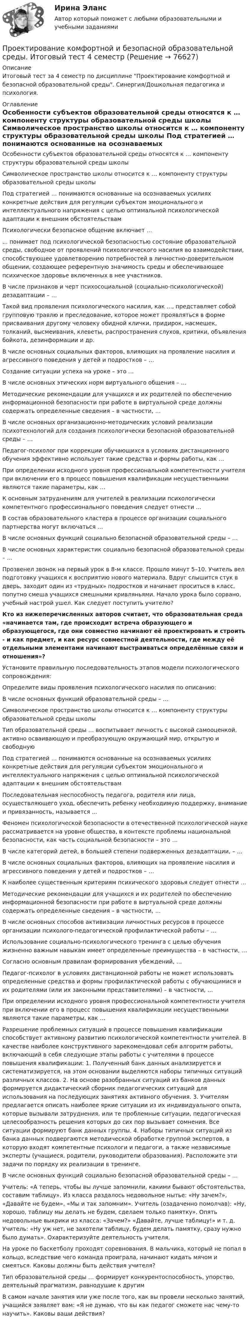      
            Описание
            Итоговый тест за 4 семестр по дисциплине Проектирование комфортной и безопасной образовательной среды. Синергия/Дошкольная педагогика и психология. 
            Оглавление
              Особенности субъектов образовательной среды относятся к … компоненту структуры образовательной среды школы   Символическое пространство школы относится к … компоненту структуры образовательной среды школы   Под стратегией … понимаются основанные на осознаваемых усилиях конкретные действия для регуляции субъектом эмоционального и интеллектуального напряжения с целью оптимальной психологической адаптации к внешним обстоятельствам   Психологически безопасное общение включает …   ... понимает под психологической безопасностью состояние образовательной среды, свободное от проявлений психологического насилия во взаимодействии, способствующее удовлетворению потребностей в личностно-доверительном общении, создающее референтную значимость среды и обеспечивающее психическое здоровье включенных в нее участников.   В числе признаков и черт психосоциальной (социально-психологической) дезадаптации – …   Такой вид проявления психологического насилия, как …, представляет собой групповую травлю и преследование, которое может проявляться в форме присваивания другому человеку обидной клички, придирок, насмешек, толканий, высмеивания, клеветы, распространения слухов, критики, объявления бойкота, дезинформации и др.   В числе основных социальных факторов, влияющих на проявление насилия и агрессивного поведения у детей и подростков – …   Создание ситуации успеха на уроке – это …   В числе основных этических норм виртуального общения – …   Методические рекомендации для учащихся и их родителей по обеспечению информационной безопасности при работе в виртуальной среде должны содержать определенные сведения – в частности, …   В числе основных организационно-методических условий реализации психотехнологий для создания психологически безопасной образовательной среды – …   Педагог-психолог при коррекции обучающихся в условиях дистанционного обучения эффективно использует такие средства и формы работы, как …   При определении исходного уровня профессиональной компетентности учителя при включении его в процесс повышения квалификации несущественными являются такие параметры, как …   К основным затруднениям для учителей в реализации психологически компетентного профессионального поведения следует отнести …   В состав образовательного кластера в процессе организации социального партнерства могут включаться …   В числе основных функций социально безопасной образовательной среды – …   В числе основных характеристик социально безопасной образовательной среды – …   Прозвенел звонок на первый урок в 8-м классе. Прошло минут 5–10. Учитель вел подготовку учащихся к восприятию нового материала. Вдруг слышится стук в дверь, заходит один из «трудных» подростков и начинает проситься в класс, попутно смеша учащихся смешными кривляньями. Начало урока было сорвано, учебный настрой ушел. Как следует поступить учителю?  Кто из нижеперечисленных авторов считает, что образовательная среда «начинается там, где происходит встреча образующего и образующегося, где они совместно начинают её проектировать и строить - и как предмет, и как ресурс совместной деятельности, где между её отдельными элементами начинают выстраиваться определённые связи и отношения»?   Установите правильную последовательность этапов модели психологического сопровождения:   Определите виды проявления психологического насилия по описанию:   В числе основных функций образовательной среды – …   Символическое пространство школы относится к … компоненту структуры образовательной среды школы   Тип образовательной среды … воспитывает личность с высокой самооценкой, активно осваивающую и преобразующую окружающий мир, открытую и свободную   Под стратегией … понимаются основанные на осознаваемых усилиях конкретные действия для регуляции субъектом эмоционального и интеллектуального напряжения с целью оптимальной психологической адаптации к внешним обстоятельствам   Последовательная неспособность педагога, родителя или лица, осуществляющего уход, обеспечить ребенку необходимую поддержку, внимание и привязанность, называется ...   Феномен психологической безопасности в отечественной психологической науке рассматривается на уровне общества, в контексте проблемы национальной безопасности, как часть социальной безопасности – это …   В числе категорий детей, в большей степени подверженных дезадаптации, – …   В числе основных социальных факторов, влияющих на проявление насилия и агрессивного поведения у детей и подростков – …   К наиболее существенным критериям психического здоровья следует отнести …   Методические рекомендации для учащихся и их родителей по обеспечению информационной безопасности при работе в виртуальной среде должны содержать определенные сведения – в частности, …   В числе основных способов активизации личностных ресурсов в процессе организации психолого-педагогической профилактической работы – …   Использование социально-психологического тренинга с целью обучения жизненно важным навыкам имеет определенные преимущества – в частности, …   Согласно основным правилам формирования убеждений, …   Педагог-психолог в условиях дистанционной работы не может использовать определенные средства и формы профилактической работы с обучающимися и их родителями (или их законными представителями) – в частности, …   При определении исходного уровня профессиональной компетентности учителя при включении его в процесс повышения квалификации несущественными являются такие параметры, как …   Разрешение проблемных ситуаций в процессе повышения квалификации способствует активному развитию психологической компетентности учителей. В качестве наиболее конструктивного зарекомендовал себя алгоритм работы, включающий в себя следующие этапы работы с учителями в процессе повышения квалификации: 1. Полученный банк данных анализируется и систематизируется, на этом основании выделяются наборы типичных ситуаций различных классов. 2. На основе разобранных ситуаций из банков данных формируется дидактический сборник педагогических ситуаций для использования на последующих занятиях активного обучения. 3. Учителям предлагается описать наиболее яркие ситуации из их индивидуального опыта, которые вызывали затруднения, или те проблемные ситуации, педагогическая целесообразность решения которых до сих пор вызывает сомнения. Все ситуации формируют банк данных группы. 4. Наборы типичных ситуаций из банка данных подвергаются методической обработке группой экспертов, в которую входят компетентные психологи и педагоги, а также независимые эксперты (учащиеся, родители, руководители образования). Расположите эти задачи по порядку их реализации в тренинге.   В числе основных функций социально безопасной образовательной среды – …   Учитель: «А теперь, чтобы вы лучше запомнили, какими бывают обстоятельства, составим таблицу». Из класса раздалось недовольное нытье: «Ну зачем?», «Давайте не будем», «Мы и так запомним». Учитель (озадаченно помолчав): «Ну, хорошо, таблицу мы делать не будем, сделаем только памятку». Опять недовольные выкрики из класса: «Зачем?» «Давайте, лучше таблицу!» и т. д. Учитель: «Ну уж нет, не захотели таблицу, будем делать памятку, сразу нужно было думать». Охарактеризуйте деятельность учителя.   На уроке по баскетболу проходят соревнования. В мальчика, который не попал в кольцо, вследствие чего команда проиграла, начинают кидать мячом и смеяться. Каковы должны быть действия учителя?   Тип образовательной среды … формирует конкурентоспособность, упорство, деятельный прагматизм, равнодушие к другим   В самом начале занятия или уже после того, как вы провели несколько занятий, учащийся заявляет вам: «Я не думаю, что вы как педагог сможете нас чему-то научить». Каковы ваши действия?   
            
            
            Проектирование комфортной и безопасной образовательной средыПроектирование комфортной и безопасной образовательной среды. Итоговый тест 4 семестрПроектирование комфортной и безопасной образовательной среды. Синергия. Ответы на ИТОГОВЫЙ ТЕСТ. На отлично!Проектирование миссии может осуществляться с применением технологии бизнес-инжиниринга как определение позиции в трехмерной системе координат. О какой из координат данной модели и почему идет речь, когда говорят о ресурсах, организационной структуреПроектирование миссии может осуществляться с применением технологии бизнес-инжиниринга как определение позиции в трехмерной системе координат. О какой из координат данной модели и почему идет речь, когда говорят о ресурсах, организационной структуре,Проектирование насосных м копрессорных станций. EDUCONПроектирование новых фармацевтических производств💯 Проектирование и открытие предприятий гостиничного и ресторанного бизнеса (ответы на тест Синергия / МТИ / МосАП, октябрь 2022)💯 Проектирование и открытие предприятий гостиничного и ресторанного бизнеса (правильные ответы на тест Синергия / МОИ / МТИ / МосАП)Проектирование и открытие предприятий гостиничного и ресторанного бизнеса тест Синергия (все ответы ✅87/100 баллов)Проектирование и разработка информационных системПроектирование и разработка распределенных программных систем//ИТОГОВЫЙ ТЕСТ НА 81 баллПроектирование комфортной и безопасной образовательной средыПроектирование комфортной и безопасной образовательной среды