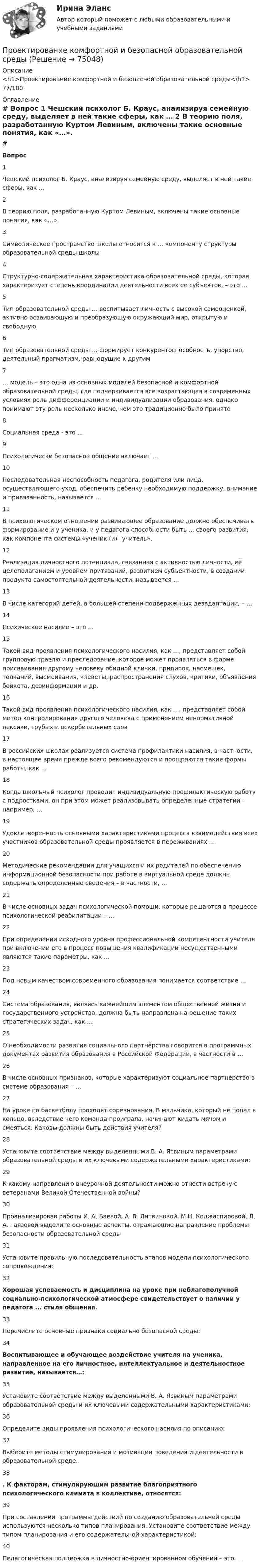     
            Описание
            <h1>Проектирование комфортной и безопасной образовательной среды</h1>77/100 
            Оглавление
             # Вопрос    1 Чешский психолог Б. Краус, анализируя семейную среду, выделяет в ней такие сферы, как …   2 В теорию поля, разработанную Куртом Левиным, включены такие основные понятия, как «…».   3 Символическое пространство школы относится к … компоненту структуры образовательной среды школы   4 Структурно-содержательная характеристика образовательной среды, которая характеризует степень координации деятельности всех ее субъектов, – это …   5 Тип образовательной среды … воспитывает личность с высокой самооценкой, активно осваивающую и преобразующую окружающий мир, открытую и свободную   6 Тип образовательной среды … формирует конкурентоспособность, упорство, деятельный прагматизм, равнодушие к другим   7 … модель – это одна из основных моделей безопасной и комфортной образовательной среды, где подчеркивается все возрастающая в современных условиях роль дифференциации и индивидуализации образования, однако понимают эту роль несколько иначе, чем это традиционно было принято   8 Социальная среда - это ...   9 Психологически безопасное общение включает …   10 Последовательная неспособность педагога, родителя или лица, осуществляющего уход, обеспечить ребенку необходимую поддержку, внимание и привязанность, называется ...   11 В психологическом отношении развивающее образование должно обеспечивать формирование и у ученика, и у педагога способности быть ... своего развития, как компонента системы «ученик (и)– учитель».   12 Реализация личностного потенциала, связанная с активностью личности, её целеполаганием и уровнем притязаний, развитием субъектности, в создании продукта самостоятельной деятельности, называется ...   13 В числе категорий детей, в большей степени подверженных дезадаптации, – …   14 Психическое насилие – это …   15 Такой вид проявления психологического насилия, как …, представляет собой групповую травлю и преследование, которое может проявляться в форме присваивания другому человеку обидной клички, придирок, насмешек, толканий, высмеивания, клеветы, распространения слухов, критики, объявления бойкота, дезинформации и др.   16 Такой вид проявления психологического насилия, как …, представляет собой метод контролирования другого человека с применением ненормативной лексики, грубых и оскорбительных слов   17 В российских школах реализуется система профилактики насилия, в частности, в настоящее время прежде всего рекомендуются и поощряются такие формы работы, как …   18 Когда школьный психолог проводит индивидуальную профилактическую работу с подростками, он при этом может реализовывать определенные стратегии – например, …   19 Удовлетворенность основными характеристиками процесса взаимодействия всех участников образовательной среды проявляется в переживаниях …   20 Методические рекомендации для учащихся и их родителей по обеспечению информационной безопасности при работе в виртуальной среде должны содержать определенные сведения – в частности, …   21 В числе основных задач психологической помощи, которые решаются в процессе психологической реабилитации – …   22 При определении исходного уровня профессиональной компетентности учителя при включении его в процесс повышения квалификации несущественными являются такие параметры, как …   23 Под новым качеством современного образования понимается соответствие …   24 Система образования, являясь важнейшим элементом общественной жизни и государственного устройства, должна быть направлена на решение таких стратегических задач, как …   25 О необходимости развития социального партнёрства говорится в программных документах развития образования в Российской Федерации, в частности в …   26 В числе основных признаков, которые характеризуют социальное партнерство в системе образования – …   27 На уроке по баскетболу проходят соревнования. В мальчика, который не попал в кольцо, вследствие чего команда проиграла, начинают кидать мячом и смеяться. Каковы должны быть действия учителя?   28 Установите соответствие между выделенными В. А. Ясвиным параметрами образовательной среды и их ключевыми содержательными характеристиками:   29 К какому направлению внеурочной деятельности можно отнести встречу с ветеранами Великой Отечественной войны?   30 Проанализировав работы И. А. Баевой, А. В. Литвиновой, М.Н. Коджаспировой, Л. А. Гаязовой выделите основные аспекты, отражающие направление проблемы безопасности образовательной среды   31 Установите правильную последовательность этапов модели психологического сопровождения:   32    Хорошая успеваемость и дисциплина на уроке при неблагополучной социально-психологической атмосфере свидетельствует о наличии у педагога ... стиля общения.   33 Перечислите основные признаки социально безопасной среды:   34   Воспитывающее и обучающее воздействие учителя на ученика, направленное на его личностное, интеллектуальное и деятельностное развитие, называется…:   35 Установите соответствие между выделенными В. А. Ясвиным параметрами образовательной среды и их ключевыми содержательными характеристиками:   36 Определите виды проявления психологического насилия по описанию:   37 Выберите методы стимулирования и мотивации поведения и деятельности в образовательной среде.   38  . К факторам, стимулирующим развитие благоприятного психологического климата в коллективе, относятся:   39 При составлении программы действий по созданию образовательной среды используются несколько типов планирования. Установите соответствие между типом планирования и его содержательной характеристикой:   40 Педагогическая поддержка в личностно-ориентированном обучении – это….   
            
            
            Проектирование комфортной и безопасной образовательной средыПроектирование комфортной и безопасной образовательной средыПроектирование комфортной и безопасной образовательной средыПроектирование комфортной и безопасной образовательной среды. Итоговый тест 4 семестрПроектирование комфортной и безопасной образовательной среды. Синергия. Ответы на ИТОГОВЫЙ ТЕСТ. На отлично!Проектирование миссии может осуществляться с применением технологии бизнес-инжиниринга как определение позиции в трехмерной системе координат. О какой из координат данной модели и почему идет речь, когда говорят о ресурсах, организационной структуреПроектирование миссии может осуществляться с применением технологии бизнес-инжиниринга как определение позиции в трехмерной системе координат. О какой из координат данной модели и почему идет речь, когда говорят о ресурсах, организационной структуре,Проектирование и открытие предприятий гостиничного и ресторанного бизнеса (2023.г) тест с ответами Синергия/МОИ/ МТИ /МОСАППроектирование и открытие предприятий гостиничного и ресторанного бизнеса, 56 вопросов (ответы на тест Синергия / МТИ / МОИ / МосАП)💯 Проектирование и открытие предприятий гостиничного и ресторанного бизнеса (ответы на тест Синергия / МТИ / МосАП, октябрь 2022)💯 Проектирование и открытие предприятий гостиничного и ресторанного бизнеса (правильные ответы на тест Синергия / МОИ / МТИ / МосАП)Проектирование и открытие предприятий гостиничного и ресторанного бизнеса тест Синергия (все ответы ✅87/100 баллов)Проектирование и разработка информационных системПроектирование и разработка распределенных программных систем//ИТОГОВЫЙ ТЕСТ НА 81 балл
