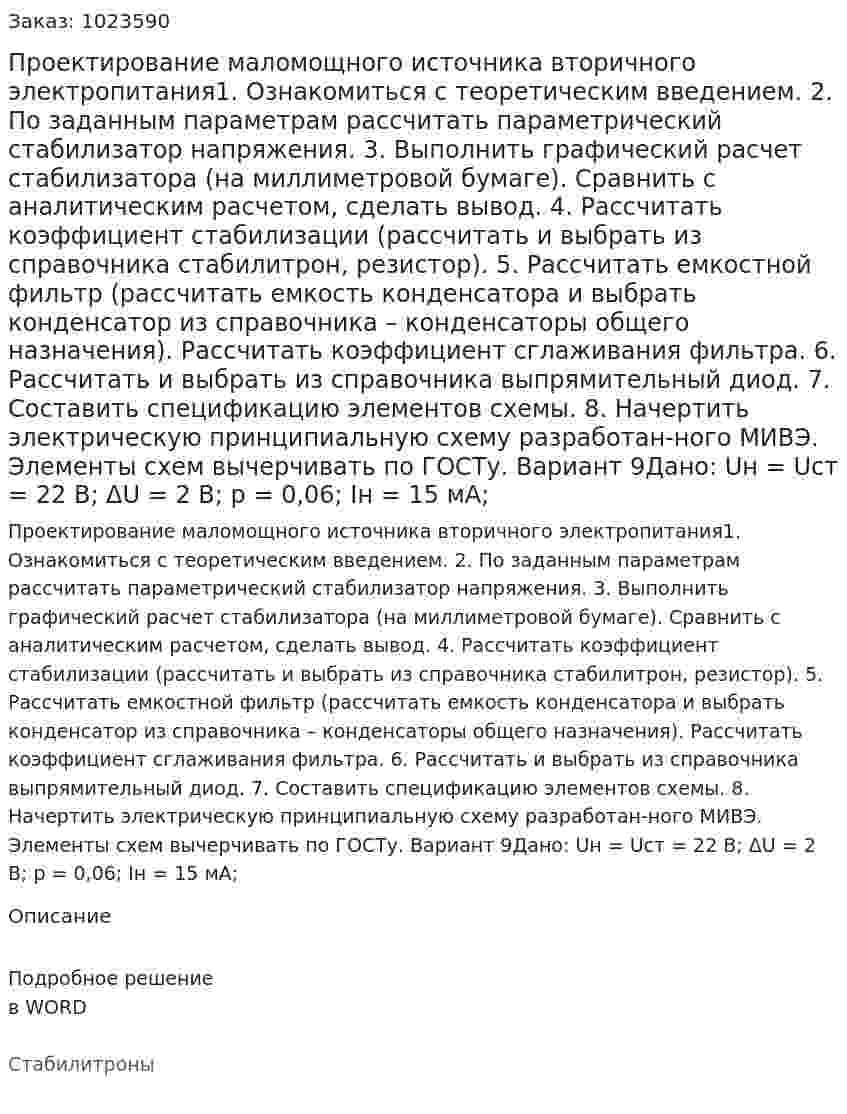 Проектирование маломощного источника вторичного электропитания1. Ознакомиться с теоретическим введением.  2. По заданным параметрам рассчитать параметрический стабилизатор напряжения.  3. Выполнить графический расчет стабилизатора (на миллиметровой бумаге). Сравнить с аналитическим расчетом, сделать вывод.  4. Рассчитать коэффициент стабилизации (рассчитать и выбрать из справочника стабилитрон, резистор).  5. Рассчитать емкостной фильтр (рассчитать емкость конденсатора и выбрать конденсатор из справочника – конденсаторы общего назначения). Рассчитать коэффициент сглаживания фильтра.  6. Рассчитать и выбрать из справочника выпрямительный диод.  7. Составить спецификацию элементов схемы.  8. Начертить электрическую принципиальную схему разработан-ного МИВЭ. Элементы схем вычерчивать по ГОСТу. Вариант 9Дано: Uн = Uст = 22 В; ΔU = 2 В; p = 0,06; Iн = 15 мА; 