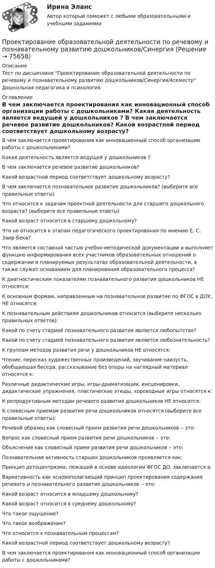      
            Описание
            Тест по дисциплине Проектирование образовательной деятельности по речевому и познавательному развитию дошкольников/Синергия/4семестр Дошкольная педагогика и психология 
            Оглавление
              В чем заключается проектирования как инновационный способ организации работы с дошкольниками?   Какая деятельность является ведущей у дошкольников ?   В чем заключается речевое развитие дошкольников?   Какой возрастной период соответствует дошкольному возрасту?   В чем заключается познавательное развитие дошкольников? (выберите все правильные ответы)   Что относится к задачам проектной деятельности для старшего дошкольного возраста? (выберите все правильные ответы)   Какой возраст относится в старшему дошкольному?   Что не относится к этапам педагогического проектирования по мнению Е. С. Заир-Бека?   Что является составной частью учебно-методической документации и выполняет функцию информирования всех участников образовательных отношений о содержании и планируемых результатах образовательной деятельности, а также служит основанием для планирования образовательного процесса?   К диагностическим показателям познавательного развития дошкольников НЕ относятся:   К основным формам, направленным на познавательное развитие по ФГОС в ДОУ, НЕ относятся:   К познавательным действиям дошкольников относится (выберите несколько правильных ответов):   Какой по счету стадией познавательного развития является любопытство?   Какой по счету стадией познавательного развития является любознательность?   К группам методов развития речи у дошкольников НЕ относятся:   Чтение, пересказ художественных произведений, заучивание наизусть, обобщающая беседа, рассказывание без опоры на наглядный материал относятся к:   Различные дидактические игры, игры-драматизации, инсценировки, дидактические упражнения, пластические этюды, хороводные игры относятся к:   К репродуктивным методам речевого развития дошкольников НЕ относится:   К словесным приемам развития речи дошкольников относятся (выберите все правильные ответы):   Речевой образец как словесный прием развития речи дошкольников ‒ это:   Вопрос как словесный прием развития речи дошкольников ‒ это:   Объяснение как словесный прием развития речи дошкольников ‒ это:   Познавательная активность старших дошкольников проявляется как:   Принцип детоцентризма, лежащий в основе идеологии ФГОС ДО, заключается в:   Вариативность как основополагающий принцип проектирования содержания речевого и познавательного развития дошкольников ‒ это:   Какой возраст относится в младшему дошкольному?   Какой возраст относится в среднему дошкольному?   Что такое ощущение?   Что такое воображение?   Что относится к познавательным процессам?   Какой возрастной период соответствует дошкольному возрасту?   В чем заключается проектирования как инновационный способ организации работы с дошкольниками?   
            
            
            Проектирование образовательной деятельности по речевому и познавательному развитию дошкольниковПроектирование образовательной деятельности по речевому и познавательному развитию дошкольников/СинергияПроектирование образовательной деятельности по речевому и познавательному развитию дошкольников. Синергия. Ответы на ИТОГОВЫЙ ТЕСТ. На отлично!Проектирование образовательных результатов и построение учебных планов. 5 семестр. синергия Педагогика и психология ДОПроектирование образовательных результатов и построение учебных планов. Синергия. Ответы на итоговый + компетентностный тесты. На отлично!💯 Проектирование осветительных сетей.ти_ФРК (ответы на тест Синергия / МОИ / МТИ / МосАП, сентябрь 2023)Проектирование парка отдыха со спортивным уклономПроектирование комфортной и безопасной образовательной средыПроектирование комфортной и безопасной образовательной средыПроектирование комфортной и безопасной образовательной среды. Итоговый тест 4 семестрПроектирование комфортной и безопасной образовательной среды. Синергия. Ответы на ИТОГОВЫЙ ТЕСТ. На отлично!Проектирование миссии может осуществляться с применением технологии бизнес-инжиниринга как определение позиции в трехмерной системе координат. О какой из координат данной модели и почему идет речь, когда говорят о ресурсах, организационной структуреПроектирование миссии может осуществляться с применением технологии бизнес-инжиниринга как определение позиции в трехмерной системе координат. О какой из координат данной модели и почему идет речь, когда говорят о ресурсах, организационной структуре,Проектирование насосных м копрессорных станций. EDUCON
