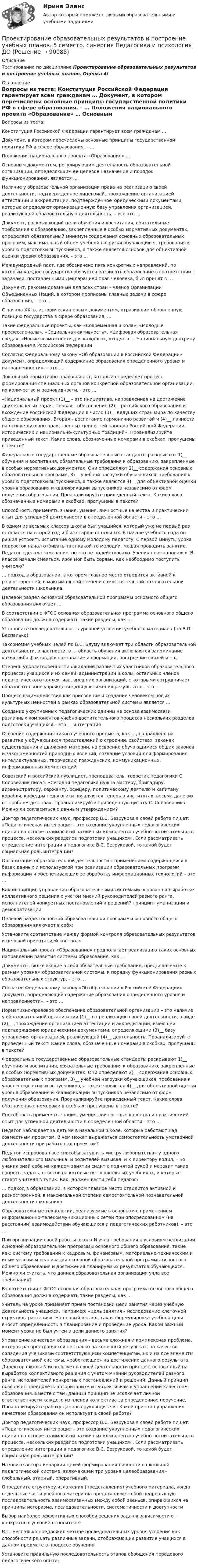      
            Описание
            	Тестирование по дисциплине Проектирование образовательных результатов и построение учебных планов. Оценка 4!  
            Оглавление
              	Вопросы из теста:    Конституция Российской Федерации гарантирует всем гражданам …   	Документ, в котором перечислены основные принципы государственной политики РФ в сфере образования, – …   	Положения национального проекта «Образование» …   	Основным документом, регулирующим деятельность образовательной организации, определяющим ее целевое назначение и порядок функционирования, является …   	Наличие у образовательной организации права на реализацию своей деятельности, подтвержденное лицензией, прохождение организацией аттестации и аккредитации, подтвержденное юридическими документами, которые определяют организационную базу управления организацией, реализующей образовательную деятельность, – все это …   	Документ, раскрывающий цели обучения и воспитания, обязательные требования к образованию, закрепленные в особых нормативных документах, определяет обязательный минимум содержания основных образовательных программ, максимальный объем учебной нагрузки обучающихся, требования к уровню подготовки выпускников, а также является основой для объективной оценки уровня образования, – это …   	Международный пакт, где обозначено пять конкретных направлений, по которым каждое государство обязуется развивать образование в соответствии с задачами, поставленными Декларацией прав человека, был принят в …   	Документ, рекомендованный для всех стран – членов Организации Объединенных Наций, в котором прописаны главные задачи в сфере образования, – это …   	С начала XXI в. исторически первым документом, отразившим обновленную позицию государства в сфере образования, …   	Такие федеральные проекты, как «Современная школа», «Молодые профессионалы», «Социальная активность», «Цифровая образовательная среда», «Новые возможности для каждого», входят в … Национальную доктрину образования в Российской Федерации   	Согласно Федеральному закону «Об образовании в Российской Федерации» документ, определяющий содержание образования определенного уровня и направленности», – это …   	Локальный нормативно-правовой акт, который определяет процесс формирования специальных органов конкретной образовательной организации, их количество и разновидности, - это …   	«Национальный проект (1)__ – это инициатива, направленная на достижение двух ключевых задач. Первая – обеспечение (2)__ российского образования и вхождение Российской Федерации в число (3)__ ведущих стран мира по качеству общего образования. Вторая – воспитание гармонично развитой и (4)__ личности на основе духовно-нравственных ценностей народов Российской Федерации, исторических и национально-культурных традиций». Проанализируйте приведенный текст. Какие слова, обозначенные номерами в скобках, пропущены в тексте?   	Федеральные государственные образовательные стандарты раскрывают 1)__ обучения и воспитания, обязательные требования к образованию, закрепленные в особых нормативных документах. Они определяют 2)__ содержания основных образовательных программ, 3)__ учебной нагрузки обучающихся, требования к уровню подготовки выпускников, а также являются 4)__ для объективной оценки уровня образования и квалификации выпускников независимо от форм получения образования. Проанализируйте приведенный текст. Какие слова, обозначенные номерами в скобках, пропущены в тексте?   	Способность применять знания, умения, личностные качества и практический опыт для успешной деятельности в определенной области – это …   	В одном из восьмых классов школы был учащийся, который уже не первый раз оставался на второй год и был старше остальных. В начале учебного года он решил устроить испытание одному молодому педагогу. С первой минуты урока подросток начал отбивать такт какой-то мелодии, мешая проводить занятие. Педагог сделала замечание, но это не подействовало. Ученик не остановился. В классе начали смеяться. Урок мог быть сорван. Как необходимо поступить учителю?   	… подход в образовании, в котором главное место отводится активной и разносторонней, в максимальной степени самостоятельной познавательной деятельности школьника.   	Целевой раздел основной образовательной программы основного общего образования включает …   	В соответствии с ФГОС основная образовательная программа основного общего образования должна содержать такие разделы, как …   	Установите последовательность уровней усвоения учебного материала (по В.П. Беспалько):   	Таксономия учебных целей по Б.С. Блуму включает три области образовательной деятельности, в частности, в … область обучения включаются запоминание каких-либо фактов, распознавание информации, построение связей и т.д.   	Степень удовлетворенности ожиданий различных участников образовательного процесса: учащихся и их семей, администрации школы, остальных членов педагогического коллектива, внешних организаций, с которыми сотрудничает образовательное учреждение для достижения результата – это …   	Процесс взаимодействия как присвоение и создание человеком новых культурных ценностей в рамках образовательной системы является …   	Создание укрупненных педагогических единиц на основе взаимосвязи различных компонентов учебно-воспитательного процесса нескольких разделов подготовки учащихся – это … интеграция   	Освоение содержания такого учебного предмета, как …, направлено на развитие у обучающихся представлений о строении, свойствах, законах существования и движения материи, на освоение обучающимися общих законов и закономерностей природных явлений, создание условий для формирования интеллектуальных, творческих, гражданских, коммуникационных, информационных компетенций   	Советский и российский публицист, преподаватель, теоретик педагогики С. Соловейчик писал: «Сегодня педагогика нужна мастеру, бригадиру, администратору, сержанту, офицеру, политическому деятелю и капитану корабля, кафедры педагогики появляются теперь в институтах, весьма далеких от проблем детства». Проанализируйте приведенную цитату С. Соловейчика. Можно ли согласиться с данным утверждением?   	Доктор педагогических наук, профессор В.С. Безрукова в своей работе пишет: «Педагогическая интеграция – это создание укрупненных педагогических единиц на основе взаимосвязи различных компонентов учебно-воспитательного процесса, нескольких разделов подготовки учащихся». Если рассматривать определение интеграции в педагогике В.С. Безруковой, то какой будет социальная роль интеграции?   	Организация образовательной деятельности с применением содержащейся в базах данных и используемой при реализации образовательных программ информации и обеспечивающих ее обработку информационных технологий – это …   	Какой принцип управления образовательными системами основан на выработке коллективного решения с учетом мнений руководителей разного ранга, исполнителей конкретных постановлений и решений? принцип гуманизации и демократизации   	Целевой раздел основной образовательной программы основного общего образования включает в себя:   	Установите соответствие между формой контроля образовательных результатов и целевой ориентацией контроля:   	Национальный проект «Образование» предполагает реализацию таких основных направлений развития системы образования, как …   	Документы, включающие в себя обязательные требования, предъявляемые к разным уровням образовательной системы, к порядку функционирования разных образовательных структур, – это …   	Согласно Федеральному закону «Об образовании в Российской Федерации» документ, определяющий содержание образования определенного уровня и направленности», – это …   	Нормативно-правовое обеспечение образовательной организации – это наличие у образовательной организации (1)__ на реализацию своей деятельности, в виде (2)__ ,прохождение организацией аттестации и аккредитации, имеющей подтверждение юридическими документами, определяющими (3)__ базу управления организацией, реализующей (4)__ деятельность. Проанализируйте приведенный текст. Какие слова, обозначенные номерами в скобках, пропущены в тексте?   	Федеральные государственные образовательные стандарты раскрывают 1)__ обучения и воспитания, обязательные требования к образованию, закрепленные в особых нормативных документах. Они определяют 2)__ содержания основных образовательных программ, 3)__ учебной нагрузки обучающихся, требования к уровню подготовки выпускников, а также являются 4)__ для объективной оценки уровня образования и квалификации выпускников независимо от форм получения образования. Проанализируйте приведенный текст. Какие слова, обозначенные номерами в скобках, пропущены в тексте?   	Способность применять знания, умения, личностные качества и практический опыт для успешной деятельности в определенной области – это …   	Педагог наблюдает за детьми в начальной школе, которые работают над совместным проектом. В чем может выражаться самостоятельность умственной деятельности при работе над проектом?   	Педагог испробовал все способы затушить «искру любопытства» у одного любознательного мальчика: и родителей вызывал, и к директору водил, – но ученик знай себе на каждом занятии сидит с поднятой рукой и норовит такие вопросы задать, ответов на которые нет в школьных учебниках, и которые ставят учителя в тупик. Как, должен вести себя педагог?   	… подход в образовании, в котором главное место отводится активной и разносторонней, в максимальной степени самостоятельной познавательной деятельности школьника.   	Образовательные технологии, реализуемые в основном с применением информационно-телекоммуникационных сетей при опосредованном (на расстоянии) взаимодействии обучающихся и педагогических работников), – это …   	При организации своей работы школа N учла требования к условиям реализации основной образовательной программы основного общего образования, такие как: систему требований к кадровым, финансовым, материально-техническим и иным условиям реализации основной образовательной программы основного общего образования и достижения планируемых результатов обучающихся. Можно ли считать, что данная образовательная организация учла все требования?   	В соответствии с ФГОС основная образовательная программа основного общего образования должна содержать такие разделы, как …   	Учитель на уроке применяет прием постановки цели занятия через учебную деятельность учащихся. Например: «цель занятия – исследование клеточной структуры растения». На первый взгляд, такая формулировка учебной цели вносит определенность в планирование и проведение урока. Какой важный момент урока не был учтен в цели данного занятия?   	Управление качеством образования – весьма сложная и комплексная проблема, которая распространяется не только на конечный результат, на качество овладения учениками соответствующими компетенциями, но и на все элементы образовательной системы, «работающие» на достижение данного результата. Директор школы N использует в своей деятельности принцип, основанный на выработке коллективного решения с учетом мнений руководителей разного ранга, исполнителей конкретных постановлений и решений. Данный принцип позволяет преодолеть авторитаризм и субъективизм в управлении качеством образования. Вместе с тем, данный принцип не исключает личной ответственности каждого из членов коллектива за определенное поручение. Проанализируйте работу данного руководителя. Какой принцип управления качеством образования он использует в своей работе?   	Доктор педагогических наук, профессор В.С. Безрукова в своей работе пишет: «Педагогическая интеграция – это создание укрупненных педагогических единиц на основе взаимосвязи различных компонентов учебно-воспитательного процесса, нескольких разделов подготовки учащихся». Если рассматривать определение интеграции в педагогике В.С. Безруковой, то какой будет социальная роль интеграции?   	Назовите автора иерархии целей формирования личности в школьной педагогической системе, включающей три уровня целеобразования - глобальный, этапный, оперативный.   	Определите структуру изложения (представления) учебного материала, когда отдельные части учебного материала представляют собой непрерывную последовательность взаимосвязанных между собой звеньев, опирающихся на принципы историзма, последовательности, систематичности и доступности   	Выбор наиболее эффективных способов решения задач в зависимости от конкретных условий относится к:   	В.П. Беспалько предложил четыре последовательных уровня усвоения как способности решать различные задачи, отображающие развитие учащихся в данном предмете в процессе обучения:   	Установите правильную последовательность этапов обобщения передового педагогического опыта:   
            
            
            Проектирование образовательной деятельности по речевому и познавательному развитию дошкольников. Синергия. Ответы на ИТОГОВЫЙ ТЕСТ. На отлично!Проектирование образовательных результатов и построение учебных планов. 5 семестр. синергия Педагогика и психология ДОПроектирование образовательных результатов и построение учебных планов. Синергия. Ответы на итоговый + компетентностный тесты. На отлично!💯 Проектирование осветительных сетей.ти_ФРК (ответы на тест Синергия / МОИ / МТИ / МосАП, сентябрь 2023)Проектирование парка отдыха со спортивным уклономПроектирование предприятий автомобильного транспортаПроектирование предприятий автомобильного транспортаПроектирование комфортной и безопасной образовательной среды. Итоговый тест 4 семестрПроектирование комфортной и безопасной образовательной среды. Синергия. Ответы на ИТОГОВЫЙ ТЕСТ. На отлично!Проектирование миссии может осуществляться с применением технологии бизнес-инжиниринга как определение позиции в трехмерной системе координат. О какой из координат данной модели и почему идет речь, когда говорят о ресурсах, организационной структуреПроектирование миссии может осуществляться с применением технологии бизнес-инжиниринга как определение позиции в трехмерной системе координат. О какой из координат данной модели и почему идет речь, когда говорят о ресурсах, организационной структуре,Проектирование насосных м копрессорных станций. EDUCONПроектирование новых фармацевтических производствПроектирование образовательной деятельности по речевому и познавательному развитию дошкольников