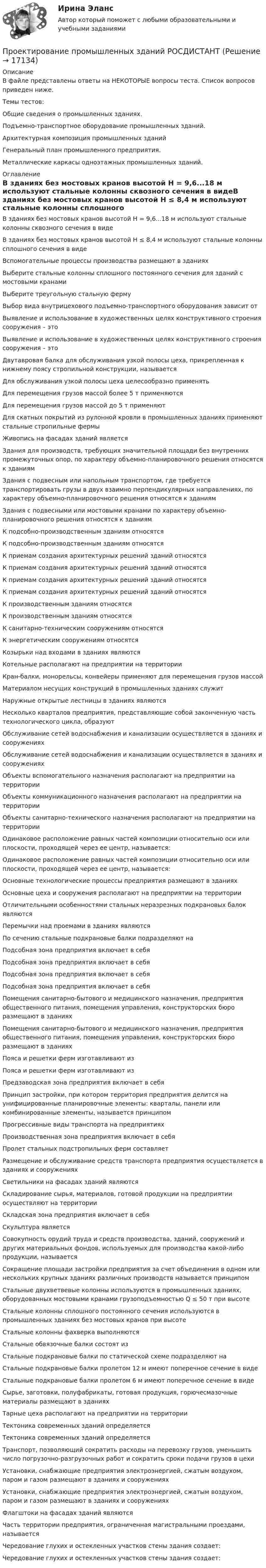      
          Описание
          В файле представлены ответы на НЕКОТОРЫЕ вопросы теста. Список вопросов приведен ниже.Темы тестов:Общие сведения о промышленных зданиях. Подъемно-транспортное оборудование промышленных зданий. Архитектурная композиция промышленных зданий Генеральный план промышленного предприятия. Металлические каркасы одноэтажных промышленных зданий.  
          Оглавление
          В зданиях без мостовых кранов высотой Н = 9,6...18 м используют стальные колонны сквозного сечения в видеВ зданиях без мостовых кранов высотой Н ≤ 8,4 м используют стальные колонны сплошного сечения в видеВспомогательные процессы производства размещают в зданияхВыберите стальные колонны сплошного постоянного сечения для зданий с мостовыми кранамиВыберите треугольную стальную фермуВыбор вида внутрицехового подъемно-транспортного оборудования зависит отВыявление и использование в художественных целях конструктивного строения сооружения – этоВыявление и использование в художественных целях конструктивного строения сооружения – этоДвутавровая балка для обслуживания узкой полосы цеха, прикрепленная к нижнему поясу стропильной конструкции, называетсяДля обслуживания узкой полосы цеха целесообразно применятьДля перемещения грузов массой более 5 т применяютсяДля перемещения грузов массой до 5 т применяютДля скатных покрытий из pулонной кровли в промышленных зданиях применяют стальные стропильные фермыЖивопись на фасадах зданий являетсяЗдания для производств, требующих значительной площади без внутренних промежуточных опор, по характеру объемно-планировочного решения относятся к зданиямЗдания с подвесным или напольным транспортом, где требуется транспортировать грузы в двух взаимно перпендикулярных направлениях, по характеру объемно-планировочного решения относятся к зданиямЗдания с подвесными или мостовыми кранами по характеру объемно- планировочного решения относятся к зданиямК подсобно-производственным зданиям относятсяК подсобно-производственным зданиям относятсяК приемам создания архитектурных решений зданий относятсяК приемам создания архитектурных решений зданий относятсяК приемам создания архитектурных решений зданий относятсяК приемам создания архитектурных решений зданий относятсяК производственным зданиям относятсяК производственным зданиям относятсяК санитарно-техническим сооружениям относятсяК энергетическим сооружениям относятсяКозырьки над входами в зданиях являютсяКотельные располагают на предприятии на территорииКран-балки, монорельсы, конвейеры применяют для перемещения грузов массойМатериалом несущих конструкций в промышленных зданиях служитНаружные открытые лестницы в зданиях являютсяНесколько кварталов предприятия, представляющие собой законченную часть технологического цикла, образуютОбслуживание сетей водоснабжения и канализации осуществляется в зданиях и сооруженияхОбслуживание сетей водоснабжения и канализации осуществляется в зданиях и сооруженияхОбъекты вспомогательного назначения располагают на предприятии на территорииОбъекты коммуникационного назначения располагают на предприятии на территорииОбъекты санитарно-технического назначения располагают на предприятии на территорииОдинаковое расположение равных частей композиции относительно оси или плоскости, проходящей через ее центр, называется:Одинаковое расположение равных частей композиции относительно оси или плоскости, проходящей через ее центр, называется:Основные технологические процессы предприятия размещают в зданияхОсновные цеха и сооружения располагают на предприятии на территорииОтличительными особенностями стальных неразрезных подкрановых балок являютсяПеремычки над проемами в зданиях являютсяПо сечению стальные подкрановые балки подразделяют наПодсобная зона предприятия включает в себяПодсобная зона предприятия включает в себяПодсобная зона предприятия включает в себяПодсобная зона предприятия включает в себяПомещения санитарно-бытового и медицинского назначения, предприятия общественного питания, помещения управления, конструкторских бюро размещают в зданияхПомещения санитарно-бытового и медицинского назначения, предприятия общественного питания, помещения управления, конструкторских бюро размещают в зданияхПояса и решетки ферм изготавливают изПояса и решетки ферм изготавливают изПредзаводская зона предприятия включает в себяПринцип застройки, при котором территория предприятия делится на унифицированные планировочные элементы: кварталы, панели или комбинированные элементы, называется принципомПрогрессивные виды транспорта на предприятияхПроизводственная зона предприятия включает в себяПролет стальных подстропильных ферм составляетРазмещение и обслуживание средств транспорта предприятия осуществляется в зданиях и сооруженияхСветильники на фасадах зданий являютсяСкладирование сырья, материалов, готовой продукции на предприятии осуществляют на территорииСкладская зона предприятия включает в себяСкульптура являетсяСовокупность орудий труда и средств производства, зданий, сооружений и других материальных фондов, используемых для производства какой-либо продукции, называетсяСокращение площади застройки предприятия за счет объединения в одном или нескольких крупных зданиях различных производств называется принципомСтальные двухветвевые колонны используются в промышленных зданиях, оборудованных мостовыми кранами грузоподъемностью Q ≤ 50 т при высотеСтальные колонны сплошного постоянного сечения используются в промышленных зданиях без мостовых кранов при высотеСтальные колонны фахверка выполняютсяСтальные обвязочные балки состоят изСтальные подкрановые балки по статической схеме подразделяют наСтальные подкрановые балки пролетом 12 м имеют поперечное сечение в видеСтальные подкрановые балки пролетом 6 м имеют поперечное сечение в видеСырье, заготовки, полуфабрикаты, готовая продукция, горючесмазочные материалы размещают в зданияхТарные цеха располагают на предприятии на территорииТектоника современных зданий определяетсяТектоника современных зданий определяетсяТранспорт, позволяющий сократить расходы на перевозку грузов, уменьшить число погрузочно-разгрузочных работ и сократить сроки подачи грузов в цехиУстановки, снабжающие предприятия электроэнергией, сжатым воздухом, паром и газом размещают в зданиях и сооруженияхУстановки, снабжающие предприятия электроэнергией, сжатым воздухом, паром и газом размещают в зданиях и сооруженияхФлагштоки на фасадах зданий являютсяЧасть территории предприятия, ограниченная магистральными проездами, называетсяЧередование глухих и остекленных участков стены здания создает:Чередование глухих и остекленных участков стены здания создает: 
            
            
            Проектирование промышленных зданий - Задание - Вариант КАО (Третьякова)Проектирование промышленных зданий РОСДИСТАНТПроектирование  путем последовательного разбиения большой задачи на меньшие подзадачи соответствуетПроектирование разработки газовых и газоконденсатных месторождений. EDUCONПроектирование разработки нефтяных месторождений. EDUCONПроектирование реализации операций бизнес-процесса «Взаиморасчеты с клиентами»Проектирование Синергия (4семестр)Проектирование образовательной деятельности по речевому и познавательному развитию дошкольников. Синергия. Ответы на ИТОГОВЫЙ ТЕСТ. На отлично!Проектирование образовательных результатов и построение учебных планов. 5 семестр. синергия Педагогика и психология ДОПроектирование образовательных результатов и построение учебных планов. Синергия. Ответы на итоговый + компетентностный тесты. На отлично!💯 Проектирование осветительных сетей.ти_ФРК (ответы на тест Синергия / МОИ / МТИ / МосАП, сентябрь 2023)Проектирование парка отдыха со спортивным уклономПроектирование предприятий автомобильного транспортаПроектирование предприятий автомобильного транспорта